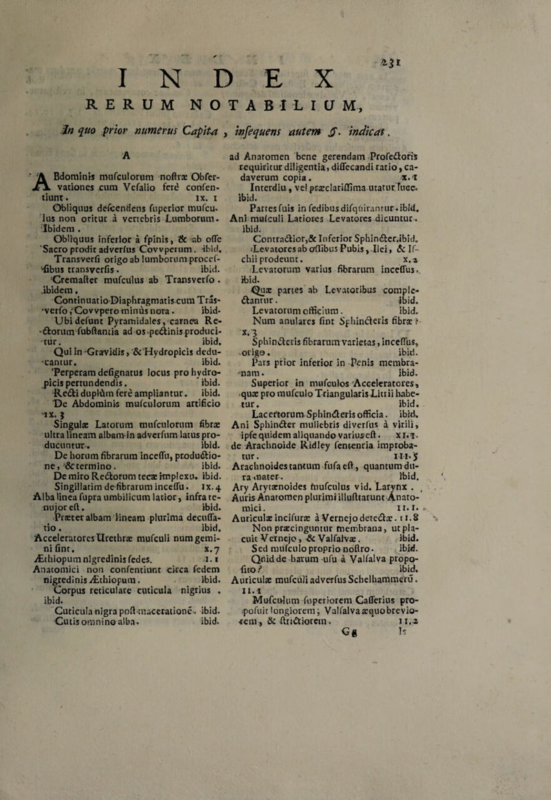 INDEX RERUM NOTABILIUM, infequens autem Jj. indicat. •iIn quo pior numerus Capite A ABdominis mufculorum noftra: Obfer- vationes £um Vefalio ferd confen- tiurrt. ix. i Obliquus defeendens fu perior mufeu. Ius non oritur a vertebris Lumborum. Ibidem . Obliquus inferior a fpinis, & ab offe Sacro prodit adverfus Covvperum. -ibid. Transverfi origo ab lumborum proccf- '•fibus transverfis. ibid. !Cremafter mufctilus ab Trans ver fo . .ibidem. Continuatio Diaphragmatiscum Tras- 'verfo /Covvpero minus nora. ibid- Ubidefunt Pyramidales, carnea Re- ■Ctorum fubftantia ad os -peCtinis produci¬ tur. ibid. Qui in Gravidis , & Hydropicis dedu¬ cantur. ibid. Perperam defignatus locus pro hydro¬ picis pertundendis. ibid. ReCti duplCtm fere ampliantur, ibid. De Abdominis mufculorum artificio ix. i Singulae Latorum mufculorum fibrae ultra lineam albam in adverfum latus pro¬ ducuntur. ibid. De horum fibrarum inceffu, productio¬ ne, &c termino. ibid. De miro ReCtorum tecae implexu. ibid. Singillatim de fibrarum inceffu. ix. 4 Alba linea fupra umbilicum latior, infra te¬ rni joreft. ibid. •Praeter albam lineam plurima decuffa- tio. ibid. Acceleratores Urethrae mufculi num gemi¬ ni fint. x.7 jEthiopum nigredinis fedes. 1.1 Anatomici non confentiunt circa fedem nigredinis ^Lthiopum. ibid. Corpus reticulare cuticula nigrius . ibid. Cuticula nigra poft maceratione.. ibid- Cutis omnino alba. ibid. ad Anaromen bene gerendam ProfeCtoris requiritur diligentia, diffecandi ratio, ca¬ daverum copia. x.i Interdia, vel ptaeclariflima utaturTuce. ibid. Partes fuis in fedibus difqfiirantur-.ibid. Ani mufculi Latiores Levatores dicuntur, ibid. Contractior,& Inferior SphinCter.ibid. sLevatoresab offibus Pubis, Ilei, & If~ chii prodeunt. x.z Levatorum varius fibrarum inceffus. ibid. Quae partes ab Levatoribus comple¬ ctantur. ibid. Levatorum officium. . ibid. Num anulares fint SphinCteris fibra: } x.3, SphinCteris fibrarum varietas, inceffus, -origo. ibid. Pars prior inferior in Penis membra- -'nam. ibid. Superior in mufculos Acceleratores, <quae pro mufculo Triangularis Litrii habe¬ tur. ibid. Lacertorum SphinCteris officia, ibid. Ani SphinCter muliebris diverfus a virili, ipfe quidem aliquando varius eft. xi.i. de Arachnoide Ridley fenc-enria improba¬ tur. 111.5 Arachnoides tantum fufa eft, quantum du¬ ra mater. ibid. Ary Arytarnoides fnufculus vid. Larynx . Auris Anatomen plurimi illufttarunt Anato¬ mici. ii.i*» Auricula: incifurae a Vernejo detcCtae. 11.8 Non praecinguntur membrana, ut pla¬ cuit Vernejo, & Valfalvre. ibid. Sed mufculo proprio noflro. ibid. Quid de harum ufu a Valfalva propo¬ li to/ ibid. Auriculae mufculi adverfus Schelhammeru. 11.1 Mufctvlum fuperiorem Cafferius pro- ■pofuitlongiorem; Valfalvaatquobrevio¬ rem ftr i Ctior em. 11.2 Gg Is