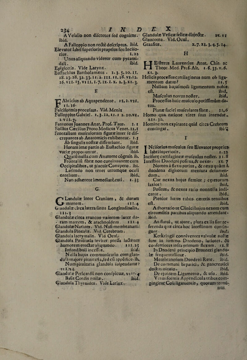 A Vefalio non difcretus fed cognitus, ibid. A Falloppio non redfce defcriptns. ibid. Elevator labrifuperioris proprius fculncilo- rins. 1.22 Unus aliquando videtur cum pyrami¬ dali . ibid. Epiglottis. Vide Larynx. Euftachius Bartholamaeus . i. 3. 5.10.1 r. i8. 23.28. 32.33.11.2. ni. 11.18. vi.12. 16. vil. 15. vili. 1.7. ix.l.x. a,3.xi. 3. E * FAbricius ab Aquapendente. 11.1-. vii. 11.16 Falciformis procefsus. Vid. Menix FallopprusGabriel. 1.3.12.1,1.1 2. io.vi. i- vn. 7> Fantonus Joannes Anar. Prof. Taur. 1.1 Follius Caecilius Proto Medicus Venet. 1 ui Frontalium mufculorum figurae inter fe dif- . crepantes ab Anatomicis exhibentur , i.j Ab fingulisnoftrae diflentiunr. ibid. Horum imae partis ab Euftachio figurae variae proponuntur. ibid. Quarii nullacum Anatome cogruie. ib. Frontaliu fibrae non continuantur cum Occipitalibus, ut placuit Covvpero. ibi. Latitudo non tenet utrumque oculi canthum., ibid.. Non adhaerent immediatacuti. 1. 33 G Landulae inter Cranium , & duram *• matrem.' 111.4 Gandulae circa latera finus Longitudinalis, 111.3 Glandulae circa truncosvatbrum iater dti- • ram matrem, & arachnoideni ut-4 Glandulae Narium. Vid. Nafi membranam.. Glandula Pinealis. Vid. Cerebrum. Glandulalacrymalis. Vid Ocula Glandula Pituitam leviter prefla la<5leunr humorem etu&at aliquando. 111.23 Infund.buli inceffus. ibid. Nulla hujus communicatio cum glan¬ dula majore pituitaria,fed cu appedice. ib. Num pituitaria glandula iulpendatur? t< 11 /2 4. Glandulae Pericardii non confpicute, vi1 r- 4r Bafis Cordis nullae-.• ibid. Glandula Thytoides. Vide Larinx Glandula: Veficae felles disje&ae. 1«. 11 Glaucoma. Vid.Ocul. Graafius. x. 7. xi. 3.4.5.14., H HEiftmis Laurenrius Anat. Chir. ac Theor. Med. Prof. Air. 1.6. 35. v. 6. xi. 3. Helicis procefluscartilagineus num ob liga¬ mentum datus? 11.5 Nullum hujufmodi ligamentum nobis, eft. ibid, Mufculus novus nofter. ibid, Proceflus huic mufculo potiflimiim da¬ tus.. Plana: faciei tmifcu! ares fibrae. 11*6 Homo qua ratione vires fuas intendat., iii. 30. Homine non expirante quid circa Crebrum contingat,. ibid* r INciforius mufculus feu Elevator proprius labri luperioris. i.iz Incifure cartilagines nmfculus nofter. 118 Inteftim Duodeni pofirus,& nexm. ix. 7 Nomen a fiexu porius, & nexu qu&m x duodena digitorum menlura ddumen- dum,. ibid. Cur nexus hujus firmior ; ceterorum laxior?, ‘ ibid. Politus, nexus ratio nonnulla indi¬ catur . ibid.. Plenior huius tubu& caeteris tenuibus eft. ibid. Adhortatio ut Clinici hujus nex-ura cum circumfitis partibus aliquando attendant* ibid. An flatui, utajunr, plura ex iis fmr re¬ ferenda quee circa hoc inteftinum contin¬ gunt. ibidj Kerkringii connivenres valvulae nulla: funt in iummo. Duodeno, latiores, confertiores mfraprimum flexum, ix.8 fn Dnodenj principio Brunneri glandu* lae frequentiilimae. ibid. Membrandum Duodeni Rete. ibid. De communi hepatici, pancreatici duCtus olculo. ibid. De ejufdem Ligamento, & ufu . ibid. Vermiformis Appendicula tribus com¬ pingitur. CoU, ligamentis y quorum ter mi-. nus.