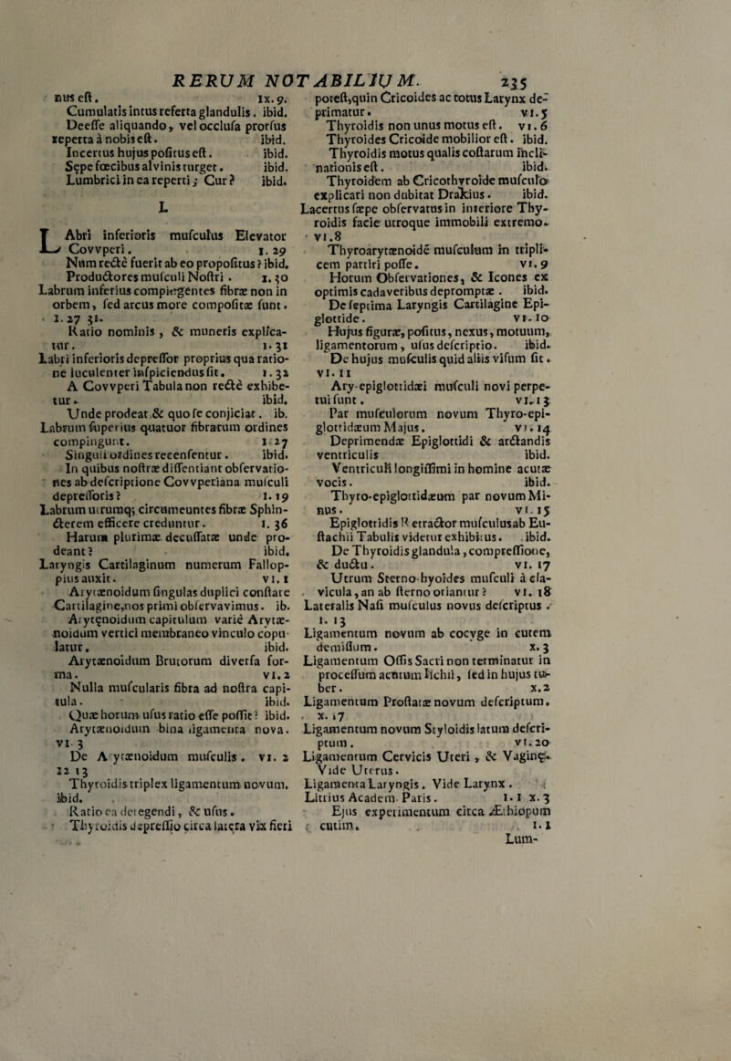 niiseft. ix. 9. Cumulatis intus referta glandulis. ibid. Deefle aliquando, velocclufa prorfus *epertaanobiseft. ibid. Incertus hujus pofitus eft. ibid. S?pe foecibus alvinis turget. ibid. Lumbrici in ea reperti; Cur ? ibid. L L Abri inferioris mufcuhis Elevator Covvperi. 1.29 Num re&e fuerit ab eo propofltus ? ibid. Produdlores mufculi Noftri . 1.30 Labrum inferius compargentes fibra: non in orbem, fed arcus more compofita: funt. « I. 27 $!■. Ratio nominis , & muneris explica¬ tur. 1.31 Labri inferioris depreflor proprius qua ratio¬ ne luculenter infpiciendusfit. 1.32 A Covvperi Tabula non redte exhibe¬ tur - ibid. Unde prodeat >& quo fe conjiciar. ib. Labrum fuperius quatuor fibrarum ordines compingunt. 1.27 Singuli ordines recenfentur . ibid. In quibus noftra: diflentiant obfervatio- nes ab defcriptione Covvperiana mufculi depreiToris? r 1.19 Labrum ucruraq; circumeuntes fibrae Sphin¬ cterem efficere creduntur. 1. 36 Harum plurimae decuflatae unde pro¬ deant? ibid. Laryngis Cartilaginum numerum Fallop- pius auxit. vi.i Aiyiaenoidum fingulas duplici conflare Cartilagine,nos primi obfervavimus. ib. Aiyt^noidum capitulum varie Arytae- noidum vertici membraneo vinculo copu latur. ibid. Arytaenoidum Brutorum diverfa for¬ ma. vi. 2 Nulla mufcularis fibra ad noftra capi¬ tula . ' ibid. Qua:horum ufus ratio efle poffic ? ibid. Arytaeuoidiun bina ligamenta nova, vi- 3 De A ytaenoidum mufculis. vi. 2 12 13 Thyroidis triplex ligamentum novum, iibid. Ratio ea detegendi, &ufus. Thy iuictis dspreffio circa latera vix fieri poreft,quin Cricoides ac coras Larynx de¬ primatur. vi. 5 Thyroidis non unus motus eft. vi.6 Thyroides Cricoide mobilior eft. ibid. Thyroidis motus qualis coftarum inclt- nationiseft. ibid- Thyroidem ab Cricothyroide mufculo' explicari non dubitat Drakius. ibid. Lacertus faepc obfervatnsin interiore Thy¬ roidis facie utroque immobili extremo- vi.8 Thyroarytaenoide mufculum in tripli¬ cem partiri poffe. vi.9 Horum Obfervationes, & Icones ex optimis cadaveribus deprompta: . ibid. De feptima Laryngis Cartilagine Epi¬ glottide. vr. io Hujus figura:, pofitus, nexus, motuum,, ligamentorum, ufusdefcriptio. ibid- De hujus mufculis quid aliis vifum fit. vi.11 Ary-epiglottidcei mufculi novi perpe¬ tui funt. vi-13. Par mufculorum novum Thyro-epi- glottidxum Majus. vi.14 Deprimenda: Epiglottidi & ardtandis ventriculis ibid. Ventriculi longiffimi in homine acuta: vocis. ibid» - Thyro-epiglottidazu-m par novum Mi¬ nus. vi. 15 Epiglottidis R etractor mufculusab Eu- ftachii Tabulis videtur exhibitus. ibid. De Thyroidis glandula, comprefTiooe, &du£tu. vi. 17 Utrum Sterno-hyoides mufculi a cla¬ vicula, an ab fterno oriantur ? vi. 18 Lateralis Nafi mufculus novus defcriptus 1.13 Ligamentum novum ab cocyge in cutem demiflum. x. 3 Ligamentum Offis Sacri non terminatur in proceffum actuum Ifchii, fed in hujus cus- ber. x.2 Ligamentum Proftatg novum defcriptum. , x. 17 1 Ligamentum novum Styloidis latura defcri¬ ptum. vi. 20 Ligamentum Cervicis Uteri , & Vagin£» Vide Uterus. Ligaraenra Laryngis. Vide Larynx . Litrius Academ Paris. 1.1 x. 3 Ejus experimentum circa ^.hiopum 1 cutim. 1.1 Lum-