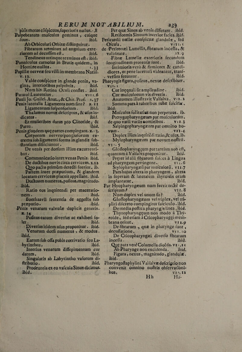 pitis motus-cofpicuus,Elpenoris nullus, i .8 Palpebrarum mufculus geminus , cuique fuus. ibid. Ab Orbiculari Orbitas diffingimur. Fibrarum terminus ad angulum exte¬ riorem ad decuffim eff . ibid. Tendineusutrinque terminus eff . ibid. Panniculus carnofus in Brutis quidem, in Homine nullus. 1.35 Papillas nerveae feu villi in membrana Nariii. v. 12. Valde confpicue in glande penis, va¬ gina^ interioribus palpebris. ibid. Num his Retina Oculi conflet. ibid. Patarol Laurentius . v 111.6 Pauli Jo: Guilel. Anar, Chir. Prof. 1.37 Penis lateralia Ligamenta num fint ? x-11 Ligamentum fufpenforium. ibid. Thalamus novus deferiptus, & ufus in¬ dicatus . ibid. Et mulieribus datus pro Clitoride, & Partu. ibid. Penis glandem qu$.partes compingant, x. 13. Corporum nerveolpongioforum ex¬ trema fub ligamenti forma in glandis fub- ftantiam difiiciuntur. ibid. De venis perdorfum illitis excurrenti¬ bus . ibid. Communicatio inter venas Penis, ibid. De dudtibus novis circa cervicem, x.12 Quo pacfo primum dete&i fueriut. ib. Partem inter praeputium, & glandem locatam cervicem placuit appellare, ibid. Du&uum numerus, .politus, magnitudo. . ibid. Ratio eos inquirendi per maceratio¬ nem . ibid. Boerhaavii fententia de aggeftis fub prasputio. ibid. Penis venarum valvulas duplicis generis, x. 14 Pofitus earum diverfus ac exhiberi fo- let. ibid. Diverfus itidem ufus proponitur. ibid. Venarum dorfi numerus , & modus. •ibid. Earum fub offa pubis corrivatio feu La¬ byrinthus^ ibid. Interius venarum diffepimentum cur datum. ibid. Singularis ab Labyrintho vaforum di- ftributio. ibid. Prodeuntia ex eo vafcula Sinus dicimus, ibid. Per que Sinus ab venis differant. ibid. Retiformis Sinuum interior facies, ibid. Pericardii nullas confpicuas glandulas , fed Ofcula. vui. t de 'Peritonaei Lamellis, fibrarum inceffu, & validitate. 1X.9 -Fibrae Lamellae exterioris fecundum longitudinem protentas (unt. ibid. Intimioris vero Sc firmiores &: candi¬ diores, ut pene lacertuli videantur, tranf- . vetfim feruntur. ibid. Pharyngis figura,pofitus, nexus deferibitur. VI1. l Cur inqqnali fit amplitudine. ibid. Cur mufculorum vis diverfa . ibid. Anatomen illuflravit Valfalva. vj i. 2 Summa parsAtubeiibus tube fulcifiw. ibid. Mufculus folitarius non perpetuus, ib. Pterygopharyngeum par mufculorum, de quo varii variis «ominibus. v 11 3 Salpingopharyngasum par omnino ho- vum. - ^ vn.4 Duplex illitis inquiredi latio,& ufus. ib. Mylopharyngasum par novum noffrfii. . vi«. 5 Gloflopharyngeum par tantum noli eff, quantum a Valfalva proponitur. ibid. Preter id alii fibrarum fafces -a Lingua ad pharyngem pertingunt. v 11.6 Stylopharyngei! par mufculoru. v 11.7 Pars hujus altera in pharyngem , altera in fuperam & lateralem thyroidis oram implantatur. ibid. Par Hyopharyngeum num fuerit re&e de- feriptum.* vii.8 Num duplex vel unum fit ? ibid. Gloflopharyngeum ve! triplex, vel tri¬ plici difereto compingitur falciculo. ibid. De media poflica pharyngis linea .ibid. Thyropharyngeum non modo a Thy- -roide, fed etiam a Cricopharyngei mem¬ brana oritur. vi 1.9 De fibrarum , que in pharynge funt, decuffatione. vii.10 De Cricopharyngei diverfo fibrarum inceffu. ibid. Que pars vere Columella diceda. vi 1.11 Ab Pharynge non excidenda. ibid. Figura, nexus, magnitudo, glandulae. ibid. Pharyngoftaphylini Valfalvedefcriptio non convenit omnino noflris obfervatlbni- bus, vr'•.is Hh Hu- \ \ \