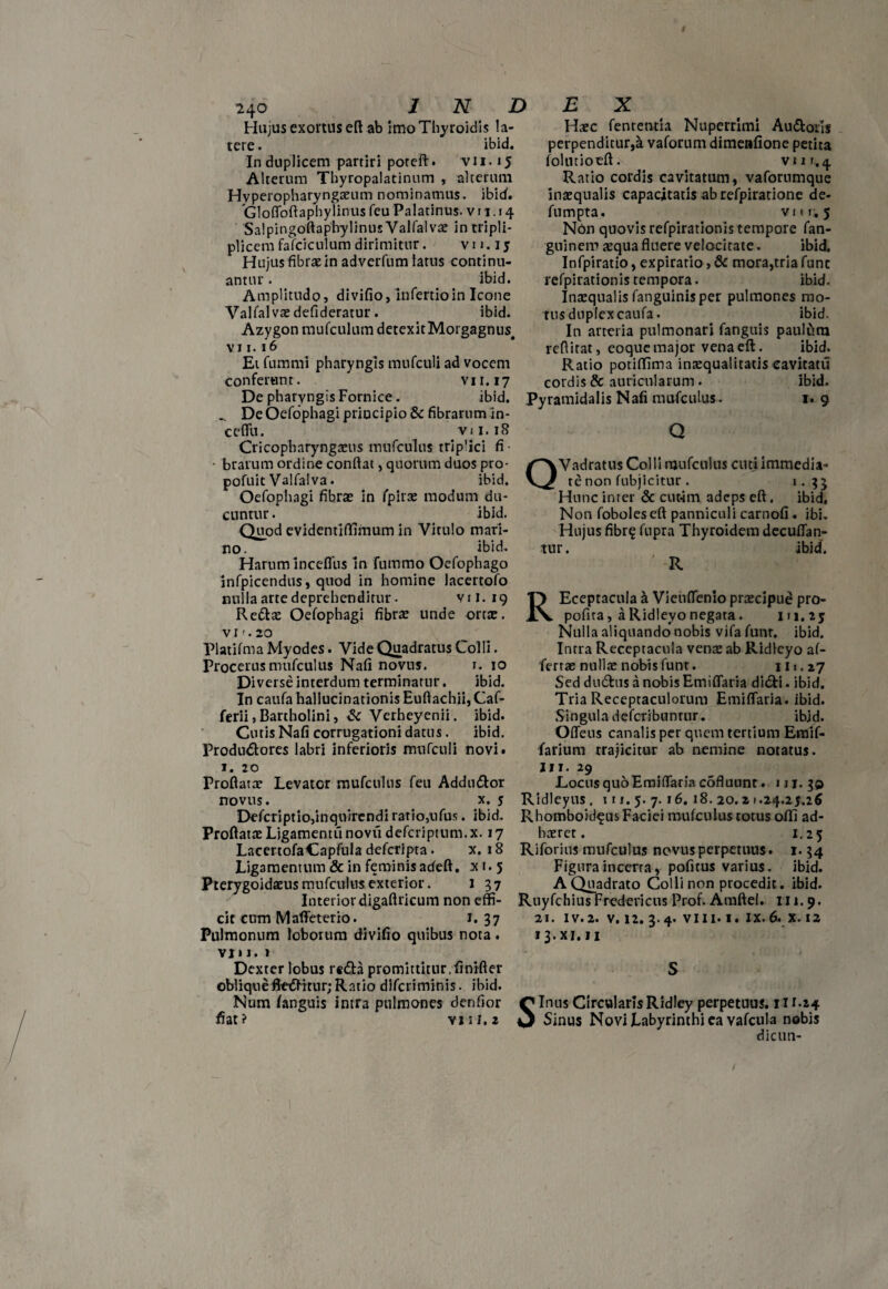 Hujus exortus eft ab imoThyroidis la¬ tere. ibid. In duplicem partiri poreft. v 11.15 Alterum Thyropalatinum , alterum Hvperopharyngaeum nominamus, ibid. dofloftaphylinus feu Palatinus, v 11.14 SalpingoftaphylinusValfalvae intripli- plicem fafciculum dirimitur. vu. 15 Hujus fibras in adverfum latus continu¬ antur . ibid. Amplitudo, divifio, infertioin Icone Valfalvaedefideratur • ibid. Azygon mufculum detexitMorgagnus# vi 1.16 Et fummi pharyngis mtifculi ad vocem conferunt. vn.17 De pharyngis Fornice. ibid, .. DeOefophagi principio & fibrarum in¬ cedit. vu. 18 Cricopharyngeus mufculus trip'ici fi ■ • brarum ordine conflat, quorum duos pro- pofuit Valfalva. ibid. Oefophagi fibrae in fpirae modum du¬ cuntur . ibid. Quod evidentiffifnum in Vitulo mari¬ no. ibid. Harum incefliis in fummo Oefophago jnfpicendus, quod in homine lacertofo nulla arte deprehenditur. vu. 19 Redae Oefophagi fibras unde orte, v 1'. 20 Platifma Myodes. Vide Quadratus Colli. Procerus mufculus Nafi novus. 1. 10 Diverse interdum terminatur. ibid. In caufa hallucinationis Euftachii, Caf- ferii,Bartholini, & Verheyenii. ibid. Cutis Nafi corrugationi datus. ibid. Produdores labri inferioris mufculi novit 1. 20 Proflatas Levator mufculus feu Addndor novus. x. y Defcriptio,inquirendi ratio,ufus. ibid. Proflatae Ligamentii novii deferiptum. x. 17 LacertofaCapfula deferipta. x. 18 Ligamentum & in feminis adeft. x t. 5 Pterygoidaeus mufculus exterior. 137 Interior digaftricum non effi¬ cit cum Mafleterio. 1. 37 Pulmonum loborum divifio quibus nota. vj» 1. 1 Dexter lobus reda promittitur.finifter obliquefleditur; Ratio diferiminis. ibid. Num /anguis intra pulmones denfior fiat? vju.z Haec fen re titia Nuperrlmi Audoris perpenditur,& vaforum dimenfione petita folntioeft. vur.4. Ratio cordis cavitatum, vafornmque inaequalis capacitatis ab refpiratione de- fumpta. vi ii; 5 Non quovis refpirationis tempore fan- guinem aequa fluere velocitate. ibid. Infpiratio, expiratio, & mora,tria fune refpirationis tempora. ibid. Inaequalis fanguinisper pulmones mo¬ tus duplex caufa. ibid. In arteria pulmonari fanguis paulfim reflitat, eoque major vena eft. ibid. Ratio potiffima inaequalitatis cavitati! cordis & auricularum. ibid. Pyramidalis Nafi mufculus. 1. 9 Q QVadratus Colli mufculus cuti immedia¬ te non fubjicitur . 1.3J Hunc inter & cutim adeps eft. ibid, Non foboleseft panniculi carnofi . ibi. Hujus fibr? fupra Thyroidem decuflan- tur. ibid. ‘ R REceptacula h Vieirflenio praecipud pro- pofita, a Ridleyo negata. 111, 25 Nulla aliquando nobis vifa funr. ibid. Intra Receptacula venae ab Ridleyo af- fertae nullae nobis funr. 111.27 Sed dudus a nobis Emiflaria didi. ibid. Tria Receptaculorum Emiflaria. ibid. Singula defcribunnir. ibid. Offeus canalis per quem tertium Emif- farium trajicitur ab nemine notatus. IIT. 29 LocusquoEmiflariacofluunt. 1 ji. 30 Ridleyus . 111, 5. 7. 16. 18. 20. z 1.24.25.16 Rhomboideus Faciei mufculus totus offi ad¬ haeret. 1.25 Riforius mufculus novus perpetuus. 1.34 Figura incerta, pofitus varius, ibid. A Quadrato Colli non procedit. ibid. RuyfchiusFredericus Prof. Amftei. 111.9. 21. iv.2. v. 12. 3.4. viii. 1. ix. 6. x. 12 13x1.11 S Sinus CircularisRidley perpetuus. 11r.24 Sinus Novi Labyrinthi ea vafcula nobis dicun-