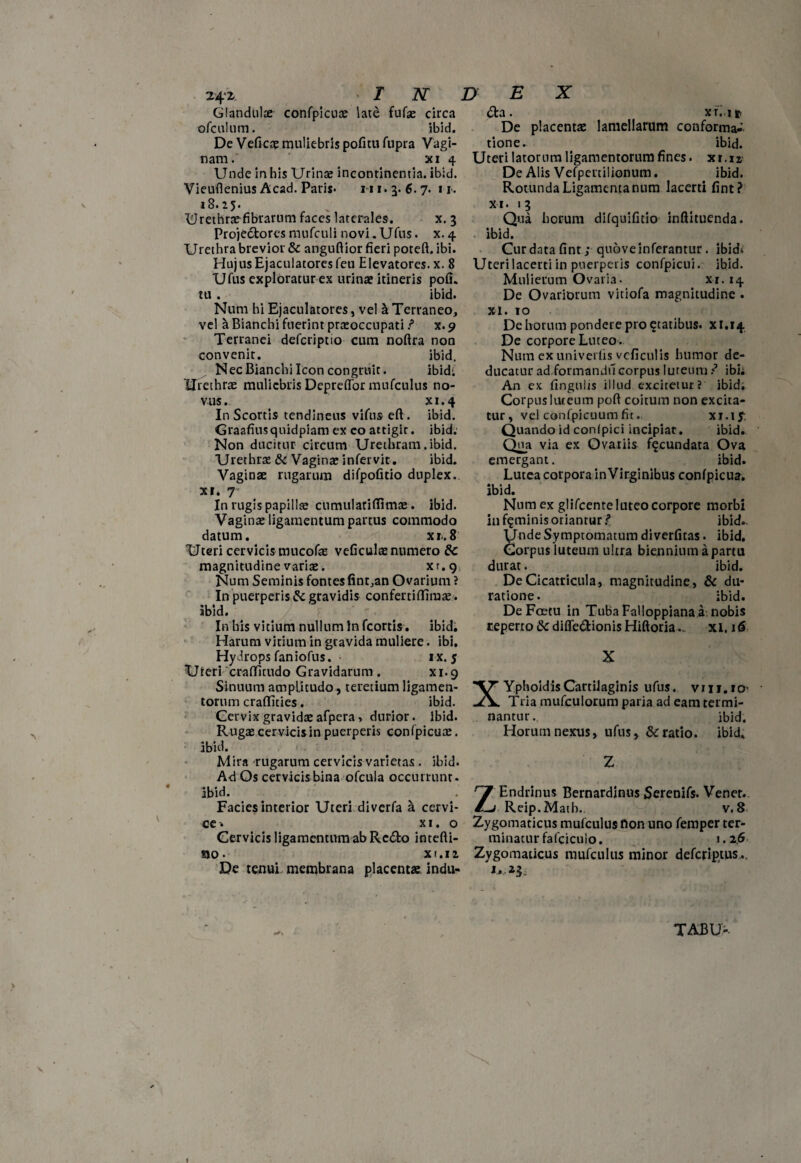 24'i T N Glandulre confpicute late fufae circa ofcul iim. ibid. De Veficre muliebris pofitu fupra Vagi¬ nam. xi 4 Unde in his Urinae incontinentia, ibid. Vieuflenius Acad. Paris- 111.3.6.7. n. 18.25. Urethraefibrarnm faces laterales. x. 3 Projectores mnfculi novi. Ufus. x. 4 Urethra brevior & anguftior fieri poteft. ibi. HujusEjaculatoresfeu Elevatores, x. 8 Ufus exploratur ex urinae itineris pofi. tu . ibid. Num hi Ejacularores, vel a Terraneo, vel a Bianchi fuerint praeoccupati ? x. 9 Terranei defcriptio cum noftra non convenit. ibid. Nec Bianchi Icon congruit. ibidi Urethrae muliebris Depretior mufculus no¬ vus. xi. 4 In Scortis tendineus vifus eft. ibid. Graafiusquidpiam ex eo attigit, ibid. Non ducitur circum Urethram. ibid. Urethrae & Vaginae infervit. ibid. Vaginae rugarum difpofitio duplex, xi* 7 In rugis papillae cumularifiimae. ibid. Vaginae ligamentum partus commodo datum. ^ xr.8 Uteri cervicis mucofae veficulae numero &c magnitudine variae. xr.g Num Seminis fontes finr,an Ovarium ? In puerperis & gravidis confertiflfimre. ibid. In his vitium nullum In fcortis. ibid. Harum vitium in gravida muliere. ibi. Hydrops faniofus. > ix. 5 Uieri craffitudo Gravidarum . xi.9 Sinuum amplitudo, teretium ligamen¬ torum craffities. ibid. Cervix gravidae afpera > durior, ibid. Rugae cervicis in puerperis confpicuae. ibid. Mira rugarum cervicis varietas. ibid. Ad Os cervicis bina ofcula occurrunt, ibid. Facies interior Uteri diverfa a cervi¬ ce* x 1. o Cervicis ligamentum ab Redo intefti- no. xi. 12 De tenui membrana placentae, indu- D E X <5ta. xf. ifr De placentae lamellarum conforma¬ tione. ibid. Uteri latorum ligamentorum fines. xr.xx De Alis Vefpertilionum. ibid. Rotunda Ligamenta num lacerti fint? xi. 13 Qua horum difquifitio inftituenda. ibid. Cur data fint; quove inferantur. ibidi Uteri lacerti in puerperis confpicui. ibid. Mulierum Ovaria. xi. 14 De Ovariorum vitiofa magnitudine . xi. 10 De horum pondere pro ^tatibus. x 1.14 De corpore Luteo. Num exuniverfis vcficulis humor de¬ ducatur ad.formandu corpus lureum ? ibi. An ex fingulis illud exciretur? ibid. Corpus lureum pofi coitum non excita¬ tur, vel confpicuum fit. xi.if Quando id confpici incipiat. ibid. Qua via ex Ovariis fecundata Ova emergant. ibid. Lutea corpora inVirginibus confpicua. ibid. Num ex glifcenteluteocorpore morbi in feminis oriantur/* ibid. ynde Symptomatum diverfitas. ibid. Corpus luteum ultra biennium a partu durat. ibid. De Cicatricula, magnitudine, & du- ratione. ibid. De Foetu in Tuba Falloppiana a nobis reperto &diffe&ionisHiftoria... xi. 16 X XYphoidisCartilaginis ufus. vrii.io- Tria mufculorum paria ad eam termi¬ nantur. ibid. Horum nexus, ufus, &c ratio, ibid. Z ZEndrinus Bernardinus Serenifs. Vener. Reip.Matb. v. 8 Zygomaticus mufculus fion uno femper ter¬ minatur fafcicuio. i .2$ Zygomaticus mufculus minor deferiptus.. 'i.z3 TABU-.