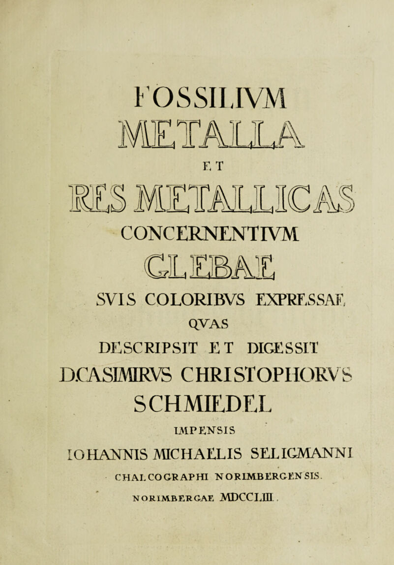 l'OSSILIVM F. T CONCERNENTIVM SVIS CQLORIBVS EXPRESSAF. QVAS DESCRIPSIT ET DIGESSIT D.CASIMIRVS CHRISTOPHORV S SCHMIEDEL IxMPENSlS OHANNIS MICHAELIS SELICMANNI CEIAECOGRAPHI NORIMBERGENSI5. NORIMBERCAE MDCCLIII .