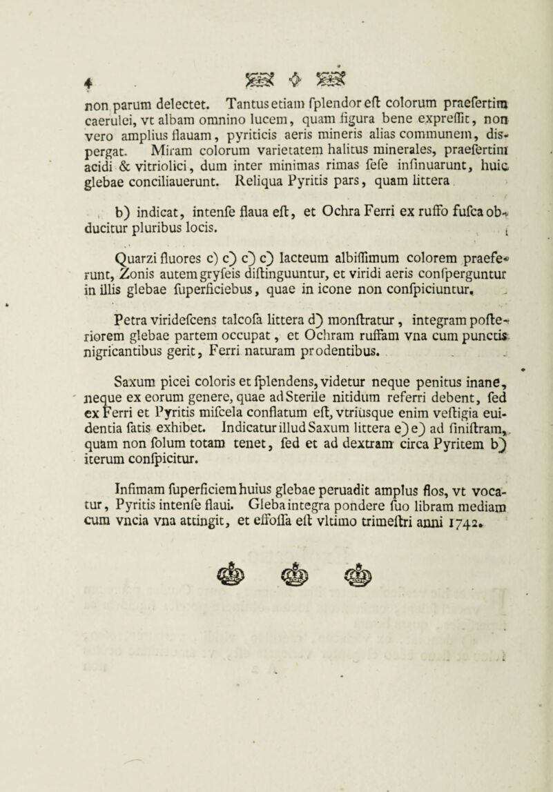 4 . ^ ^ non,.parum delectet. Tantus etiam fplendored colorum praefertim caerulei, vt albam omnino lucem, quam bgura bene exprefllt, non vero amplius llauam, pyriticis aeris mineris alias communem, dis«< pergat. Miram colorum varietatem halitus minerales, praefertim acidi & vitriolici, dum inter minimas rimas fefe infinuarunt, huic glebae conciliauerunt. Reliqua Pyritis pars, quam littera , b) indicat, intenfe flaua ell:, et Ochra Ferri ex rulFo fufcaob-i. ducitur pluribus locis. ^ Quarzi fluores c) c) c} c} lacteum albiflimum colorem praefe« runt. Zonis autem gryfeis diftinguuntur, et viridi aeris confperguntur in illis glebae fuperficiebus, quae in icone non confpiciuntur, Petra viridefcens talcofa littera d) monflratur, integram pofle-r riorem glebae partem occupat, et Ochram ruffam vna cum puncck nigricantibus gerit, Ferri naturam prodentibus. Saxum picei coloris et fplendens, videtur neque penitus inane, ' neque ex eorum genere, quae ad Sterile nitidum referri debent, fed ex Ferri et Pyritis mifcela conflatum eft, vtriiisque enim vefligia eui- dentia fatis exhibet. Indicatur illud Saxum littera e)e3 ad fmiftram,. quam non folum totam tenet, fed et ad dextram circa Pyritem b^ iterum confpicitur. Infimam fuperficiera huius glebae peruadit amplus flos, vt voca¬ tur, Pyritis intenfe flaui. Gleba integra pondere fuo libram mediam cum vncia vna attingit, et eiFolTa efl: vltimo trimelbi anni 1742*
