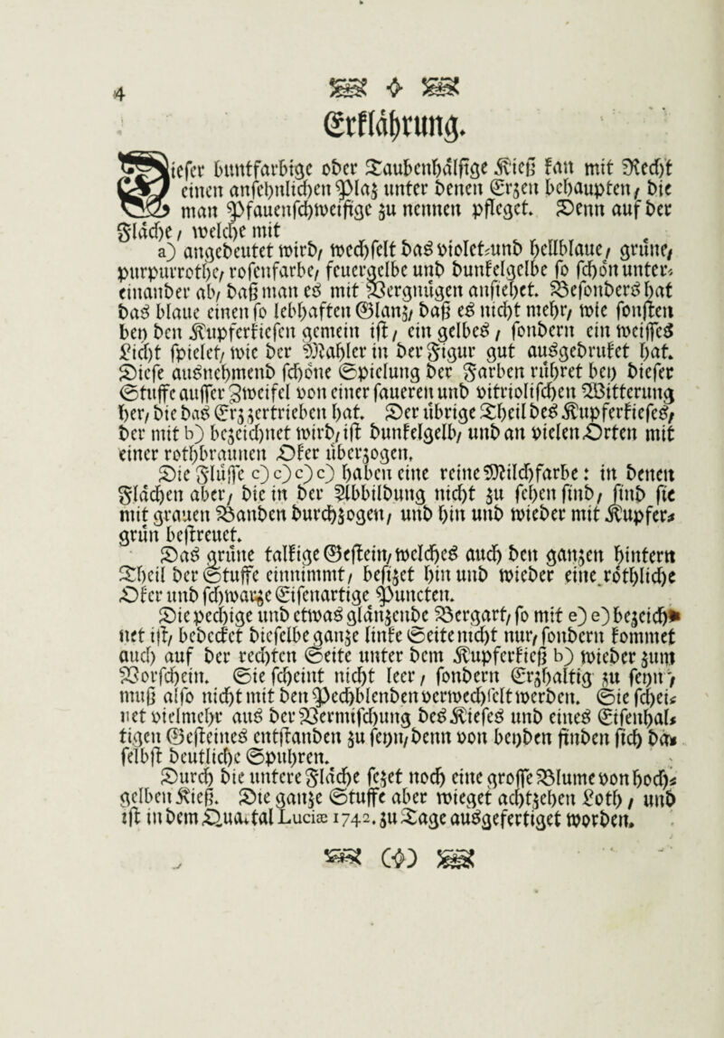 grfld^rung. buntfarbt^c ober Saubcnbalft^e ^ieß Un mit 9?cd)’f eso einen anfebnlid)enunter benen Sr^en behaupten/ bic man q^fauenfchmeißöc ju nennen pffe^ct Senn auf ber gldche / melcoe mit a) an^ebeutet mirb/ medbfelt ba^oioletmnb hellblaue/ gtune/ purpurrothe/rofenfarbe/ feueiwlbeunb bunfel^elbe fo fchdnunter'. einanber ab/ baß man e^ mit SJergnügen anftehet ^efonber^hat ba^ blaue einen fo lebhaften ©lan^/ baß e^ nid)t mehr/ tote fonjieu ben ben Änpfertiefen (gemein ift/ ein gelbem / fonbern einmeijfe^ ^i(j)t fpielet/mie ber ^)}^ahlertn bergigur gut au^gebrufet hat Siefe au^nehmenb fd)dne ©pielung ber garben rühret bei) biefer ©tujfeaujfergmeifel oon einer fauerenunb oitriolifchen Witterung her/ bie ba^ (?r3 gertrieben hat Ser übrige Sheil be^ ^upferfiefe^/ ber mit b) be3eid)net mirb/ift bunfelgelb/ unban pielenörten mit einer rothbraunen £)fer übergogen» Sie ghiife c)c)c)c) halben eine reine !9?ild)farbe: in beneu gldchenaber/ bie in ber 5lbbilbung nicht ju fehenfinb/Jinb fit mit grauen tauben bur^jogeu/ unb hin unb mieber mit .Kupfer^ grün bel^reuet Sa^ grüne talfige©e(lein/welche^ audh ben gangen hitttern 3:heil ber 0tujfc einnimmt/ befiget hin unb mieber eine rdthlid)e Äf er unb fd)marge ©fenartige ^unctem Sie pechige unb ettoaö gldngenbe S3ergart/ fo mit e) e) begeichi» net id/ bebeefet biefclbegange linfe @eitemd)t nur/fonbern fommet and) auf ber red)ten 0eite unter bem Äupferfieß b) toieber gum SSorfcheim 0ie fcheint nicht leer / fonbern €rghaltig gu fei)n / muß aifo nicht mit ben^echblenbenocrtoed)reltmerben. @iefct)eitf net oielmehr au^ ber23ermifd)ung be^Äiefe^ unb eine^ ©fenhat tigen ©ejleine^ entftanben gu fepu/benn oon bepben ßnben fich bd^ felbft beutlichc ©puhrem Surdh bie untere glddhe feget noch einegroffeS^lumeoonhod)^ gelben ^ieß* Sie gange ©tuffe aber mieget achtgehen ^otf) / un6 td in bciußnovtal Lucias 1742. gu Sage au^gefertiget tporbem j ^