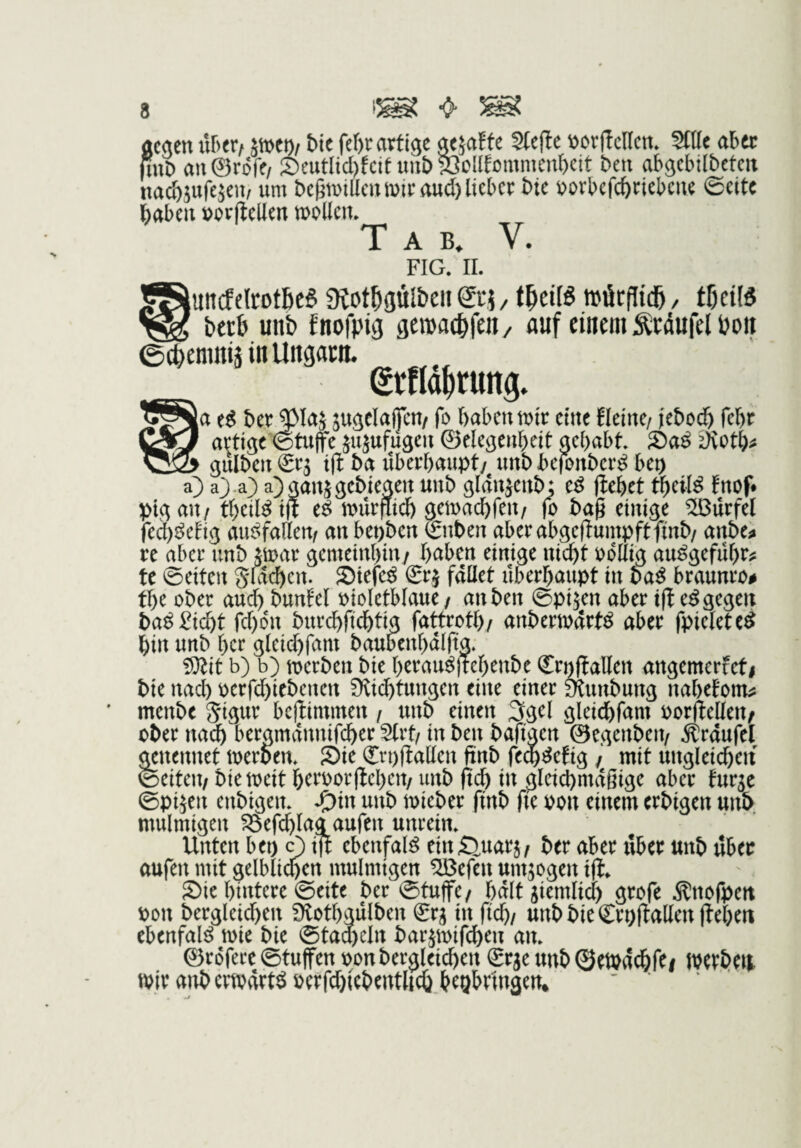 acaen nhtXf äiDCt)/ hit fef)r artige oejafte Stefte \)or(tcl(cn» Stile aber nuD an@r6re/ Seutltcl)fcituut)§3oUtommenl)ctt ben abgcbilbetcit nacbsufejeu/ um begtuillcu mir aud) lieber bte borbcfcbricbcue ©eite ^abeu t)orfiellert mollcn. Tab, V. FIG. II. ^JuitcftltotbcS ütot^gül&eii ©5 / »ilr|!id&, tfieiB bttb unb fnofpig gemac^fen, nuf einem Äedufel öon 0ci)emitiä in Ungarn. grUd^rung. ber^laj jugelajfcu/ fo haben mir eine fleine/ jebodh febr artige ©tufe jujufügen ©elegenbeit gehabt S)a^ ^Koth^s nI3& gulbcn Srj i(t bet überhaupt/ nnb befonber^ bep a) a^ .a) a)gan$gebiegen uub gldnjenb: e^ flehet theifö tnof* pigau/ theil^ijl e^ mürfiich gemachfeu/ fo bag einige Sßurfel fed)öefig au^fallem anbepben ©nben aberabgefluinpftftnb/ anbe^ re aber unb jmar gemeinhin/ h^^ben einige nicht oollig au^geführ^ te ©eiten gföi^en. Stefe^ grj fdüet überhaupt in ba^ braunro# the ober audh bunfel oioletblaue / an ben ©pi^en aber ifl e^ gegen ba^ gicht fd)6n burdhftdhtig fattroth/ anbermart^ aber fpielete^ hin unb her gleid)fam baubenhdlftg, iDlit b) b) merben bie herau^jtehenbe Srt^allen angemerfeti bie nad) perfd)icbenen fKichtungen eine einer munbung nahetom^ menbe gigur bejlimmen / unb einen 3gel gleichfam porflellen/ ober nach bergmdnnifcher Strt/ in ben bafigen ©egenbeit/ .S^rdufel genennet merbem Sie (ErpfiaUen ftnb fech^etig / mit ungleid)eit ©eiten/ biemeit heroorflehen/ unb fidh in gleichmdßige aber fur^e ©pijen enbigem J£)in unb mieber ftnb fie pon einem erbigen unb mulmigen föefchlag aufen unrein» Unten bei) 0 ift ebenfal^ ein^^uarj/ ber aber über unb über aufen mit gelblichen mulmigen SBefen umwogen ifl* Sie hintere ©eite ber ©tuffe/ halt jiemlici) grofe ^nofpett pon bergleid)en Slothgulben €ra in fleh/ unb bie Crpftallen flehen ebenfal^ mic bie @tad)eln bar5mird)en an» ©rofere ©tuffen oonbergleichen Srje unb ©etodchfCi IPCtbeti mir aitbcrmvlrt^pcrfd)tcbenthch hegbringen* '