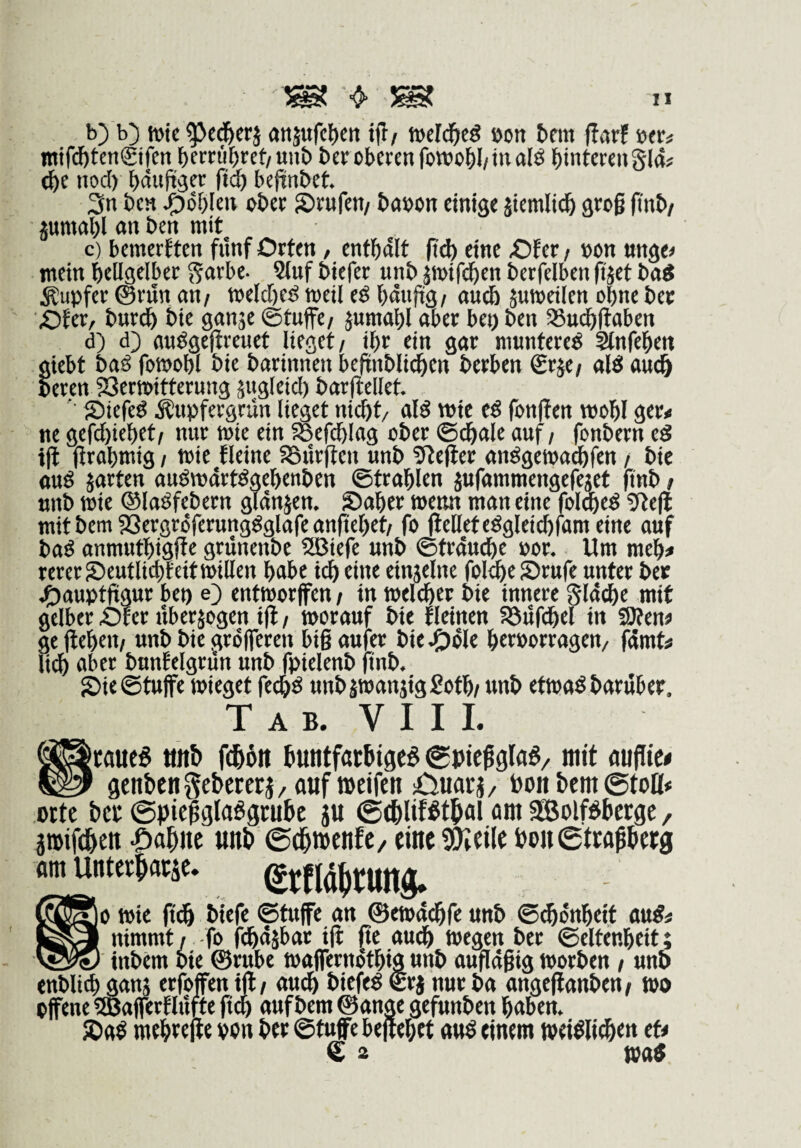 b) b) tDic ^cd&crj otiäufcljcn ijl/ weld^cö öon tnn darf öfr^ ntifc&tcn€ifen f)crtü^ret/ttn& bcr oberen fowo^l/in alö binterenSla? <^c nod) bdufeer ficb bednbet 3n ben ^öblen ober ©rufen/ baoon einige jiemlic& groß ßnb/ pmabl an ben mit c) bemerften fiinf Orten / enthalt [xi) eine Ofer / »on unge^ mein hellgelber ^arbe- 9(uf biefer unb jmifdhen berfelben (tjet baÄ Rupfer ©riln an/ welched »eil eö hdtijig/ au(S juweilen ohne bec Öfer, bur^ bie ganje ©tuffe/ jumahl aber bep ben aSudhfiaben d) d) audgeßreuet lieget/ ihr ein gar munteret 3lnfeheit giebt bad fo»ohl bie barinnen beftnbli(^en berben €rje/ alö aue^ beren 23er»ifterung äugleid) barjlellet. ' ©iefed Kupfergrün lieget nicht/ alS wie eö fonffen »ohl ger< ne gefchiehet/ nur »ie ein SBefchlag ober @^ale auf / fonbern tS ift (irahmig / »ie flcine asürften unb 5teder andgewachfen / bie ttud jarten auömdrtdgehenben Strahlen jufammengefeget ftnb / unb »ie ®ladfebern gldnjen. ©aber »enn man eine fol^eö 9tefl mit bem SSergrdferunggglafe anftehet/ fo (teilet eögleichfam eine auf bad anmuthigjte grunenbe 2Biefe unb ©trdudhe por. Um mch* rcrer©eutlichfeit»illen habe ich eine einjelnc folehc©rufe unter bce j^auptfigur bet) e) ent»or(fctt / in »eleher bie innere gldehe mit gelber Olcr uberjogen ift / »orauf bie fleinen Söufchel in SRen« ge jlehen/ unb bie grdlfercn biß aufer bie ^öle herporrageu/ fdmfe li(h aber bunfelgrün unb fpiclenb finb. ©ieStuffe »ieget fe^ö unbj»anjig£oth/ unb et»aö baruber. T A B. V I I 1. [caues Mttb fchön huntfachigea (goicßgla^/ mit «uflie# genben gebetetauf »eifen sDuati / Don bem ©toü* »tte bet ©pießgla^gtubc ju ©ebliföthal am SBolBbetge, jtbifdhett -Oahne unb ©chmenfe/ einetUTreilc bon©ttaßbetg am UdtttSwä«. grtläjttung. |o »ie (t(^ biefe ©tuffe an ®e»d(hfe unb ©chdnheit mit nimmt / fo fchdibar i(l jte audh wegen ber ©cltenheit; _ _ inbem bie ®rube »alferndthig unb außdßig worben / unb enblich ganj erfoffenift/ au^ biefe^ €rj nur ba angeflanben/ wo offene iffiafferflufte (tQ auf bem ®ange gefunben haben. ©a$ mehrejle pon ber ©tuffe bejlehet «uö einem »ei^li^en tu € 2 Watf