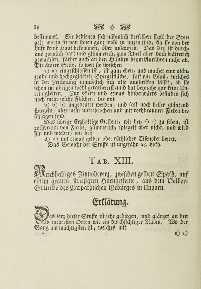 befltmmet ©te bedienen ftcb ndbmltcft berfdben |!atf Uv ©pie# ^el; morju ffe t)cn tbnen (^anj tDol^I ju nujen finbf fit \)ou bec £uft feine |)aut befommen/ ober anlauffen, ^rj ift burcb# au^ Jtemlicp bciit unb glimmericb/ jum ibeil aber bo(^ bldttert(fe öetnacbfen/ £drbet auc() an ben J^dnben beomSlnrubren nicht ab^ I)ie dufere ^eite/ fo meit fü ätt)tfchen a) a) eingefdbloflen ift , i(l ganj eben, ünb machet eine gldn^; jenbe unb hochgegldttete ©piegelfidche/ faft mte ©lag, tocicheö in ber geic^nung unmöglich fich aifo auöDrufen Idgct / ob fit fd)on im übrigen mohl gerathenift/unb hat beinahe gar feine Um reinigfeiten. Sur ©eite unb etma^ hinbermdrt^ beftnben ftch noef) mehr folche gldd)en/ Die mit b) b) b) angebeutet merben, unb fa(l nodh h^üer gldnjenb fptegeln/ aber mehr unterbrochen unb mit rothbraunen Siefen be^ fd)lagen finb. S)aö übrige (5rd)a!tige ©effein/ mc bei) O O ju fehen/ ift rothbraun oon Sarbe/ glimmend)/ fpiegelt aber nicht, unb mirb hin unb mieber/ roie bei) d) d> mit ctma^ gelber ober rdthlicher ©fenofer befe^t g)a^ ©emicht ber ©tuffe ift ungefdht^ ^8, 2oth» Tab. XIII. ^ci(I)BaUtge§ Stnnobererj/ pifeften gelben ©pafb/ auf einem grauen ftteiftgten ^)ornge|Teine / ou6 t»tni PclEcc^ (ßrunbe te§ffatpatl)if(()en ©ebüege^ in Ungarn. I (Erfldtun^. C;%/aS Sr5 biefer @fuffe ifi febr scbtegcti/ ttnb fllänjet an ben ^*23 mcbrcHen Orten »ic ein burcbft(^ttger Siubtn. 5Bo ber ©ang am m4i^)tig|Un ift / »elc^eö mit O a)