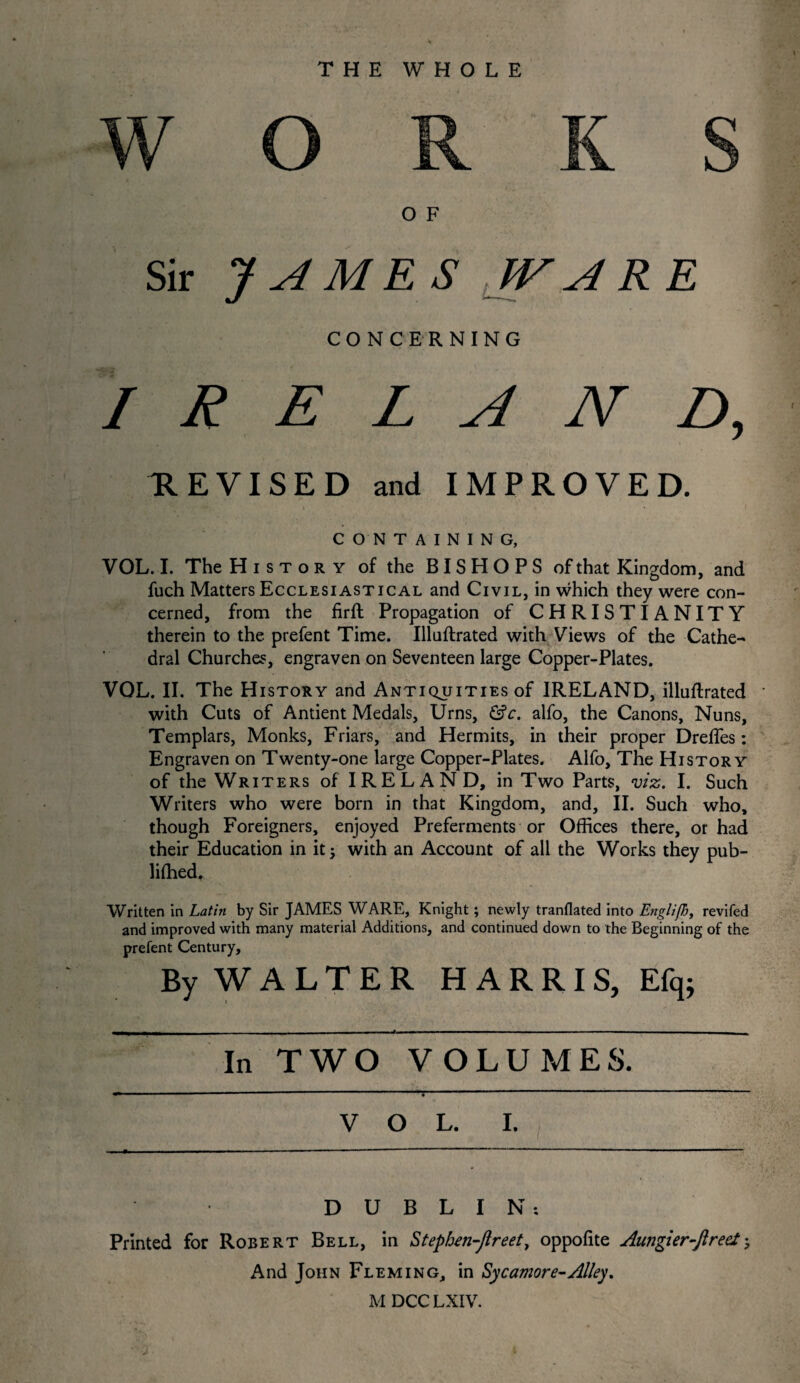 THE WHOLE O F J A ME S WAR CONCERNING IRELAND, REVISED and IMPROVED. CONTAINING, VOL. I. The History of the BISHOPS of that Kingdom, and fuch Matters Ecclesiastical and Civil, in which they were con¬ cerned, from the firft Propagation of CHRISTIANITY therein to the prefent Time. Illuftrated with Views of the Cathe¬ dral Churches, engraven on Seventeen large Copper-Plates. VOL. II. The History and Antiquities of IRELAND, illuftrated with Cuts of Antient Medals, Urns, &c. alfo, the Canons, Nuns, Templars, Monks, Friars, and Hermits, in their proper DrefTes: Engraven on Twenty-one large Copper-Plates. Alfo, The History of the Writers of IRELAND, in Two Parts, viz. I. Such Writers who were born in that Kingdom, and, II. Such who, though Foreigners, enjoyed Preferments or Offices there, or had their Education in it 5 with an Account of all the Works they pub- lifhed. Written in Latin by Sir JAMES WARE, Knight; newly tranflated into Englifi, revifed and improved with many material Additions, and continued down to the Beginning of the prefent Century, By WALTER HARRIS, Efq; In TWO VOLUMES. VOL. I. DUBLIN-. Printed for Robert Bell, in Stephen-Jlreet, oppofite Aungier-ftrecl; And John Fleming, in Sycamore-Alley. M DCCLXIV. J