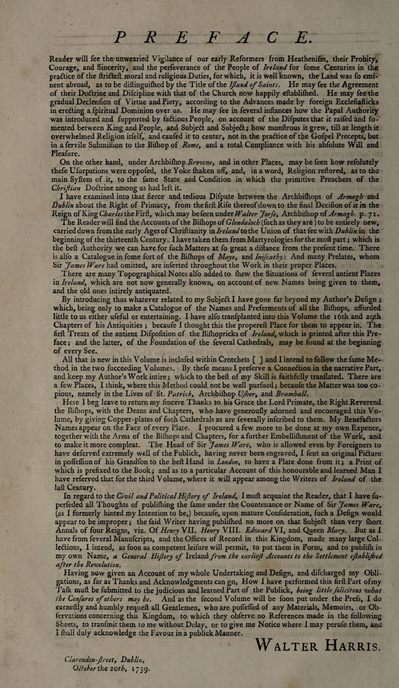 Reader will fee the unwearied Vigilance of our early Reformers from Heathenifm, their Probity, Courage, and Sincerity, and the perfeverance of the People of Ireland for fome Centuries in the practice of the ftri&eft moral and religious Duties, for which, it is well known, the Land was fo emi¬ nent abroad, as to be diftinguifhed by the Title of the IJland of Saints. He may fee the Agreement of their Dodtr.ine and Difcipline with that of the Church now happily eftablifhed. He may fee the gradual Declenfion of Virtue and Piety, according to the Advances made by foreign Ecclefiafticks in ereding a fpiritual Dominion over us. He may fee in feveral inftances how the Papal Authority was introduced and fupported by factious People, on account of the Difputes that it raifed and fo¬ mented between King and People, and Subjed and Subjed; how monftrous it grew, till at length it overwhelmed Religion itfelf, and caufed it to center, not in the pradice of the Gofpel Precepts, but in a fervile Submiilion to the Bilhop of Rome, and a total Compliance with his abfolute Will and Pleafure. On the other hand, under Archbilhop Browne, and in other Places, may be feen how refolutely thefe Ufurpations were oppofed, the Yoke fhaken off, and, in a word. Religion reftored, as to the main Syftem of it, to the fame State and Condition in which the primitive Preachers of the Chrifian Dodrine among us had left it. I have examined into that fierce and tedious Difpute between the Archbifhops of Armagh and Dublin about the Right of Primacy, from the firft Rife thereof down to the final Decifion of it in the Reign of King Charles the Firft, which may be feen under Walter Jorfe, Archbilhop of Armagh, p. 71. The Reader will find the Accounts of the Bifhops of Glendaloch (fuchas they are) to be entirely new, carried down from the early Ages of Chriftianity \n Ireland to the Union of that fee with Dublin in the beginning of the thirteenth Century. I have taken them from Martyrologies for the moll part; which is the bell Authority we can have for fuch Matters at fo great a difiance from the prefent time. There is alfo a Catalogue in fome fort of the Bifhops of Mayo, and Inifcathy; And many Prelates, whom Sir James Ware had omitted, are inferted throughout the Work in their proper Places. There are many Topographical Notes alfo added to fhew the Situations of feveral antient Places in Ireland, which are not now generally known, on account of new Names being given to them, and the old ones intirely antiquated. By introducing thus whatever related to my Subjed I have gone far beyond my Author’s Defign ; which, being only to make a Catalogue of the Names and Preferments of all the Bifhops, afforded little to us either ufeful or entertaining. I have alfo tranfplanted into this Volume the 16th and 29th Chapters of his Antiquities; becaufe I thought this the propereft Place for them to appear in. The firft Treats of the antient Difpofition of the Bifhopricks of Ireland, which is printed after this Pre¬ face ; and the latter, of the Foundation of the feveral Cathedrals, may be found at the beginning of every See. All that is new in this Volume is inclofed within Crotchets [ ] and I intend to follow the fame Me¬ thod in the two fucceeding Volumes. By thefe means I preferve a Connedion in the narrative Part, and keep my Author’s Work intire; which to the belt of my Skill is faithfully tranflated. There are a few Places, I think, where this Method could not be well purfued; becaufe the Matter was too co¬ pious, namely in the Lives of St. Patrick, Archbilhop IJJher, and Bramhall. Here I beg leave to return my fmcere Thanks to his Grace the Lord Primate, the Right Reverend the Bifhops, with the Deans and Chapters, who have generoufly adorned and encouraged this Vo¬ lume, by giving Copper-plates of fuch Cathedrals as are feverally inferibed to them. My Benefadors Names appear on the Face of every Plate. I procured a few more to be done at my own Expence, together with the Arms of the Bifhops and Chapters, for a further Embellifhment of the Work, and to make it more compleat. The Head of Sir James Ware, who is allowed even by Foreigners to have deferved extremely well of the Fublick, having never been engraved, I fent an original Pidure in poffeffion of his Grandfon to the bell Hand in London, to have a Plate done from it; a Print of which is prefixed to the Book; and as to a particular Account of this honourable and learned Man I have referved that for the third Volume, where it will appear among the Writers of Ireland of the laft Century. In regard to the Civil and Political Hifory of Ireland, Imuft acquaint the Reader, that I have fu- perfeded all Thoughts of publifhing the fame under the Countenance or Name of Sir James Ware, (as I formerly hinted my Intention to be,) becaufe, upon mature Confideration, fuch a Defign would appear to be improper; the faid Writer having publilhed no more on that Subjed than very fhort Annals of four Reigns, viz. Of Henry VII. Henry VIII. Edward VI, and Queen Mary. But as I have from feveral Manufcripts, and the Offices of Record in this Kingdom, made many large Col- ledions, I intend, as foon as competent leifure will permit, to put them in Form, and to publifh in my own Name, a General Hifory of Ireland from the earlief Accounts to the Settlement efablijhed after the Revolution. Having now given an Account of my whole Undertaking and Defign, and difeharged my Obli¬ gations, as far as Thanks and Acknowledgments can go. How I have performed this firft Part ofmy Talk muft be fubmitted to the judicious and learned Part of the Publick, being little folicitous what the Cenfures of others may be. And as the fecond Volume will be foon put under the Prefs, I do earneftly and humbly requeft all Gentlemen, who are pofleffed of any Materials, Memoirs, or Ob- fervarions concerning this Kingdom, to. which they obferve no References made in the following Sheets, to tranfmit them to me without Delay, or to give me Notice where I may perufe them, and I fhall duly acknowledge the Favour in a publick Manner. Walter Harris. Clarcndon-f reet, Dublin, Oflober the 20th, 1739.