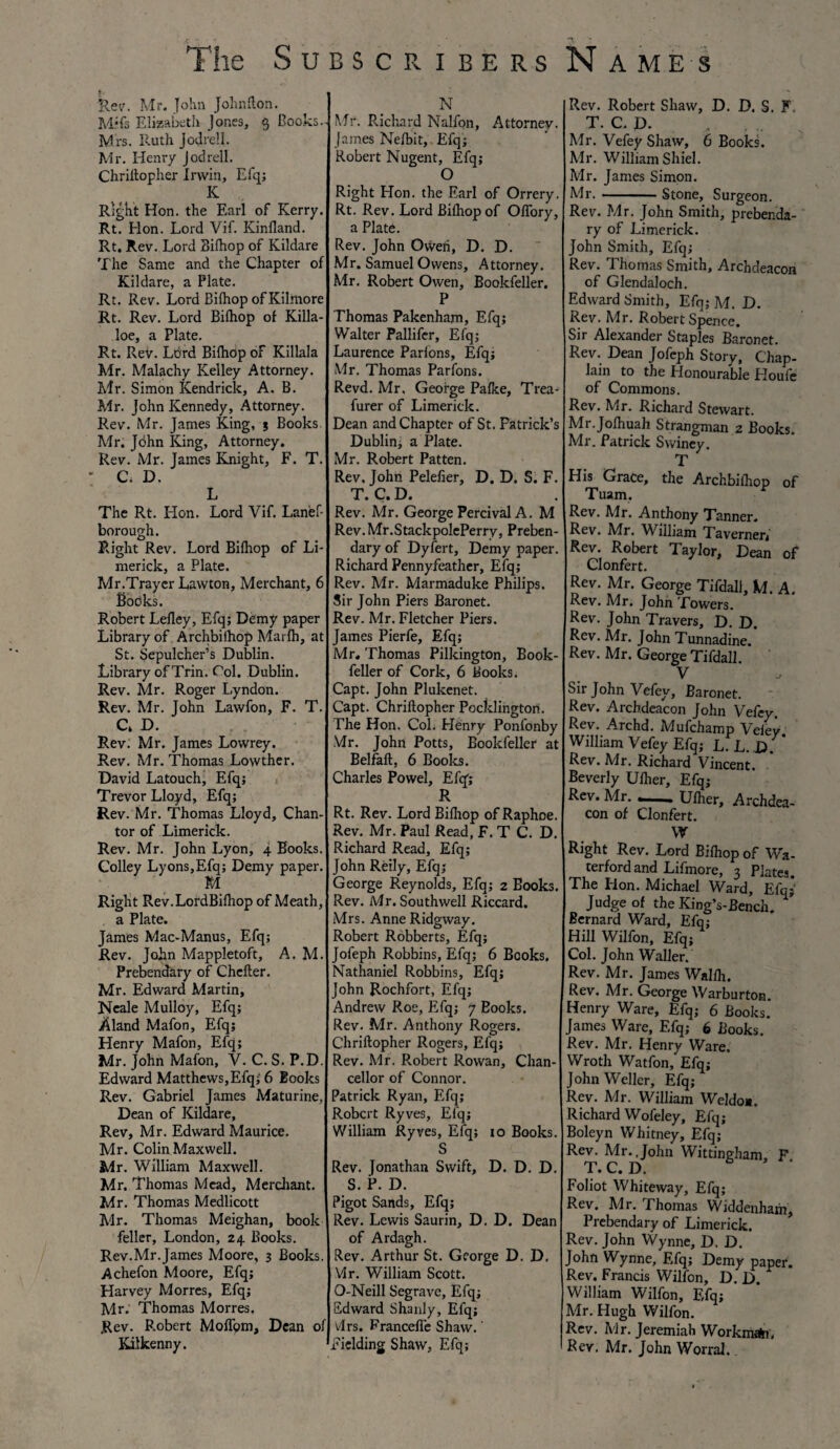 The Su Rev. Mr. John Johnfton. M*fs Elizabeth Jones, $ Books.. Mrs. Ruth Jodrell. Mr. Henry jodrell. Chrillopher Irwin, Efq; K Right Hon. the Earl of Kerry. Rt. Hon. Lord Vif. Kinfland. Rt. Rev. Lord Bilhop of Kildare The Same and the Chapter of Kildare, a Plate. Rt. Rev. Lord Bilhop of Kilmore Rt. Rev. Lord Bilhop of Killa- loe, a Plate. Rt. Rev. Lord Bilhop of Killala Mr. Malachy Kelley Attorney. Mr. Simon Kendrick, A. B. Mr. John Kennedy, Attorney. j Rev. Mr. James King, j Books. Mr. John King, Attorney. Rev. Mr. James Knight, F. T. • C, D. L The Rt. Hon. Lord Vif. Lanef- borough. Right Rev. Lord Bilhop of Li¬ merick, a Plate. Mr.Trayer Lawton, Merchant, 6 Books. Robert Lelley, Efq; Demy paper Library of Archbifhop Marlh, at St. Sepulcher’s Dublin. Library of Trin. Col. Dublin. Rev. Mr. Roger Lyndon. Rev. Mr. John Lawfon, F. T. C> D. Rev. Mr. James Lowrey. Rev. Mr. Thomas Lowther. David Latouch, Efq; Trevor Lloyd, Efq; Rev. Mr. Thomas Lloyd, Chan- tor of Limerick. Rev. Mr. John Lyon, 4 Books. Colley Lyons,Efq; Demy paper. M Right Rev.LordBilhop of Meath, a Plate. James Mac-Manus, Efq; Rev. John Mappletoft, A. M. Prebendary of Chcfter. Mr. Edward Martin, Neale Mulloy, Efq; Aland Mafon, Efq; Henry Mafon, Efq; Mr. John Mafon, V. C. S. P.D. Edward Matthews,Efq; 6 Books Rev. Gabriel James Maturine, Dean of Kildare, Rev, Mr. Edward Maurice. Mr. Colin Maxwell. Mr. William Maxwell. Mr. Thomas Mead, Merchant. Mr. Thomas Medlicott Air. Thomas Meighan, book feller, London, 24 Books. Rev.Mr.James Moore, 3 Books. Achefon Moore, Efq; Harvey Morres, Efq; Air. Thomas Morres. Rev. P.obert Molfom, Dean of Kilkenny. 1 BSCRIBERS N Mr. Richard Nalfon, Attorney. James Nefbit, Efq; Robert Nugent, Efq; O Right Hon. the Earl of Orrery. Rt. Rev. Lord Bilhop of Olfory, a Plate. Rev. John Owen, D. D. Mr. Samuel Owens, Attorney. Mr. Robert Owen, Bookfeller. P Thomas Pakenham, Efq; Walter Pallifcr, Efq; Laurence Parlons, Elq; Mr. Thomas Parfons. Revd. Mr, George Pafke, Trea- furer of Limerick. Dean and Chapter of St. Patrick’s Dublin; a Plate. Mr. Robert Patten. Rev. John Pelefier, D. D. S. F. T. C. D. Rev. Mr. George Percival A. M Rev.Mr.StackpolePerry, Preben¬ dary of Dyfert, Demy paper. Richard Pennyfeather, Efq; Rev. Mr. Marmaduke Philips. Sir John Piers Baronet. Rev. Mr. Fletcher Piers. James Pierfe, Efq; Mr, Thomas Pilkington, Book¬ feller of Cork, 6 Books. Capt. John Plukenet. Capt. Chrillopher Pocklington. The Hon. Col. Henry Ponfonby Mr. John Potts, Bookfeller at Belfall, 6 Books. Charles Powel, Efq'; R Rt. Rev. Lord Bilhop of Raphoe. Rev. Mr. Paul Read, F. T C. D. Richard Read, Efq; John Reily, Efq; George Reynolds, Efq; 2 Books. Rev. Mr. Southwell Riccard. Mrs. Anne Ridgway. Robert Robberts, Efq; Jofeph Robbins, Efq; 6 Books. Nathaniel Robbins, Efq; John Rochfort, Efq; Andrew Roe, Efq; 7 Books. Rev. Mr. Anthony Rogers. Chrillopher Rogers, Efq; Rev. Mr. Robert Rowan, Chan¬ cellor of Connor. Patrick Ryan, Efq; Robert Ryves, Efq; William Ryves, Efq; 10 Books. S Rev. Jonathan Swift, D. D. D. S. P. D. Pigot Sands, Efq; Rev. Lewis Saurin, D. D. Dean of Ardagh. Rev. Arthur St. George D. D. Mr. William Scott. O-Neill Segrave, Efq; Edward Shanly, Efq; vlrs. Francefie Shaw.' 'Fielding Shaw, Efq; Names Rev. Robert Shaw, D. D. S. F, T. C. D. „ .. Mr. Vefey Shaw, 6 Books. Mr. William Shiel. Air. James Simon. Mr.-Stone, Surgeon. Rev. Mr. John Smith, prebenda¬ ry of Limerick. John Smith, Efq; Rev. Thomas Smith, Archdeacon of Glendaloch. Edward Smith, Efq; M. D. Rev. Mr. Robert Spence. Sir Alexander Staples Baronet. Rev. Dean Jofeph Story, Chap¬ lain to the Honourable Houle of Commons. Rev. Mr. Richard Stewart. Mr.Jolhuah Strangman 2 Books. Mr. Patrick Swiney. T His Grace, the Archbilhop of Tuam, Rev. Mr. Anthony Tanner. Rev. Mr. William Taverner, Rev. Robert Taylor, Dean of Clonfert. Rev. Mr. George Tifdali, M. A. Rev. Mr. John Towers. Rev. John Travers, D. D. Rev. Mr. John Tunnadine. Rev. Mr. George Tifdali. V Sir John Vefey, Baronet. Rev. Archdeacon John Vefey. Rev. Archd. Mufchamp Veley William Vefey Efq; L.L.D Rev. Air. Richard Vincent. Beverly Ulher, Efq; Rev. Mr. --Ulher, Archdea¬ con of Clonfert. W Right Rev. Lord Bilhop of Wa¬ terford and Lifmore, 3 Plates. The Hon. Michael Ward, Efq;' Judge of the King’s-Bench. Bernard Ward, Efq; Hill Wilfon, Efq; Col. John Waller. Rev. Mr. James Wallh. Rev. Mr. George Warburton. Henry Ware, Efq; 6 Books. James Ware, Efq; 6 Books. Rev. Mr. Henry Ware, Wroth Watfon, Efq; John Weller, Efq; Rev. Air. William Weldo*. Richard Wofeley, Efq; Boleyn Whitney, Efq; Rev. Mr. John Wittingham, F, T. C. D. Foliot Whiteway, Efq; Rev. Mr. Thomas Widdenham, Prebendary of Limerick. Rev. John Wynne, D. D. John Wynne, Efq; Demy paper. Rev. Francis Wilfon, D. D. William Wilfon, Efq; Mr. Hugh Wilfon. Rev. Air. Jeremiah Workman, Rev. Mr. John Worral.