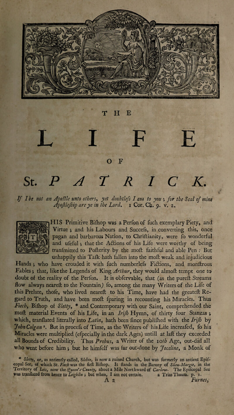 THE LIFE O F St. P A T R I C K. If I be not an Apoftle unto others, yet doubtlefs I au to you ; for the Seal of mine Apoftlefhip are ye in the Lord. i Cor. Cb. 9. v. 2. HIS Primitive Bi{hop was a Perfon of fuch exemplary Piety, and Virtue ; and his Labours and Succefs, in converting this, once pagan and barbarous Nation, to Chriftianity, were fo wonderful and ufeful •, that the Adtions of his Life were v/orthy of being tranfmitted to Pofterity by the moft faithful and able Pen ; But unhappily this Talk hath fallen into the moil weak and injudicious Hands *, who have crouded it with fuch numberlefs Fidtions, and monftrous Fables ; that, like the Legends of King Arthur, they would almoft tempt one to doubt of the reality of the Perfon. It is obfervable, that (as the pureft Streams flow always neareft to the Fountain) fo, among the many Writers of the Life of this Prelate, thofe, who lived neareft to his Time, have had the greateft Re¬ gard to Truth, and have been moft fparing in recounting his Miracles. Thus Fiech, Bifhop of Sletty, * and Contemporary with our Saint, comprehended the moft material Events of his Life, in an Irifh Hymn, of thirty four Stanzas ; which, tranflated literally into Latin, hath been fince publifhed with the Irifh by John Colgan a. But in procefs of Time, as the Writers of his Life increafed, fo his Miracles were multiplied (efpecially in the dark Ages) untill at laft they exceeded all Bounds of Credibility. Thus Probus, a Writer of the iofFAge, out-did all who went before him j but he himfelf was far out-done by Joceline, a Monk of * Sletty, or, as antiently called, Slelte, is now a ruined Church, but was formerly an antient Epif- copal See, of which St. Fiech was the firft Bilhop. It Hands in the Barony of Slieu-Margie, in the Territory of Lets, now the Queen s-County, about a Mile Northward of Carlow. The Epiicopal See was tranflated from hence to Leighlin but when, I am not certain. a Trias Thaum. p. 1. A 2 Fumes3