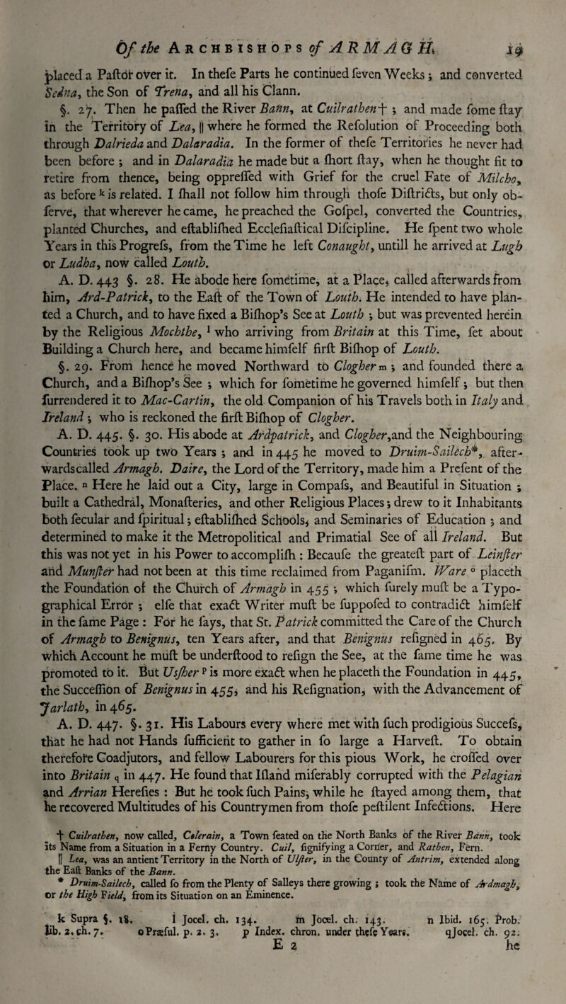 placed a Paftdf over it. In thefe Parts he continued feven Weeks; and converted Sedna, the Son of Trena, and all his Gann. §. 27. Then he paffed the River Bann, at Cuilrathenf ; and made fome flay in the Territory of Lea, |) where he formed the Refolution of Proceeding both through Dalrieda and Dalaradia. In the former of thefe Territories he never had been before ; and in Dalaradia he made but a fhort flay, when he thought fit to retire from thence, being opprelfed with Grief for the cruel Fate of Mile ho, as before k is related. I fhall not follow him through thofe Diftridts, but only ob~ ferve, that wherever he came, he preached the Gofpel, converted the Countries, planted Churches, and eftablifhed Ecclefiaftical Difcipline. He fpent two whole Years in this Progrefs, from the Time he left Conaught, untill he arrived at Lugh or Ludha, now called Louth. - > A. D. 443 §. 28. He abode here fometi me, at a Place* called afterwards from liim, Ard-Patrick, to the Eaft of the Town of Louth. He intended to have plan¬ ted a Church, and to have fixed a Bifhop’s See at Louth ; but was prevented herein by the Religious Mochthe, 1 who arriving from Britain at this Time, fet about Building a Church here, and became himfelf firft Bilhop of Louth. §. 29. From hence he moved Northward to Clogher m ; and founded there a Church, and a Bilhop’sSee ; which for fometi me he governed himfelf-, but then furrendered it to Mac-Cartin, the old Companion of his Travels both in Italy and Ireland ; who is reckoned the firft Bifhop of Clogher. A. D. 445. §. 30. His abode at Ardfiatrick, and Clogher,and the Neighbouring Countries took up two Years ; and in 445 he moved to Druim-Saikch*, after¬ wards called Armagh. Daire, the Lord of the Territory, made him a Prcfent of the Place, n Here he laid out a City, large in Compafs, and Beautiful in Situation ; built a Cathedral, Monafteries, and other Religious Places; drew to it Inhabitants both fecular and fpiritual; eftablifhed Schools* and Seminaries of Education 5 and determined to make it the Metropolitical and Primatial See of all Ireland. But this was not yet in his Power to accomplifh : Becaufe the greateft part of Leinjler and Munjler had not been at this time reclaimed from Paganifm. Ware 0 placeth the Foundation of the Church of Armagh in 455 ; which furely muft be a Typo¬ graphical Error ; elfe that exadt Writer muft be fuppofed to contradidt himfelf in the fame Page : For he fays, that St. Patrick committed the Care of the Church of Armagh to Benignus, ten Years after, and that Benignus refigned in 465. By which Account he muft be underftood to refign the See, at the fame time he was promoted tb it. But Usjher p is more exadt when he placeth the Foundation in 445, the Succefiion of Benignus in 455, and his Refignation, with the Advancement of Jarlath, in 465. A. D. 447. §.31. His Labours every where met with fuch prodigious Succefs, that he had not Hands fufficierit to gather in fo large a Harveft. To obtain therefore Coadjutors, and fellow Labourers for this pious Work, he crofted over into Britain q in 447. He found that Ifland miferably corrupted with the Pelagian and Arrian Herefies : But he took fuch Pains* while he ftayed among them, that he recovered Multitudes of his Countrymen from thofe peftilent Infedtions. Here + Cuilrathen, now called, Celerain, a Town feated on the North Banks of the River Bann, took its Name from a Situation in a Ferny Country. Cuil, fignifying a Corner, and Rathen, Fern. R Lea, was an antient Territory in the North of JJlJier, in the County of Antrim, extended along the Eaft Banks of the Bann. * Druim-Sailecb, called fo from the Plenty of Salleys there growing ; took the Name of Ardmagh, or the High Field, from its Situation on an Eminence. k Supra §. 18, i Jocel. ch. 134. m Jocel. ch. 143. n Ibid. 165. Prob, lib. 2,ch. 7. oPrseful. p. 2. 3, p Index, chron. under thefe Years. q Jocel. ch. 92. E 2 he