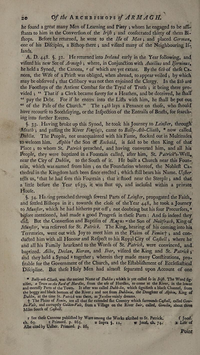 he found a great many Men of Learning and Piety ; whom he engaged to be afii- ftants to him in the Converfion of the Irijh ; and confecrated thirty of them Bi- Jliops. Before he returned, he went to the Ifle of Man; and placed German, one of his Difciples, a Bilhop there ; and vifited many of the Neighbouring If- lands. A. D. 448. §. 32. He returned into Ireland early in the Year following, and vifited his new See of Armagh ; where, in Conjunction with Auxilius and Iferninus, he held a Synod, the Canons, r of which are yet extant. By the 6th of thefe Ca¬ nons, the Wife of a Prieft was obliged, when abroad, to appear veiled ; by which may be obferved ; that Celibacy was not then enjoined the Clergy. In the §th arc the Footfteps of the Antient Combat for the Tryal of Truth ; it being there pro¬ vided ; “ That if a Clerk became furety for a Heathen, and be deceived, heihall “ pay the Debt. For if he enters into the Lifts with him, he fhall be put out cc of the Pale of the Church.” The i^th lays a Penance on thofe, who fhould have recourfe to Soothfaying, or the InfpeCtion of the Entrails of Beafts, for fearch- ing into further Events. §. 33. Having broke up this Synod, he took his Journey to Lemper, through' Meath ; and palling the River Finglajs, came to Bally-Ath-Cliath, * now called Dublin. The People, not unacquainted with his Fame, flocked out in Multitudes to welcom him. Alphin f the Son tff Eochaid, is faid to be then King of that Place; to whom St. Patrick preached, and. having converted him, and all his People, they were baptized in a Fountain called, after him, St. Patrick9s-Well, near the City of Dublin, to the South of it. He built a Church near this Foun¬ tain, which was named from him ; on the Foundation whereof, the Nobleft Ca¬ thedral in the Kingdom hath been fince ereCted ; \Vhich ftill bears his Name. JJsJher tells us,1 that he had feen this Fountain ; that it flood near the Steeple; and that a little before the Year 1639, it was Ihut up, and inclofed within a private Houfe. §. 34. Having preached through feveral Parts of Leinjler, propagated the Faith, and fettled Bilhops in it; towards the clofe of theYear 448, he took a Journey to Munfter, which he had hitherto put off; not doubting but his four Precurfors,u before mentioned, had made a good Progrefs in thefe Parts : And fo indeed they did. But the Converflon and Baptifm of JEngus the Son of Naitfrach, King of Munfter, was referved for St. Patrick. The King, hearing of his coming into his Territories, went out with Joy to meet him in the Plains of Femin ; and con¬ ducted him with all Honour and Refpedt to his Royal City of Cajhell; where he and all his Family hearkned to the Words of St. Patrick, were convinced, and baptized. Ailbe, Declan, Kieran, and Ibar, vifited the King and St. Patrick; and they held a Synod x together; wherein they made many Conftitutions, pro¬ fitable for the Government of the Church, and the Eftablifhment of Ecclefiaftical Difcipline. But thefe Holy Men had almoft feparated upon Account of one * Bally-ath-Cliath, was the antient Name of Dublin j whith is yet called fo in Irijh. The Word fig- nifies, a Town on the Ford of Hurdles, from the ufe of Hurdles, to come at the River, in the lower- and morally Parts of the Town. It after was called Dubh-lin, which fignifieth a black Channel, from the boggy and black bottom of the River ; and not from Dublinia, the Daughter of Alphin, King of Dublin, at the time St. Patrick was there, as Joceline vainly dreams. 4 The Plains of Femin, are all that far extended flat Country which furrounds Cajhell, called Gqvj- lin-Vale, and corruptly Golden-Vale, from a Village on the River Suir, called, Gowlin, about three Miles South of Cajhell. x See thefe Cannons publifhed by Ware among the Works aferibed to St. Patrick. f Jocel. ch. 69. t Primord. p. 863. u Supra §. 11, w JoceU ch. 74. x Life of Albe cited by Uslher. Primord. p. 86. Point
