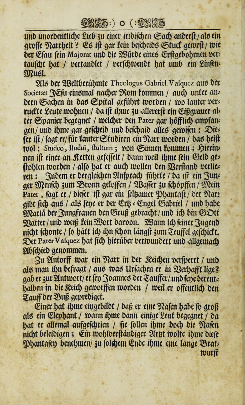 «nt> unordentliche £ied su einer mdifcheu anderji/alßein öroffe 9?örrheit ? ijl gar lein befi^cidö ©tue! getoefl/ wie der €fau fein Majorat und die SBörde eineö Srjlgedohrnen »er= taufcht hdt / »ertandlet / »erfchwendt hcit umd ein £infen* SRudL 5tld der SBeltderühnite rheoiogus Gabriel Vafquez aiiö der Societxt 3€fu eindinal na^er Sl^om fotnraen / audh unter aiv dem ©achen in daö ©pital geführt tuorden / m lauter oer^ ruditc £eute wohnen / daifl ihwe ju aöererji ein €^grauer ab ter ©panier begegnet / welker den Pater gar hdffli^ empfan¬ gen/und ihwe gar gefcheid und defchaid ulleö gewifen: /Die# ^r iji/ fagt er/für lauter ©tudiren einUtorr worden / daö heijl wo!: Studeo, ftudui, ftuitum; t>on ©innen lommen; nen iji einer an Vierten gefejfelt / dann weil ihme fein ©eld ge# fiohlen worden / alfo hat er auch wollen den 93er|iand perlie# ren: 3ridem er dergleidhen Stnfprach führte / da iji ein 3hw ger Söienf^ jum ^ronn geloffen / 9Ba|fer äu fchdpIfen/ SDIein Pater, fagt er / diefer iji gar ein felhamer ^hantaji/ der 5tarj gibt ft(h öud / alb fepe er der €rh # €ngel 0abriel / und habe 93iariä der Jungfrauen den 0ruß gebraut/und ich bin 0Ott gßatter / und wei0 fein SBort daroon. SBann ich feiner Jugend nicht fchonte / fo hätt i4) ihn fchon Idngft jum Teufel gefchieff. ©er Pater Vafquez hat jich hierüber perwundert und aügeraach Slbfchied genommen, 3u Slntorff war ein tflarr in der Reichen perfperrt / und dö man ihn befragt / aud waö Urfa^en et in SSerhafft lige? gab et jut 2lntwort/er fep Joanneß der€au|fer/und fepe derent# halben in die^eich geworfen worden / weil er öffentlich den Saujf der I5uf geprediget. €iner hat ihme eingebildt / daü er eine lliafen habe fo grog dß ein ©ephant ,/ wann ihme dann einige £eut begegnet / da hat er allemal aufgefchrien / fie follen ihme doch die 5l;afett nicht beleidigen; €in wohloerfidndiger 2irht wolte ihme diefe 3)hantafei) benehmen/ ju folehem €nde ihme eine lange ^rat# wurji