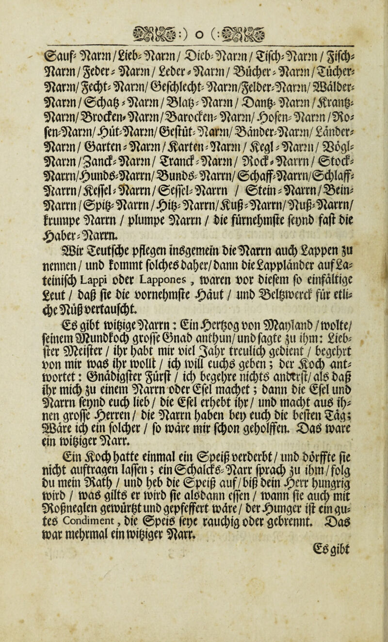 - 0auf= !Rann / gieb^ ^ann / ^Dteb^ '5^a^n / ?:if£^j 9lann / 5?ann / Scbcr ^ ^ann / gcber«IRann / ^üc^er ^ 9iann / ^üc^er« 5lrtrm/ ?Rann/ 0f ^ann/Selbe^5^(inn/ SSBälbers 5Rarm / 0^a$ ^ tRarm / 55lö0 - ^ann / g^ann / 5lann/?3rorfcn»1RaKn/^arocfenj tRonn/ J^ofen^^ann/?Ho# fcns^Iann/J^ii^5?a«n/@cflüt> ^arni/ ^änber^^Rorjii/ gdnbcr^ 9lann / ©arten»tRarm / Warfen ^ ?tann / ^egl ^ IRan ii / Sögl? 5larm/San(fj!Rarm/ ^rancf-tRarm/ 1Ho(f *'flaiTn/0focf^ giarrn/^unbö^SRarrn/ISuHbö- ^aml 0cbaff^?Rarrn/©cblaf^ 5tarrn/^effeMJlarrn/@effclifiarrn / 0tem#5tarrn/^ein# 5larrn 10pt§s ^arrn / '5^arrn/^u§j1Jiarrn/^uß*1Rarrn/ frurape '5iarrn / plumpe 5}arrn / bie furnebmjie fepnb fajl bie ^jabers^arra. Söir 3:eut^l^be pPegen inögemein btelRarrn ou^ Eappen 5« nennen/ unb fommtfol(^ebbaber/bann Wegapplänber aufga? teinifi^ Lappi ober Lappones, toaren bor biefem fo einfälttge geut / baß ße bte oornebraße ^äut / nnb ^elbmercf für etli# ^e5lüßpertauf(^t. €ö gibt tüi'bigelRarrn: €m JDerfpg pon SWaplanb/tPoIfe/ feinem 5Kunbfocb groffe^nab antbun/unb fagte 511 ibm: £ieb^ Iler SÄeißer / ibr habt mir oiel 3abe treuli^ gebient / begehrt »on mit toaö i^r tpollt / icb mill eu#b geben; ber J:o(^ ant^ tportet: ©nabigßer Surjl / icb begebre ni4)tö anbtrjf/ alo baß ibr mich Su einem 5^arrn ober €fel ma^et; bann bie €fel unb ^arrn fepnb euch lieb/ bie €fel erbebt ibr / unb mad)t aub ib# nen große Herren/ bie 5tarrn haben bep eu^ bie beßen ^dg; SBdre i^ ein foicber / fo »dre mir fcbon geheißen. iDaö wäre ein tpibiger tßarr. ©n ^0^ batte einmal ein ©peißoerberbt/ unb börßte ße nitbt auftragen laßen; ein0(balcrb»'ißarr fprad) Ju ihm/folg bu mein fKatb / unb beb bie ©peiß auf/biß bein hungrig toirb / »aß giltß et toirb ße alöbann eßen / wann ße auch mit fHoßneglen getourßtunbgepfeßert todre/ ber .junger iß ein gm teß Condiment, bie @peiß feße rauchig ober gebrennt. 5)aß tpar raebrmal eintPibiger !ßarr. ^gibt