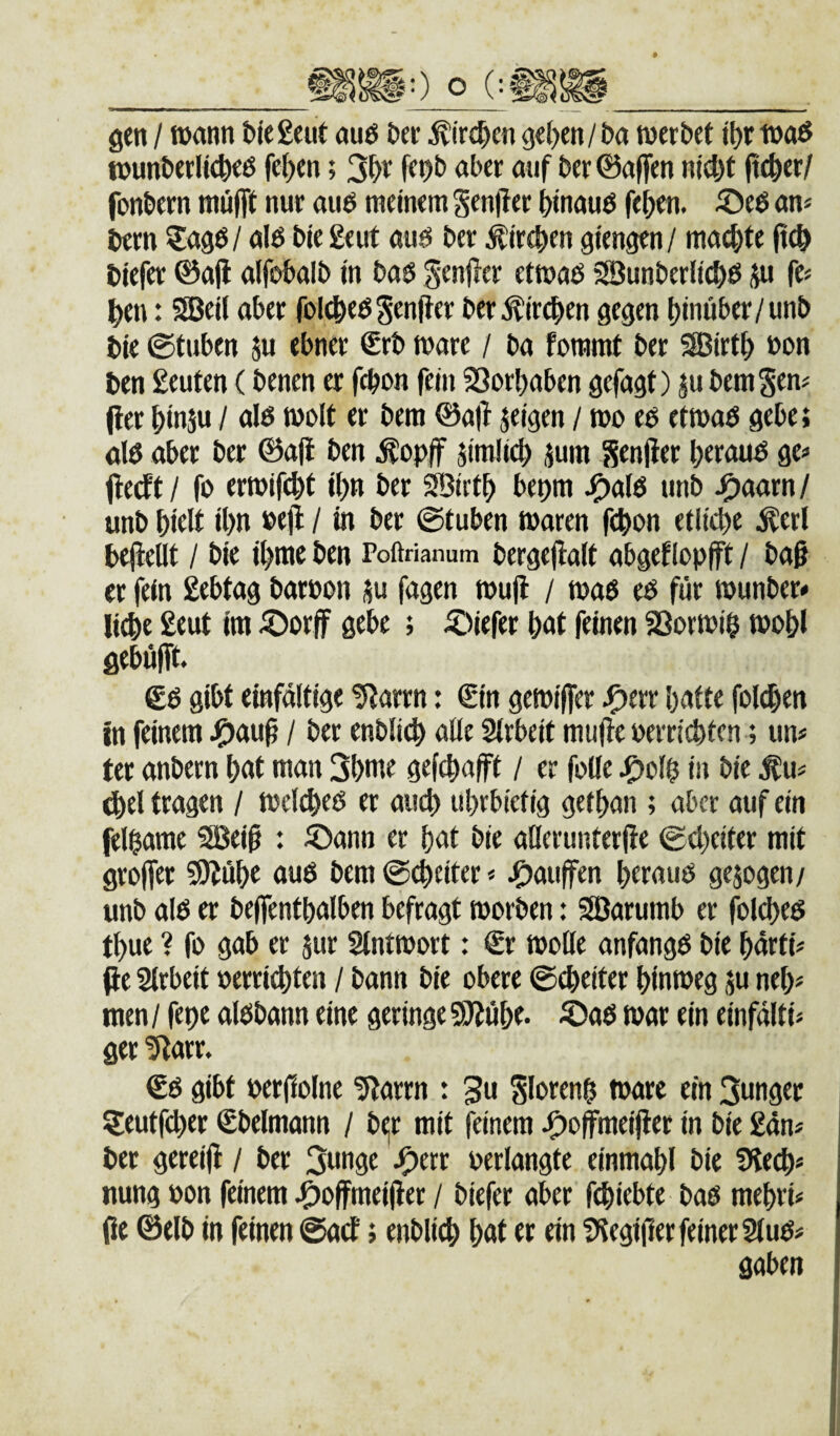 gen / wann t>iegeut au6 J»er ^irc^cn gef)en/&a tnerbet i^r waö t»un&erltc^eö fefjen; 2f)v fepb aber auf ber ©affen ntd)t ffe&er/ fonbern mufft nur auö meinem Senffer binauö fe^en. ©e6 an« bern nlö bie £eut aui5 ber Äireben giengen/ ma^te ff(& biefer ©aff alf^balb in bas genffer etmas SBunberlicbö ju fe« ^en: SBeil aber feigesSenffer ber^ircffen gegen hinüber/unb bie ©tuben ju ebner €rb marc / ba fommt ber ®irt^ »on ben geuten (benen er f(^on fein SSorbaben gefagf) ju bemS^n« ffer binju / als wolt er bem ©aff jeigen / mo es etmas gebe; als aber ber ©aff ben ^opff jimlicb jum Senffer heraus ge« ffedft/ fs ermifcbt ipn ber Sffiictb bepm J^als unb ^mxnl unb f)iüt il)« / Ml ©tuben waren ffbon etliche Äerl beffeilt / bie ihmc ben Poftrianum bergeffalt abgef(opfft / baff er fein gebtag barpon ju fagen muff / was es für »unber* li^e geut im ©orff gebe ; iDiefer hgt feinen 23orwi$ wohl gebüfft. €S gibt einfaltige !Rarrn: €in gewiffer J^crr hntte folgen in feinem J^au^ / ber enblic^ alle Slrbeit muffe perrichten; un« ter anbern hnt man 3hme gefchafft / er falle J^olh in bie ^u« (hei tragen / welkes er auch uhrbiefig gethan ; aber auf ein felhame 3Bei§ : ©ann er hnt bie allerunterffe ©cheiter mit groffer SKühc aus bem ©cheiter < J^aiiffen heraus gejogen/ unb als er beffenthnlben befragt tporben: SBarumb er fol^es thue ? fo gab er jur Stntmort: €r tpolle anfangs bie hürti« ffe Slrbeit perri4)ten / bann bie obere ©cheiter hinweg ju neh« men / fepe alsbann eine geringe 50^ühe. ^as war ein einfälti« ger ^arr. €S gibt perffolne 5?arrn : 3u glorenh wäre ein Sunger Seutfeher Sbelmann / b^r mit feinem J^offmeiffer in bie gdn« bet gereiff / ber 3unge J^err Perlangte einmahl bie fHech« nung pon feinem J^offmeiffer / biefer aber fihiebte bas mehri« ffe ©elb in feinen ©acE; enblich h^t er ein ?)tegiffer feiner 2(us« gaben