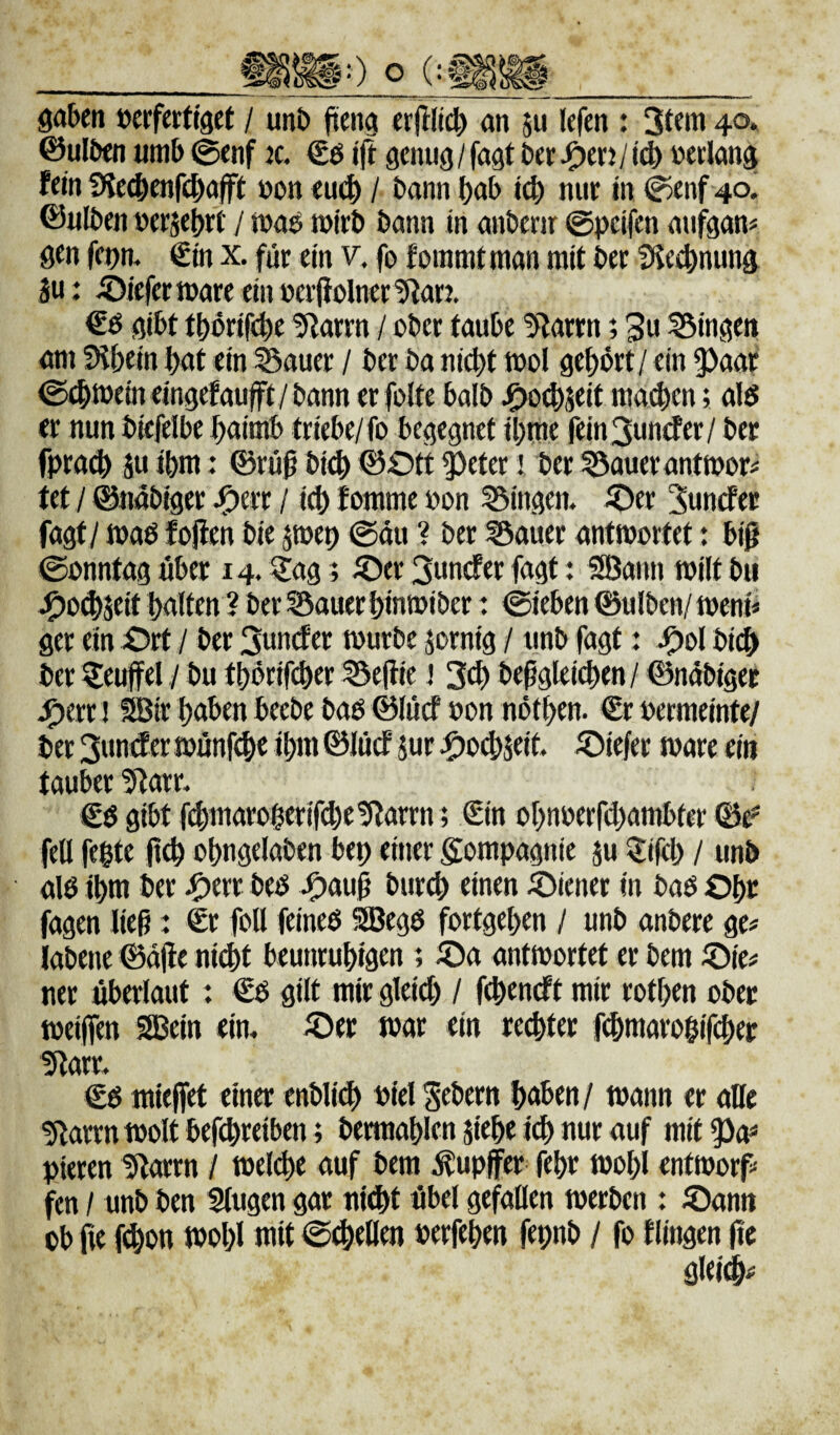 öa&en »erferttget / unb jteng «r|IIi4> an ju lefen : 4<5* ©ulOtn «mb 0cnf k. €ö genug / fagt ber ^erj / »erlang fein f^ie^yenfebafft »on eu(^ / bann bab icb nur in ^enf 40^ ©ulben »erjebrC / ma» mirb bann in anbenr ©peifen aufgan« gen fepm €in x. für ein v. fo forami man mit ber Die^nung äu: iDiefermare einberfioInertRar?. €ö gibt tbbrif<^e 5^arrn / ober taube ^arrn; 3» Gingen am SHbein bat ein ^auer / ber ba nicht tool gehört / ein 5)aat ©4)tbfineingefaufft/bann er folte balb ma^en; alö er nun biefelbe baimb triebe/fo begegnet ibme fein 3under/ ber fpracb äu ihm: 0rüß bicb ©Ott 5)eter! ber ^aueranttpor# tet / ©nabiger J^err / i^ fomme oon Gingen. Oer 3unrfer fagt / maö fojten bie jmep ©au ? ber löauer antwortet: biß ©onntag über 14.5Jag; Oer 3uncfer fagt: SBann tpilt bii ^)o^Seit halten ? ber ^auer binwiber: ©ieben ©ulben/ weni« ger ein Ort / ber 3untf er würbe jornig / unb fagt: Ool bicb ber ^euffel / bu tbörifeber Beßie! 3^ beßgleicben/ ©nobiger ^err! SBir haben beebe bao ©lütf »on nötben. €r »ermeinte/ ber 3un(f er wunfdbe ihm ©lücf jur ^)o^jeit Oiefer wäre ein tauber 5^arr. Cö gibt f^maroberif(be!Rarrn; €in obnoerfebambter ©tf' feil feite jteb obngelaben bep einer gompagnte ju Q:ifib / unb alö ihm ber ^err beb Oauß bureb einen Oiener in bab Ohr fagen lieg: Sr foll feineb 9Begb fortgeben / unb anbere ge# labene ©aße ni(bt beunruhigen ; Oa antwortet er bem Oie# ner überlaut: €b gilt mir gleid) / febeneft mir rotben ober weiffen IJBein eim Oer war ein rechter febmarolifeber €b mieffet einer enbli^ Piel Gebern haben/ wann er alle giarrn wolt bef(breiben; bermablen siebe td) nur auf mit Pieren 5larrn / wel(be auf bem ^upffer febr wohl entworp fen / unb ben klugen gar nltbt übel gefallen werben : Oann ob iie fi^on wohl mit ©cbellen Perfeben fepnb / fo tlingen ße gleidb#