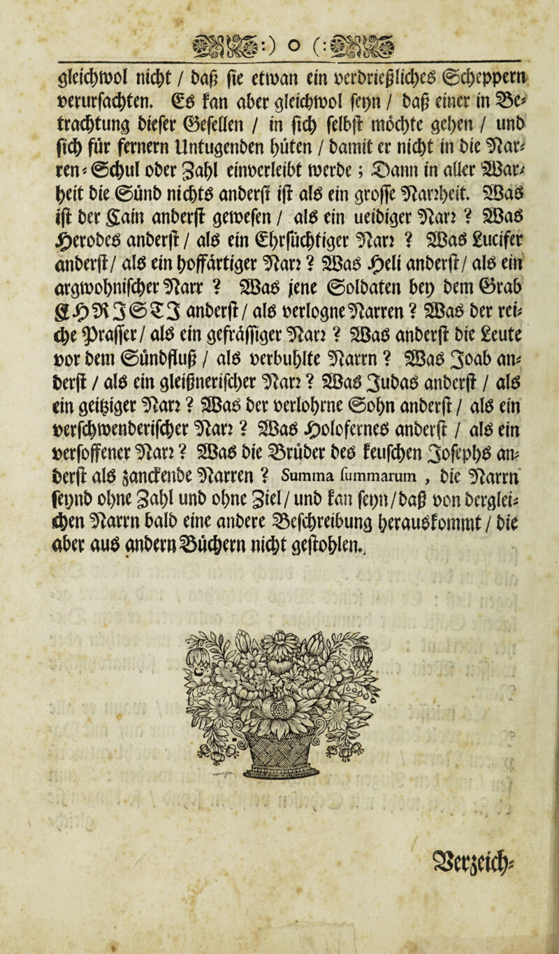 ölei^Wül nict>t / (tc ctwan ein »erbrießlic|>eö ©c^eppern »erurfac^fen. Sö fan aber gleicptwol fepn / ba§ einer in ?5e» tra^tung biefer ©efeilen / in ficb felbji mb^te geben / unb fi^ für fernem Untugenben böten / bamit er nicht in bie ‘5?ari ten<@(hul ober gabl einoerleibt werbe; ®ann in aller '3Bar^ beit bie ©önb ni^to anberjl i|l alb ein grolfe tRarjbeit. 3Ba$ ijl ber Siain anberfl gewefen / alb ein ueibiger tHar: ? Sßab j^erobeb anberjl / alb ein Sbrröcbtiger ^Slan ? SBab £ucifer önberjl/ alb ein boprtiger 5larj ? 9Bab J^eli anberjl/ alb ein orgwobnifcber giarr ? SBob jene ©olbaten bep bem ©rab anberjl / alb perlogneDarren ? 9Bab ber reb ^e ^rajfer/ alb ein gefröjfiger tSlarj ? SBab anberjl bie geutc oor bem ©önbp^ / alb »erbublte 9larrn ? SBab 3o<Jb an« berjl / alb ein glei6nerifd)er tllar: ? SBab 3ubab anberjl / alb ein geiziger ^arj ? fSJab ber oerlohrne ©ohn anberjl / alb ein perfchs®fttl>trifcher 5lan ? 2Bab J^oloferneb anberjl / alb ein »erjbjfener tUan ? 9Bab bie ?5ruber beb feufchen 3ofipl)b an? berjl alb jandenbe 5larren ? Summa fummarum , bie ^arrn fepnb ohne 3ahl unb ohne 3iel/ unb fan fepn/baß oon berglei? ithen ülarrn halb eine anbere 55efchreibung heraubfommt / bio aber auö anbern^uehern ni^t gejlohlen..