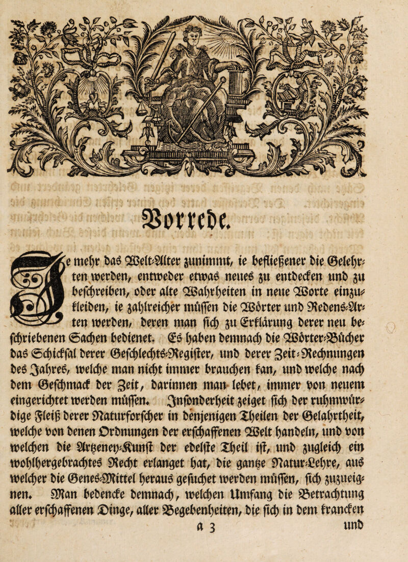 ssombe. * mehr ba$ <2Belt>Silier junimmt, te befliejjenet bte ©eiehr* ten werben, entweder etwas? neue6 ju entwerfen unb ju befcbretben, ober alte QSBahrhetten in neue QGBorte einju* tleiben, te gal)iret<t>er mitten bie QGBdrter unb 9teben&$lr* ten werben/ beten man ftch ju Grrtlarung berer neu be* fcbrtebenen Sachen bebtenet. ©0 haben bemnacb bte <2ßbrter*Bücber ba6 Scbtcffal berer ©efcbledjt&^egiffer, unb berer Seit Rechnungen beö 3ahre£, welche man nicht immer brauchen tan, unb welche nach bem ©efchmact ber %t\t, barinnen man lebet, immer bon neuem eingerichtet werben mftffem 3»fb»berheit jetget ftch ber rul)tnwftr# bige Jletjt berer ^aturfcrfcber in benjentgen Xhetlen ber ©elahrtheit, welche bon benen Otbnungen ber erfchaffenen <2ö8elt hanbeln, unb bon welken bte §lr$enet>$unff ber ebelffe £i)eil tff, unb zugleich ein wol)ll)ergebrachte6 SKecht erlanget hat, bte gan$e 9iatur*ßehre, aus weither bte ©ene&SKtttel herauf geftuhet werben tnüffen, ftch jujuetg* nem SÜlan bebende bemnacb, welchen Umfang bte Betrachtung aller erfchaffenen £)tnge, aller Begebenheiten, bte ftch in bem träneten a 3 Λ unb