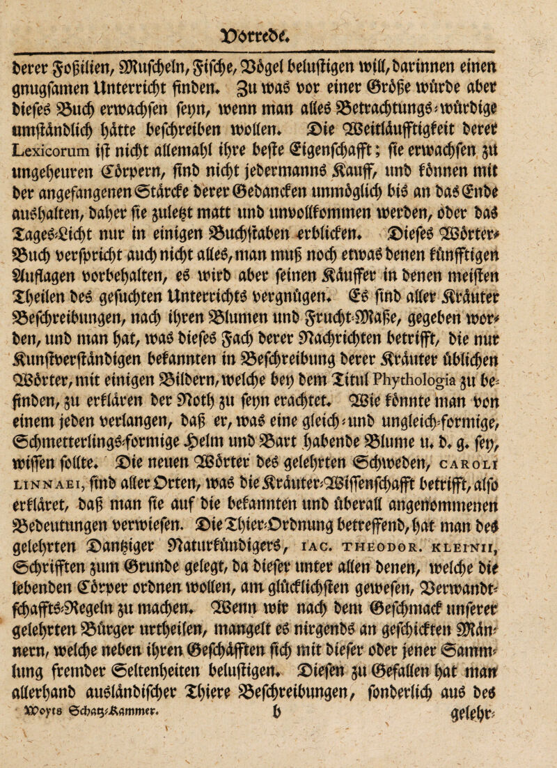 i»erer ^ofilien, SP?ufcheln, §^e, 23ogel beiufiigen wjß, bgrtnnen einen gnugfamen Unterricht ftnben. 3« waö oor einer ©rbfe würbe aber btefes 25ιιφ erwacbfen fepn, wenn man aßeS SSetracbtungö * würbige untjidnblicb hdtte befcbretben wollen, ©te QQßeitfdufftigfeit berer Lexicorum tjf ηίφί aßemahl ihre befie €^ηΓφα^ί; fte ent^fen ju ungeheuren Körpern, ftnb nicht jebermannS Äaujf, unb fbnnen mit ber angefangenen@tdrcfe berer ©ebancfen unmbgltö) bi» an baSSnbe aus halten, baher fte juleht matt unb unooßfommen werben, ober bas Xage^Cic^t nur in einigen S^ftaben orblitfen. ©tefeS QBbrter# 95ηφ oerfprüht αηφηίφί aßeS, man mttf ηοφ etwas benen fünfftigen Siufiagen oorbehalten, es wirb aber feinen ^duffer in benen meijien Xhetlen beS gefuφten Unter^ts oergnügen. <£s ftnb aller Muter Söefdneibungen, ηαφ ihren Blumen unb ^όηφΡδΜα^, gegeben wer« ben, unb man hat, was btefes $αφ berer 9M)r^ten betrifft, bie nur Äunffoer jidnbtgen befannten in 95efd>retbung berer Muter übluhen Qßbrter, mit einigen ^δilbern,we{φe bei) bem Xitttl Phythologia gu be- ftnben, 51t erfldren ber Sftoth ju fepn ertötet. QQBie fbnnte man oon einem jeben Perlangen, baft er,waSetnegiekh<unb ungle^formige, ^metterlingSformige £elnt unb SSart habenbe SSiume tu b. g. fep, wtffen feilte, ©ie neuen Qößbrter beS gelehrten tg^weben, caroli linnaei, ftnb aller Orten, was biejMuteriQöBiffen^afft betrifft,alfo erkläret, baf man fte auf bie befannten unb überall angenommenen SSebeutungen oerwtefen. ©teXhierOrbmmg betreffenb,hat man beS gelehrten ©anßtger SftaturfünbigerS, iac. Theodor, klein«, <»ct)rifften jum ©runbe gelegt, ba btefer unter aßen benen, weίφe bie lebenben Gtbrper orbnenwoßen, am glftcfl^ften gewefen, 23erwanbt· ^afftSiS^egeln ju ηιαφοη. Qlßenn wir ηαφ bem ©ef6macf unferer gelehrten Bürger urthetfen, mangelt es nirgenbS an gefc^icften skdm nern, we^e neben ihren ©efi^iifften Ιχφ mit btefer ober jener 6amm* lung frember (Seltenheiten belufitgen. ©tefen 51t ©efaflen l>at man aßerhanb auslάnbifφer Xhiere £^retbungen, fonberίiφ aus bes XPcyta Qdwty&mmtr. {) (telebt? 's