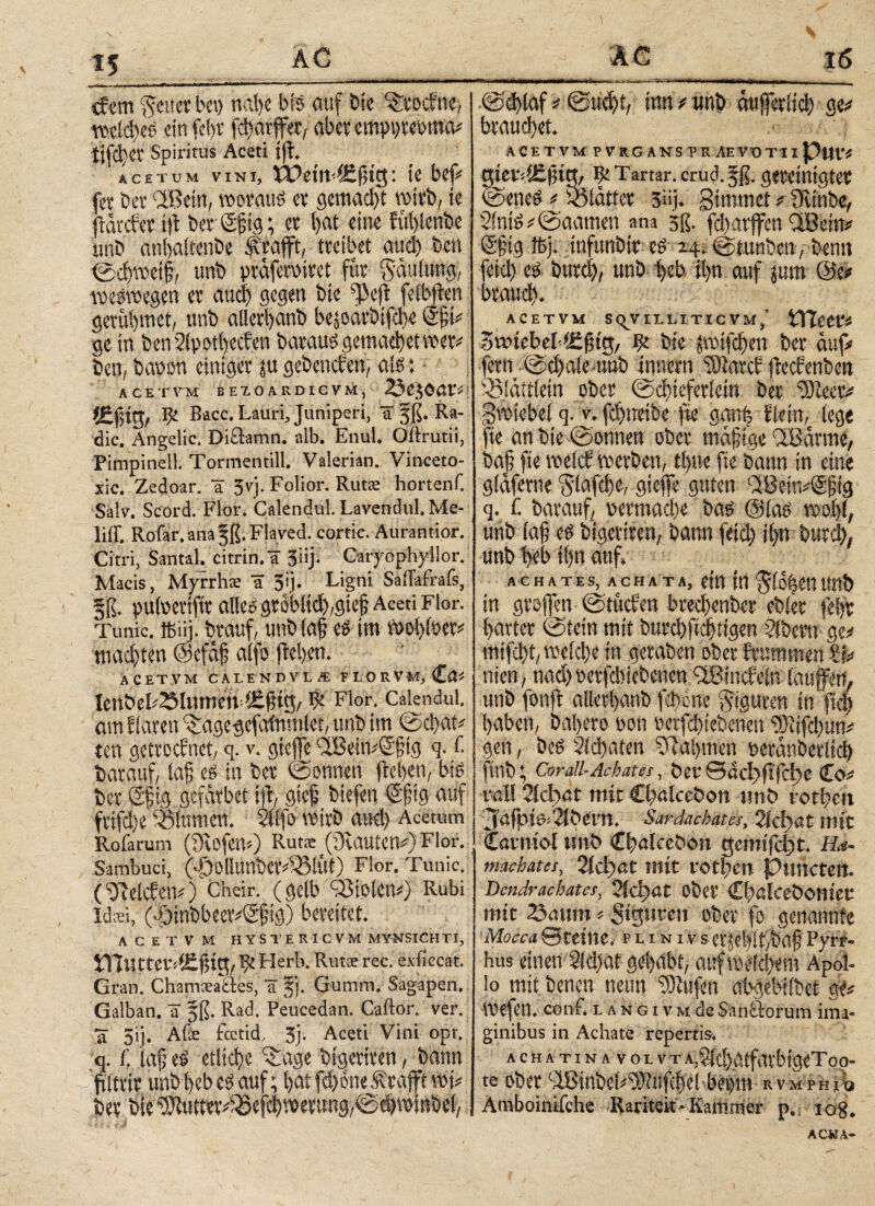: ' -■■■■·■ ---- <fem ‘Senet bei) nahe bis auf bic ^tocbne, weid)eS ein feht fcharffet, abetemypreoma# Spiritus Aceti ift ACETUM VINI, 1 te befV fit ber 'IBein, woraus et gemad)t wirb/ ie flarcfet t|b ber Sjjtg; et l>at eine fühlenbe unb anbaiteube fcafft, tteibet aud) ben ©cbweif, unb yraferuitet für gauiung, weswegen et auci) gegen bte ^eft fetbjben getübmct, unb allerfyanb bejoatbipe (Sjji# ge in benSiyothecben barausgemachetmet# ben, baoon einiget ju gebeneben, ais: ACETVM BEXOARDICVM, 25e$Oßt«i Bacc. Lauri, Juniperi, a jß. Ra¬ die. Angelic. Diüamn. alb. Enul. Öftrutii, Pimpinell. Tormentill. Valerian. Vinceto- xic. Zedoar. a 3yj. Folior. Rutse hortenf. Salv. Scord. Flor. Calendul. Lavendul. Me- liff. Rofar. ana §ß. Flaved. cortie. Aurantior. Citri, Santa!· citrin.ä Jiij; Qatföphyllor. Macis, Myrrhe a 35j· Ligni Sailafrafs, §ß. pufoetiftv alleosrobltci)^!^ Aceti Flor. Tunic. ibüj. bwuf, unfc faf? cs im mijtew machten @efa£ aifo fielen· ACETVM CALENDVL/E FLORVM, Ca. IenbeI.23Illtnen & Flor. Calendul. am flaren ^agegefafnmlet, unb im ©Chat# ten gettoebnet, q. v. gtefe aBein#S'§ig q. f. batauf, iaf es in bet ©onnen |be()en, bis bet Sftg gefätbet i|t, gtef biefen Sjjtg auf ftifd)e Blumen. 2i(fo wirb aud) Acetum Rofarum (fRofew) Ruta: ((Rauten#) Flor. Sambuci, (^Ollunbet^iÜt) Flor. Tunic. (beleben.) cheir. (gelb Violen.) Rubi Idsi, (|>tnbbeer#S§tg) bereitet. ACETVM HYSTERICVM MYNSICHTI, inUtteriÄßiö;/ Ψ Herb. Rutae ree. exiiccat. Gran. Chamcea8:es, H jj. Gumm. Sagapen. Galban. ät jß. Rad. Peucedan. Caftor. ver. *a 5ij. Äfe fcctid, 5). Aceti Vini opt. q. f. iafe# etliche ^age Wgemen, bann ftltvir unM)cbe$ auf; t>at fd) one ^raffe w i)ev Me ^utmv^efc^evtmg^cijwiiibel;; ·. * ·. · } j @d)laf# ©üci)t, inn # unb etufetitd) ge# brauchet. ACETVM P VRG ANS TR AEVOTII Put·. gietdüfttt, ^ Tartar, crud.fß. gereinigter ©eneS # glatter 3.i· Simm et# (Rtnbe, 2SntS#@aamen ana gß. fd)arfen CiBcrn# €fig ffij. tnfunbit es 241 ©tunben, bentt feid) es butd), unb heb ii>n auf jum @e# brauet). ACETVM S^VILLITICVM/ tTtCCV* SnucbeMefug, ψ. bte ptfdjen bet auf# fern ©cfftle-unb Innern ‘tOiatcb (teebenben ^iättietn ober ©ebtefetietn bet “2Reet# gwtebei q. v. fd)ttetbe fie ganfe Ikitt,.. (ege fie an bte ©onnen , ober maftge QtBattne, bajj fte welch werben, t()tte fie bann in eine giaferne Slafcbe, gieffe guten ^BeitvSptg q. £ batauf, nermad)e bas (Sias wo()(, unb (a§ es btgeriten, bann feid) i()n butd), unb i)eb t()n auf. ACHATES, ACHATA, Cttt itt Uttb in gtojfen ©tücben bted)enbet ebiet fe()t hattet ©fein mit burcbftdjttgen ?(betn ge# mtfci)t, weietje in geraben ober brummen ty titen, nad) netfd)iebenen dBincbeln laufen, unb fonjb allett>anb fd)0ne oiguten in ftd) haben, baljero non oetfd)tebenen 93iifd)un# gen, beS 2id)aten Nahmen neranbetitd) ftnb; Cm-all-Achat es, berSacb)fi'fci)e Co# rat! 2ίφαί mit Cbalcebon «nö totbett Jafpia>2ibei*n. Sardachates, 2ίφα£ mit Cavniol unb Cbalcebon gemifc$t. Ha- maehates, 2id)at mit fotbert Punctett. Dendrachates, 2ίφat ober Cbalceboniet; mit 25aum. SigHte» ober fo genannte Mocca ©teilte, p l i n i v s etf$it,baf Pyrr¬ hus «neu Sicbat gehabt, auf weichem Apol¬ lo mit benen neun “iOlufen abgebiibet ge# Wefen. conf. 1, Λ N G1 v m de Sanctorum ima¬ ginibus in Achate repertis. achatin a voi. vt A,3id).atfarbtgeToo- te ober ciBinbei#Wufthel beum R VM PH l:Q Amboinifchc Rarität - Kammer p., iog. AC«A-