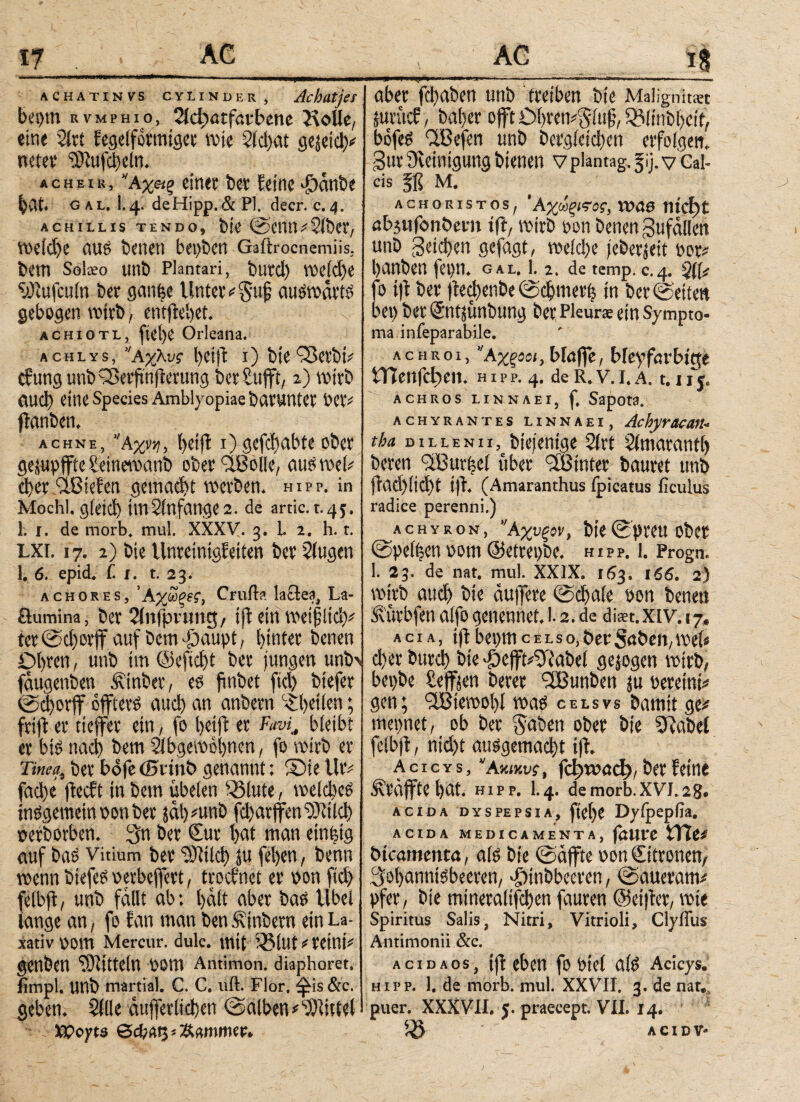 Vf achatin vs cy linder, Ac hatjer bei)tn rvmphio, 2ic^atfai*fc>ene Kolle, eine 2lrt fegelfotmtger wie 5ίφαί gejeid)# neter ‘iütufcbeln. acheir, ’Άχίΐρ einer ber feine >£)anbe bat. gal. I.4. de Hipp. & Pl. deer. c. 4. ACHILLIS TENDO, bie @CMri2lbCt, weid)e (1U6 benetl bepben Gaitrocnemiis, bem Soko unb Plantari, butd) weld)e ‘uPmfculn ber ganfee Unter #$ujj auswärts gebogen wirb, emftebet. ach 10tl, ftei)e Orleana. achlys, ,Αχλνς b# 1) bie'■Serbi# cf'ung unb 93erfwfterung ber Sufft, 2) wirb öud) eine Species Amblyopiae öcU'Untet bCri ffanbett, achne, ‘Άχνη, beijt 1) gefdjabte ober ge;upffte üeinewanb ober fiBbtle, aus web d)er '•ißiefen gemacht werben, hipp, in Mochl. g(eid) imSinfange2. de artic. t-4j. 1. 1. de morb. mul. XXXV. 3. L 2. h. t. LXi. 17. 2) bie Unreintgfeiten ber Slugen 1. 6. epid. C 1. t. 23. achores, 'Αχωξνς, Cruila lactea, La- öumina, ber Slnffwmig, ijb ein weifltd)# tet @d)orff auf Dem -öaupt, hinter benen Obren, unb tm @efid>t ber jungen un^ fdugenben Äinber, es fmbet fiel) biefer ©cborff offterS aud) an anbern ©betten; frift er tieffeie ein, fo betft er ΡανίΛ bleibt er big nad) bem ilbgewobnen, fo wirb er Tinea, ber bofe ©rinö genannt: Sie Uri fad)e jieeft in bem isbelen ^lute, welches tnSgemetnioonber jal) nmb fd)arffeniMd) oerborben. $n ber Sur bat man einfeig auf bas Vitium ber “SRilch ju feben, benn wenn btefeS oerbeffert, troefnet er non fid) felbft, unb fallt ab; halt aber bas tlbel lange an, fo fan man ben Sintern ein La¬ xativ ootn Mercur. dulc. mit i®lut#reint# genben OJiiitellX oom Antimon, diaphoret. timpl. Unb martial. C. C. uft. Flor, ^iis &c. geben. Sille dufferlicben ©alben#Mittel - . XPoyts ***'*'“*'^ ' '  ' ΓΓΙ '’ ^-Τ.-ίν· ·: .c _m -  ·ι»Γ-ι »ι - - aber fd)aben unb treiben bie Maügnitiet juvücf, baber offt Obremgfuf, QMinbbetf, bofeS ‘TBefen unb bergleicben erfolgen, gur Reinigung bienen vplantag. 5ij. v Cal- cis M, achor istos, ’Αχωςπος, Vt»<J0 md)t abjufonbetn tft, wirb oon benen gufallen unb geteben gefagt, weld)e jeberieit oor# banben fei) 11. gal. !. 2. de temp. c.4. 311# fo ift ber jieebenbe ©djmerh in ber ©eiten bet) ber ©ntjunbung ber Pleurae ein Sympto¬ ma inieparabile. achroi, ’Άχξΰοι, blaffe, bleyfavbitte tTieitfd)ei1. h i p p. 4. de R. V. I. A. 1.1 f j, ACHROS LINNAEI, f. SapOt3. achyrantes linnaei, AchyracaM- tba DiLLENii, biejentge 2(rt Slmarantf) beren iiBurlel uber <3Binter bauret unb jlad)lid)t i)T. (Amaranthus fpicatus ficulus radice perenni.) achyron, ’Άχυξον, bie ©preu ober ©pelzen 00m ©etrepbe. hipp, 1. Progn. 1. 23. de nat. mul. XXIX. 163. 166. 2) wirb auch bie duffere ©cbale oon benen Sürbfen alfo genennet. 1.2. de dkt.xiv. 17. acia, iftbepmcelso,berSabeit,wet« d)er bureb bie ^effri^abel gezogen wirb, begbe Seffjen berer 'TBunben ju oereini# gen; ‘TBiewobl was celsvs bamit ge# meintet, ob ber gaben ober bie SUabet felbjd, ntd)t ausgemacht tfl. a c i c y s, Ακικυ?, fd)wad), ber feine Sräjftebat. hipp. 1.4. demorb.xvj.28. acida dyspepsia, ftel)e Dylpeplia. ACIDA MEDICAMENTA, föUte btcamenta, als bie ©affte oonCitronen, ^obanntsbeemt, dbinbbecren, ©aueram# pfer, bie mineralifcben fauren @ei|ter, wie Spiritus Salis, Nitri, Vitrioli, Clyffus Antimonii &c. AciDAos, ifl eben fo viel ab> Acicys. hipp. 1. de morb. mul. XXVII. 3. de nat. puer. XXXVII. 5. praecept. VII. 14. 5Ö ACIDV-