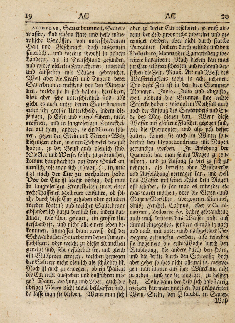 19 acidvlae, ©öuerfumnneit,©auer# waffetv ftnb [d)one flare unb helle mtne# ralifdte ©ewaffer, von unferfd>icbenem •Öalt tmb @efd)tnacf, bod) insgemein faueviid), unb werben forool>[ in anbetn Sänbertt, als in Qieutfchlanb gefunben, unb wiber oielerlet) .ftancfhctten, ίηηαΐίφ imb äuffetft'd) mit ^Ru^en gebraud)et. *233eil aber bte Ärafft unb Qmgenb berer (Sauerbrunnen ntetffens pon ben vDiinera# iien, weld)c fte in |ιφ baifen, herrühtcn, biefe aber fei)t unterfd)iebiid> ftnb, alfo Siebt es auch unter benen (Sauerbrunnen «inen fe()r groffen tlnter(d)eib, inbem bte# fettigen, fo Sifcn unb Vitriol führen, mehr eröffnen, unb in langwierigen Mancfhet# Jen gut ti)un, anbete, fo ein Nitrum fuh# treu, gegen ben Stein unb Vieren ^ <2i3el>/ ibiejentgen aber, fo einen Sd)wefel bev> fiel·) ffaben, zu ber 03ruff aud) bten^ ftnb, SMeAit unb XX>eifc, fotö)e zugebrat^en, lommt l)auptfdd)lid) auf brey Qcucf an, «em^wte man fidj fi)vou, (2) in, unb (3) ηαφ ber Cur 311 »erhalten habe. X?cw ber dut i|t hod)R notl)tg, baff man in langwierigen Martcfhetien juoor einen ϊeφtfφaffenen Medicum confulire, ob fol# ti)e burd) biefe dut gehoben ober gelinbert werben fönten? unb we(φer (Sauerbrunn abfonberltd) barju bίenlίφ fei), inbem bar# innen, wie fdton gefaget, eingrofferttn# ierfdt>cib iff, unb ηίφί alle einem »eben be# fommen, tmmaffen bann gewff, baff ber €^walbad)erSauerbtunn benen Zungen# f^ttgen, ober weiefie zu bieferÄrancfbeit geneigt ftnb, fel>r gefährltd) fei), unb gleid) «in 33lutfpei)en ermeefe, weld)en bergegen S)er ©eiteret mehr ΐ>ίοηΙίφ als fd)ab(td) iff ξίίοφ iff αΐίφ zu erwegen, ob ein patient bte dttr redtt ausftehen unb ooSführen mo# §e? Samt, wo bring unb beber, aud) bte übrigen Vifcera nicht wol)( befφαffen ftnb, ba laffe man fte bleiben, flBenn man ftd; aber zu biefer €ur refoloiret, fo muf als# benn ber beib juoor red)t zubereitet unb ge# reiniget wbben, aber nidjt burφ ffatefe fßurganjen, fonbern burφ geltnbe unboon Rhabarbaro, Manna ObetQlaitiartnbett Jltbe# rettete baratiöen: ίίίαφ btefetn fan man Zur Cur felbffen fdjreitert, unb wäbrenb bet# felben bießeit, bDlaaff Art unbQBetfebeö 2i$affertttncfens wo!)l in αφί nehmen. Sie bejfe ßeit iff tn ben bret) (Sommer# bdlonaten, 3unio, Suite unb Augufto, weil alsbetm bie Brunnen ihre rechte Stärcfe haben; wiewol tm bRotiffall αιιφ ηοφ ber Einfang bes Septembris unb du# be bes Sfiat) btenen fan. *2Benn biefe '■XBaffee auf glaferne ^lafe^en gezogen ftnb, \ wie bie -]3>)i'monter, unb alfo fid) beffer halten, fontten fte aud) tm hinter fon# iberlicf) bei) Hypochondriacis mit bRufeen getrunefen werben. 3n Anfebung bec Quantität hat man feinen 'Klagen zu con# fuhren, unb ju Slufang fo bteUu ft;I> jtf nehmen, alö berfelbe ohne Q5efi)werbe unb Aufblähung’ oertragen fan, unb weit bas Qßaffer mit feiner Mite beut lagert offt fd)abet, fo fan man es entweber et# was warm madjen, ober bie €itron#unÖ 2}iagen#2)tor(eüen, überzogenen Mmmel, AntS;? 5end)el, daltnus, ober vCarmi- nativam, Zedoari* &c. habet) gebraud)en, aud) muff brtiteus bas !2ßaffer ηίφί auf einmal eingegoffen, fonbern allmählig ηαφ unbttad), mit unter# unb ηαφαε|φίοτ 3>e# wegung getrunefen werben, alfo wttrefe« fte insgemein bie erfte '2ßoc!)e burd) ben (Stuhlgang, bie anbere burch ben abarn, unb bie britte burd) ben (Sdywetf; boφ aber gehet fold)cs nid)t allemal fo, wefwe# gen man immer auf ihre 'ißürcfiiug αφί ju geben, unb wo fte htU3;het, zu helffcn hat. ©ölte bann ber Seib ftd) halsffarrig erzeigen, fan man zuweilen ben präparirten 2ßeiit# ©tein, ben S tolubil. in Sauer#