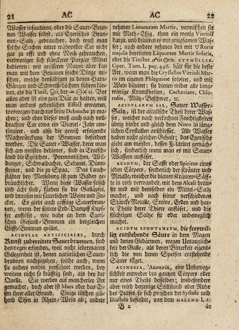 21 QBaffer infuntuven, ober bie ©auev#35run# wen ^B affer felbfi, als <Sgentfcl;cS 3)run# neu i ©alis, gebrauchen, bod) muf; man folche ©acl)en unter wähtenber Sur niJ)t gar ju offt unb ohne Sftoth gebrauchen, »ielwemger (id) (Tarcferer purgier Mittel bebiencn: mit grojferm \Ru|en aber fan man mit bem Brunnen foiche Singe mi# fd)en, weld)e benfclbigen ju beiten «£)am# ©äugen unb @d)wetf Abchern fuhren Ebn# rten,als bteTinö. gri, berG^X·ci- QJot «den aber ift eine gute Siat tu halten, will man anbers gebei)!id)en Effcft erwarten, weswegen burchaue feine Behauche ju rna# then; unb eben btefeS muf aud) ηαφ soll# brachtet Sur etwa ein QSterfel# 3ahr cou# tinuiret, unb alfo bie gewif erfolgenbe 07ad)würcfung ber Brunnen beforbert werben. Sie ©auer * 'Jßajfer, berer man fich am meiften bebienet, ftnb in ^eutfd)# ianb bie®grtfd)en, d>t)rmontifd)en, 3.0 ii# bunger, ©d)walbaci)cr, ©eltener, Sunn# fletner, unb bie ju ©paa. S3as Saud)? fläbter bet) 3)tcrfeburg ift jum 33aben ge# bräud)licl)er. 3Benn btefe ^Baffer frifd) unb äd)t ftttb, färben fte bie ©allapfel, unb braufen mit fäuerltchen QJBetne unb 3u# cfet. ©s giebt aud) giffttge ©auerbrun# neu, wenn berfauereSrb#SampffJ?upf# fer aufofet, wie nahe an bem ©gers# fchen ©efunb# Brunnen ein begleichen ©i(ft#33runnen qüillef. ACIDVLAE ARTIFICIALES, bUtd) Kunft juberatete ©öuerbvumten, ftnb beswegen erfunben(, weil nid)t tebermanns ©elegenhett tjf, betten natürlichen ©auer# brunnen nad)tugehen, fok!)e auch, wenn fte anbers wohin »erführet werben, bet) weitem ntd)t fo fräffttg ftnb, als bet) ber D.uelle. ©te werben auf mancherlei) 21rt gemad)et, hoch aber ift Mars ober bas ©1# fett ihrer aller ©runb. ©tnige lofthen giü# tyenb ©fett in Dtheiti#flBein ab; anbere, ; ‘ Λ - “ ■ ■ nehmen Limaturam Martis, oermijchen fte mit 93ieth # ©füg, thun ein wenig vin-ioli barju, unb biluiren es mitgnugfamen 3Baf# fer; nod) anbere nehmen bett mit vRoris majalis bereiteten Liquorem Martis Solaris, Ober bieTinöur.cftis ©ris. ettmüller. Oper. Tom. I. pag. 446. hält für bie befie 21 tt, wenn man bte Cryflallos Vitrioli Mar- tis im eigenen Phlegmate foloiret, unb mit Iß ein biluiret: fte bienen wtber alle lang# wierige Ärancfheiten, Cachexiam, chlo- rofin, 2Diili5#53efd)wer, tc. ACIDVLARVM SAL, ©euer XOafftvt ©nie t tfl ber alcalifd)e ^hdl berer 3Baf# fer, welcher nad) öerfod)ten^euchtigbetieit übrig bleibt unb gleich bem Nitro in läng# liehen Crptballen anfd)ieffet. Sille Raffet haben nid)t gleichen ©chalt; bas ©gertfehe giebt am meinen, beffen 5). lapiret gemach# lid), fonberltch wenn man es mit ©auer# '-XBajfern auflbfet. acidvm, ber ©afft ober Spiritus eines jeben ©brpers, fonberltch ber Kräuter unb ‘rOtetalle, weld)er bie blauen ^räuter#©äflf# te in rot!) oermanbelt, mit bem Alcali brau# fet unb mit bemfelbett ein Mittel #©al| machet, unb ηαφ feiner oerfdnebenert ©tärefe Metalle, ©teine, ©ben unb har# te ^heiic berer ^hw aufiöfet, unb bie düdtttgen ©al|e ftp ober unbeweglich machet. ACIDVM SPONTAMEVM, th ft^VOlU lig entftehenbe ©attre in bem gingen unb benen ©ebärmen, wegen Untauglich# fett ber ©ade, als beren SSitterEeit eigent# lid) bte sott benen ©peifen entfM)enbe ©äure tilget. a c i n e s i a , Ακινησία, eine ltnbeweg# ίίφϊβίί entweber bes gattfeen CorperS ober nur eines ^hdls beffeiben; tnsbefonbere aber wirb berjentge ©tilljlanb ober Ovulte bes^ulfeS,fo ftd)jwtfd)enberSyible unb Diailole beftnbet, »on betn galeno 1. r.