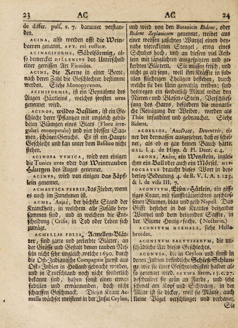 de differ, pulf. c. 7. batUUtet »erftan# ben. acina, aifo tvccbcn offt bie VOein* beeren genannt. a.vt. rei rufticae. acinaci forme, 0<lbelfoirmg, aU fo bemercfct dillenivs ben Unterfd)eib einet* gewijfen $(rt Ficoides. acini, bie 2lerne in einer 33eere, twd) beren galfl bie @efd)led)ter bejftmmt Werben. ©tel)e Monopyrenos. aciniformis, ijt ein 33et)nal)me bes Singen .fDcuttletnS, voeicljce fenften uvea genennet wirb. acinos, toilbeo 23aftlten , ift ein @e> fd>led>t berer ^flanken mit ungleich gebih beten 35ittmgen eine? 33Inte (Flore irre¬ gulari monopetalo) unb t>ter blejfen ©αα* men, fernen @evud)S. ds ijt ein £aupt* ©efchlecht unb fan unter bem Bafilico nicht fielen. acinosa tvni'ca, wirb»on einigen bie Tunica uvea ober bas iDemtrauben ■&eutgen beb SlttgeS genennet. acinvs, wirb von einigen bae34pf# lein genennet. acmastica febris,bgbRiebet/wenn es noch trn gunehmen ift. acme, Ακμή, ber l)od)fie ©tanb ber ^ranefbeit, in weichem alle gufalle bei)« famtnen ftnb, unb in weld)em bie Snt* fd)eibung (Crifis) in 3;ob ober £eben ftd) juträgt. ACMELLAE FOLIA^ 2lcmelIem2M4t# tet, ftnb jarte unb jerterbte 33latter, an ber @rofie unb (Sejialt benen tauben 33 φ fein nid)t fe!>r unglctd) ,weld)e 1690. burcl) bie C#3nbtantfd)e Compagnie jtterft aus Djt*3nbien in $ollanb gebrad)t worben, unb in 3:eutfci)lanb nod) nid)t fonberltd) befannt ftnb , haben fonft einen etwas fubttlen unb erwärmenben, bod) ntd)t fd)arffen @efd)macf. ©iefeS .Straut Ac- melia wächfet meijtens in ber 3nful Ceylon, unb wirb oon ben Botanicis Bident, ober Bidem Zeylanicum genennet, treibet aus einer wetffen saftd)ten 'IBurijel einen bet)» nahe totereefigten ©tengel, etwa eines @d)ul)eS bod), unb an btefem ratet Slejt» lein mit länglichten ausgefptfeten unb ge» fevbten 33lättetn, ©ie muffen ftifch, unb nicht $u ait feptt, weil ihre ^raffte infub* ttien fluchtigen 3:i)eiigcn befreben, burd) welche fie ben Urin gewaltig treiben: ftnb beswegen ein fonberltd) Mittel wiber ben Steren*unb 33lafen#©tein, Q3erfd)lief# fung bes *&arns, befbrbern bie monadi« che Steinigung ber dßeiber, werben als Thee infunbtret unb gebrauchet, ©tehe Bidens. acoelios, ‘ Ακοίλιος, Deventris, ei# ner ber betmaffen ausgejebret, bah es fd)et# { net, als ob er gar Feinen 33aud) hätte. gal. 1. 4. de Hipp. & PL Decr. c.4. Α60ΝΕ, ’Ακόνΐί, ein Wetjftetn, inglci# d)en ein 23all ober auch ein tlTot fel. h it- pocrates braud)tbiefes 318 er ttn bet)# beriet) 33ebeutung 4. deR. v. 1. a. 1.123. & 1. de vifu III. 7. aconitvm,(Etfen#•i>ütletn, ein gtff# ttgeS Äraut, mit fünffblätterid)ten gefchlof# fetten 33lumen, blau unb gelb Napell. ©aS @ifft beftebet in bes trautes beiitenber CfBurisel unb bem beiijenben ©affte, in ber 33lume >£)onig#fad)e. (Netlario.) aconitvm hyemale, ftehe Heller broides. aconitvm salvtifervm, bte UU# fd)abitche 2irt biefes @efch(ed)ts. acontia, bie in Ceylon unb fottfl ttt benen 3nbien beftnbliche θφίε^θφίαη# ge, wie fie ihrer @efd)minbigfett halber al# fo genennet wirb, aetivs Serm. 13.c.27. befchretbet fie grün an ^arbe, unb lehr fchmal am Äopf unb ©chwcmh, in ber killte ift fte biefer, weil fie SSlaufe, aud) tleine 38ogel »erfd)linget unb »erbauet, ©ie