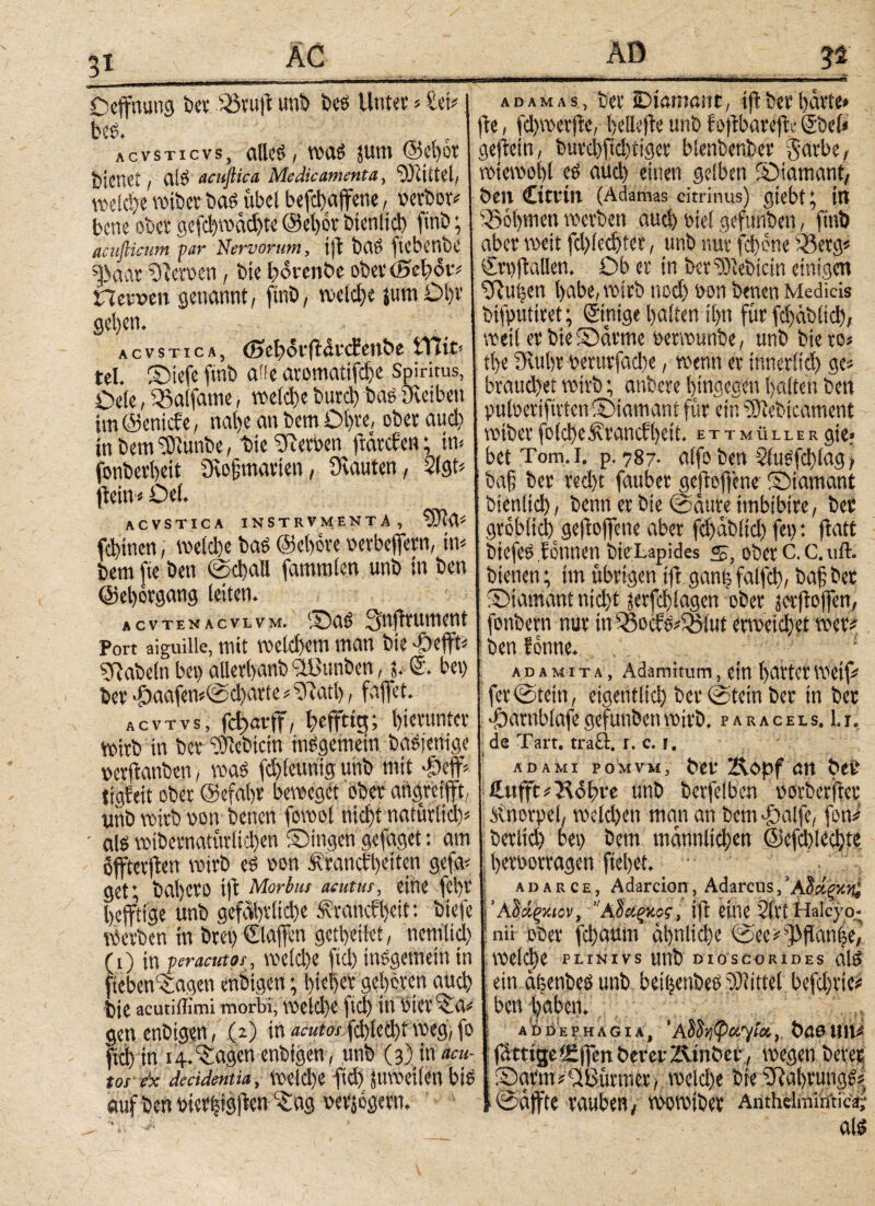Deffnung bet 35ru|l unb bes Unter > ίΦ beS. AcvsTicvs, alles / reaS ?um @el)or bienet / ai$ acuftica Medicamenta, Actitet/ weid)e reibet bas übel befijajfene, verbot* bene ober gefd)redd)te ©el)or bienltd) finb; acufiicum. par Nervorum, tfl baS ftebenbe «paar ilevoen, bte bdrenbe ober (Bel)<5t* Π einen genannt/ finb, reelle jutn Dl)t gefyen. acvstica, <S>eb<5r|ldrcfenbe tTüt< tel. ©tefe finb alle aromatifdje Spiritus, Oele, 35atfame, rectd>e butd) bae Dvciben im (Sentcfe, nal)e an bem Dl)te, ober αηφ in bem^tunbe, bte Heroen ftdtcfen; im jonberbeit Qiojjmarien, 3'vauten, 2(gt* jietn»Del. ACVSTICA INSTRVMENTÄ, ^Jta* febinen, reelle bae ©ebote verbeffern, in* bem fte ben ©φαΙΙ fammlen unb in ben ©eljotgang leiten. acvtenacvlvm. ©>aS 3nfiruwent Port aiguille, mit reeld)em man bte --öefft* 5Rabeln bei) alletlyanb ^ßunben, p <2. bei) ber '£)aafen«©d)atte * 3ίαφ, faffet. acvtvs, fdfatff, befftig; hierunter retrb in ber “relebicin insgemein basjenige vetftanben, was fd)lcunig uhb mit φφ tigfett ober ©efal)t beweget 'ober angreifft, unb reirb von betten foreol φφί ngtütltd)* ■ als reibctnattirlid)en ©tilgen gefaget: am öfteren reirb es von Äraucbbctten gefa* gett bal)ero ift Morbus acutus, eine fot)r Afflige unb gefdl)i*ltd)e .f vanefl)eit: btefe Werben in brei) ©affen gertjetlet, nemltd) (i) in peracutas, weld)e fiel) tnegemetn tn fieben^agen enbtgen; bteffet geboten and) bte acutiffimi morbi, WCld)C ftd) tlt btCt 3aV gen enbtgen, (2) in acutos fd)lecl)t weg, fo ftd) in 14.Ziagen enbtgen, unb (3) in acu¬ tos de decidentia, reeld)e ftd) jUTOCtlen bis aufbetmer|tgjlenc£ag vetjogevtv adamas, ber iDtaninnt, tflberl)drte» fte / fdtreerfie, bellefte unb fojtbarefic @)el< gejtetn, burd)fid)ttger blenbenber §arbe, retereobl es aud) einen gelben ©iamant, ben Citrin (Adamas citrinus) gtebt; ttt 530l)tnen werben αηφ viel gefunben, finb aber weit fd)le^ter, unb nur fd)crte 33erg» ©vfiallen. Ob er in beliebtem einigen ■fftuöen l>abe, reirb nod) von benen Medicis btfputiret; ©nige galten tl)u für ίφάΜίφ, weil erbie©drme verreunbe, unb biero« tl)e 9lul)t verurfad)e, wenn er innert ge« braud)et wirb; atibere hingegen galten ben pufoetiftvten ©iamant für ein iOiebtcament reibet foid)cf\tancfl)ctt. ettmüller gte» bet Tom. 1. p. 787· alfo ben 5iu^fdt)lag > baf ber red)t fauber gcfloffene ©iamant btenli^, benn er bte ©dure imbibire, ber gröblich geflogene aber fd)db(td) fei): fiatt biefes f (innen bte Lapides s, ober C. C. uft. bienen; im übrigen ift gantj falfd)/ baf; ber ©tamantnid)t jerfd) lagen ober j&ftojfen, fonbern nur in 33ocfs*iSlut «ηκίφ# wer# benfonne. ; adamita, Adamrtum, ein littet Weif* fer©teirt/ eigentl^ bet ©teilt ber tn bet Ttarnblafe gefunben wirb, p a r a c e l s. 1.1. de Tart. trafl. r. c. t. AD AMI POMVM, ber &opf <m ber Cttffc OUl;re unb berfelben norberftcr ii'norpel, recld)en man an bem T>a!fe, fett# berltd) bei) betn mdnnltd)en @efd)ied)ie j t)eroorragen fieljet. ■ adarce, Adarcion, Adarcus,’A5«gK){; i’AΜξκιον, “AΙάζκος, ifi etile 2ll1 Haicyo- ' nii ober fd)autn άϊ)η1ίφβ ©cei^ftanfee, reclcl>e plinivs unb dioscorides als ein aiienbeS unb beifjenbeS Mittel befdjttei* I ben ^abeti. , addephagia, 'Adhtywyfa, bööItlt# fdttigeÄffen berer Ätitbcr , wegen beret ©antti'didiirn'icr/ reeld)e bie 3fal)tungSi Ϊ ©affte rauben / reoretber Anthelmüitica- als