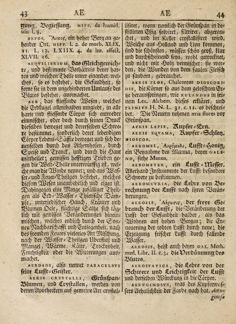44 gütig, 23egiejfung. hipp, de humid, ufu l. 8. a e p o s, '~Ai7roc, ein höbet 533cvg an ge# l)enbet Ort. HIPP. 1. 2. de morb. XL1X. ii. L. 13. LX11X. 4. de int. affe£l. XL VII. 16. AEqviLiBRiuM, buo(Sieidjgerotci)# te, unb befftmmte ©Serbctltnis betet bat# ten tftib weichen ©heile unter einander, web dres, fo eg be|lebet, bte ©efunbbeit, fo ferne fte in bem uugebinbetten Umläufe bes QfluteS beflebet, ausmacbet. a e r , bae ftieffenbe ©Bcfcn, welches bte ©rbfugel allcntbaiben umgiebt, in alle barte nnb fheffenbe Qwrpcr fiel) entweber einmifd)et, ober bod) bttrd) feinen ©ruef biefelben beweget unb bererfelben @cl)we« re be|limmet, fonberltd) betet (ebenbigen Corpet £ebenS#@affte beweget unb fiel) be# «enfelben buvd) bas Sltbembolen, butcb <£petfe unb trauet:, unb butd) bte 'öatit wittbeitet; gewijfen beffttgen Stieben ge# gen bic dßelt#^i)etle unterwürfig tjl, vrel# d)emanbte©Btnbe nennet; unb auS©Baf# fer#unb\5cuer#©beilgen beflebet, welches btefem ©Befeti unentbehrlich unb eigen tjl. ©ai>tngcgen eine tDlenge sufalliger ©heil# gen als <Scb#©Baffcr # ©btertfd)e ©am# pfe, unteritbifd)et Jpaud), Mrautcr unb Blumen Ocle, fiud)itge @a!|e ftd) tag# lid) mit gewtflen ©feranberungen hinein# mtfeben, weld)eS enblicb butcb bet@on# nevt51ad)bar[c!)afft unb <2ntlegenbeit, nad) bes ftemben geuerS oteleriep 2ltt ‘rDltfcbung, nad) bet ©B affet# ©bctlgen tlberfUif; unb Mangel, ©Barme, Malte, ©toefenbeit, §eud)tigfeit ober bie ©Bitterungen aus# machet. _ v aerdadi, alfo nennet paracelsvs feine fiuffc# (Seiftet. AERIS CRYSTALLI, <Stflllfp<Ht# 2Mumett, unb CtyjlaUcn, werben non benen^potbetf etn auf gemeine ?(tt erpftat# lifiret, wenn nemltd) bet ©rttnfpan in be# flillirten Sftg foloiret, ftltrirei, abgetau# d)et, unb im Mellet crpftalliftret wirb. ©Beld)e aus göollanb ttnbfion fommen, ftnb bie fd)e>njten, muffen fd)on groß, flat unb burd)fd)etnenb fepn, wobt getroefnet, unb nid)t mit φοίη petmifd)et: fte wer# ben, bie ©Bunben hon bem faulen fjletfcb ju faubetn, gebrauchet. abeis flos, Chalcantos dioscori- dis, bic Monier fo aus bem gelofd)ten Sr# be berausfprtngen, wie ru l a n d u s in fei# nein Lex. Alchem. biefes erflaret, unb PLiNivs Η. N. L. 3 r. c. u. es befebrei# bet. ©te feuern nehmen sris flores pop ©rttnfpan. AERIS LAPIS, Älipfef#(Stt?. AERIS SC^VAMA, 2\upfer#0ci>let3. 0IOSCOR. AEROMEL, 5 A €ξ0μελΐ, Äufft * ^OniQ/ ein 35ci)nal)me t>es Scannet, bet>m gali- no, (iel)e Manna. AEROMETER , ein fittfft # tTtcffcr. 2ll!erbanb 3nflrumcnte bet Bufft befonbere @d)wete ju beflimmen. AEROMETRIA, btt &tl)VC UOU 23e# vcchnuntt bet fi.itffc nad) ihren ©crem# bertttigen. aerosis, ‘ΑίξωσΊζ, bet fr eye (Se# btatid) bet fitifft, bte 93eranberung bet tufft bet ©efunbbett bnlbet, als bas ©Bohnen auf hoben bergen; bie St# neuerung bet tobten Bufft butcb neue; bte Stjeugttng frtfd)et Bufft butd) fallenbe ©Baffer. aerosis, beifl attd) bepm gal. Meth. med. Libr. II. c.3. bie Oetbunming bes Slutea. aerostatica, bte fiebte von bet ©d)teete unb fieid)rig£eic bet fiufft unb betfelben ©Btttc! ung in btedetper. aervginosvs, was beSMttpferwaf# fers i'lcbultd}iett bet garbe nach b^t. '4ttu% ginojk
