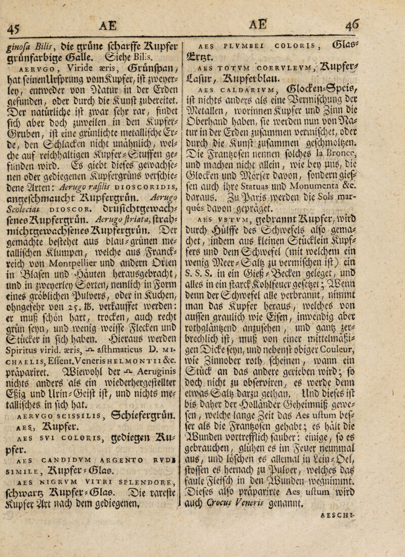 s 45 AE ginofa Bilis, tue grüne fcbarffe Kupfer grünfarhige ©alle, ©iel)e Bills. aervgo, Viride ieris, ©t'tmfpail, hat feinen Utfptung ootnKupfet, ift jweper# lei), entwcbet oon Oiatur in Der Stben gefunbert, ober butd) bie Kunft jubereitet. ©er natürliche tfl jwar fcl>v rar, fmbet fiel) aber bod) juwetlen in ben Kupfer# ©tuben, ift eine grün lichte metaHifd)e@r# be, ben ©d)lachcn ntd)t unähulid), wel# d)e auf reichhaltigen Tupfer# ©tuffen ge# funben wirb. £'S giebt biejcS~gewachfe# nen ober gebiegenen Kupfergrüns oetfehie# bene Sitten: Aerugo raßlis dioscoridis, engefebmauebt Kupfergrün. Aerugo Scokcias dioscor. turn (leb tgeroad;# fenee Kupfergrün. Aerugo ftriata, ftroh# rnicbtgexracbfenceKupfergrün, ©er gemachte befiel)« aus blau#grünen me# tallifcben Klumpen, welche aus granef# retd) oon Montpellier unb anbern Orten in 33lafen unb Rauten hetausgebradjt, unb in jweperiei) ©orten, nemtict) in Senn eines gröblichen s]MoetS, ober in Kuchen, ol)ngefel)r oon 2f, iß, oetfaujfet werben: er muß fd)on hart, troefen, aud) red)t grün fepn, unb wenig weiffe Jlccfen unb ©tttefer in fid) haben, hieraus werben Spiritus virid. asris, -n- afthmaticus D. m ί¬ ο h a e l i s, Ellern. Veneris h e l μ o n t i i &c. prüpariret. 3Biewol)l ber Aeruginis nichts anbetS als ein wieberhergefiellter ©fig unb Urin#@eift tfl, unb nichts me# taHtfches in fid) hm* aervgo scissilis, ©cf)tefergrün. λ es, Kupfer. aes svi coloris, gebtegen Ku# pfer. aes candidvm argento rvdi simile, Ixupfcv * (Blae. aes nigrvm vitri splendore, fdware Tupfer * (Blae. Sie tavef^c ^upfev -Μ «αφ Dem geDie^enem J AE 4g AES PLVMBEI COLORIS, (Bfoö* AES TOTVM C 0 ERVLEVM , Kupfer/ Haftir, Kupferblau. aes caldarivm, ©locfemSpcte/ tfl nichts anbers als eine Cßermifcbung ber ‘üKetallen, worinnen Kupfer unb ginn bie Oberhanb haben, fte werben nun oon'xfta# tur in ber (geben jufammen oermifdtet, ober burd) bie Kunft jufammett gefd)moi|en. ©ie Sranfecfen nennen folcheS la Bronce, unb mad)en nicht allein, wie bei) uns, bie ©lochen unb Dörfer baoon, fonbern gief# fen atld) ihre Statuas unb Monumenta &c. barauS. gtt fj)atjs ipetben bie Sols mar- ques bapon gepräget. aes vsTVM, gebrannt Kupfer, wirb burch dDülffe beS ©chwefels alfo gema# d)et, inbem aus Keinen ©tücbletn Kupf# fers unb bem ©chwefel (mit welchem ein wenig tüicer#©alb |u permifchen tfl) ein S. s. s. in ein @ie§ # SBechen geieget, unb alles in ein ftarcf Kohlfeuer gefebei; vLBenn benn ber ©d)wefel alle oetbratint, nimmt man bas Kupfer heraus, wcld)eS pon auffen graulid) wie ©fen, inwenbig aber rothglänhenb anjufehen , unb ganl) ler# brechlid) ift, mu§ von einer mitteimafi# gen Sicfe fepn, unb nebenfl obiger Couleur, wie Sinnober rotf) fd)einen , wann ein ©tücf an bas anbere gerieben wirb; fo bod) nicht ju obferotren, eS werbe benn etwas ©alb barju gethan. Unb biefeS ifl bis bal)er ber >f)olianbet ©chetmnifj gewe# fen, welche lange Seit bas Aes ullum bef# fet als bie $tanhofen gehabt; es halt bie Ißunben oorlrejflid)fauber: einige, fo es gebraud)en, glühen es im §cuet neunmal aus, unb lofd)en es allemal tu hein#Oe(, ftoffen es hernad) ü« ^iuloer, welches baS faule Sleifd) in benblßunben wegnimmt. ©tefes alfo praparirte Aes uitum wirb and; Crocus Veneris genannt, AESCHI-