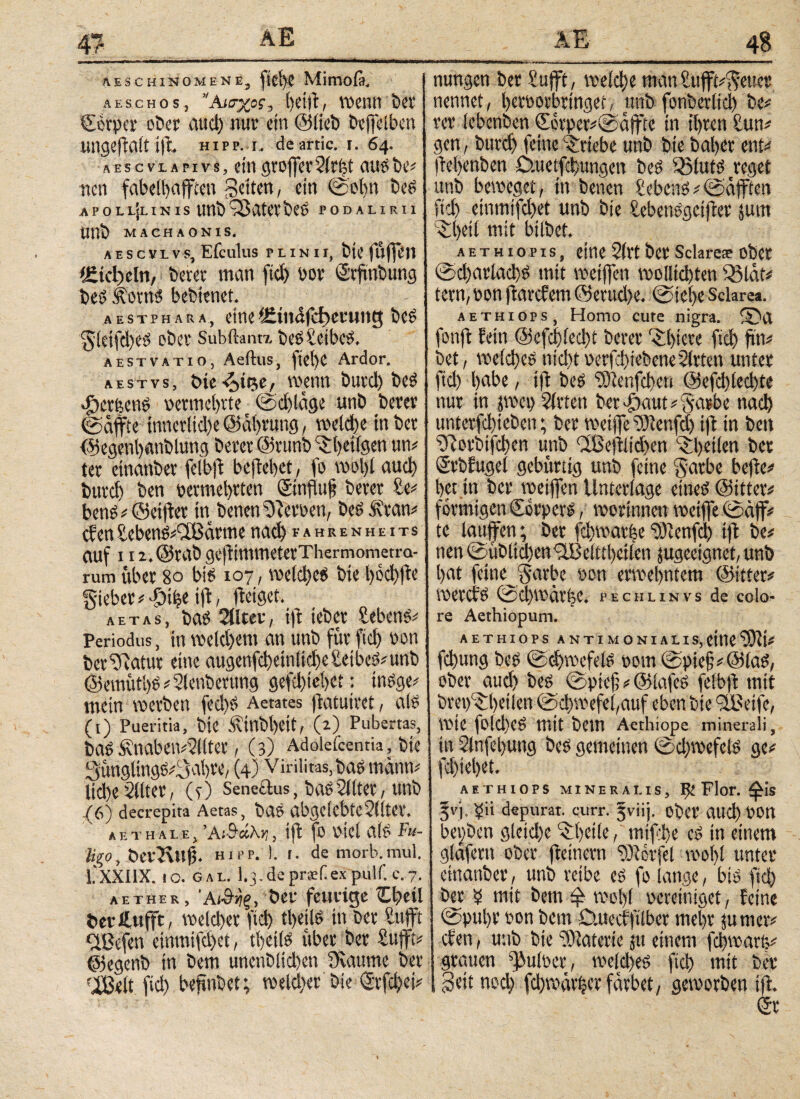 AESCHINO Μ EN E, ftd)C Mimoß. aeschos, Αίσχος, hetff wenn bet ©crpcr ober aud) nut· ein ©lieb beffelben lingeftait tff hipp. 1. deartic. 1. 64. aescvlapivs, eingvoffct2it|t ausbe# nen fabeibaffccn gelten, ein ©olm beS apoll]linis unbQSateebeP podalirii unb MACHAONIS. A E S C V L v s, Efeulus PLINII, bie fulfen f£tcl)eln, betet man fid) bot S'tftnbung bes koxni bebtenet. aestphara, eine t£in<lfd)emng bes gletfffes ob et Subftanrx bes£eibes. aestvatio, Aeftus, fiei>e Ardor. aestvs, δκ-ζ,ίρ,ς, wenn butd) bes «fjerfeens t>etmel)tte t ©dffäge unb betet ©affte tnnerltd)e ©ähvung, welche tn bet ©egenl)«nblung betet ©runb ^Ijetlgen uw tet etnanbet felbfi behebet, fo wol)t auch butch ben vermehrten ©influff betet £e* benS* ©etffv in benenOTerven, besövtan* eben Seben&SÜ3ärttte nach eahrenheits auf I i2.©tabgeffmmetetThermonietra- rum übet 80 bi? 1071 voelct)c6 bie höffffe giebewdoffe iff ffeiget. aetas, bas 2tiret, ift iebet Sebent Periodus, in weldjent an unb füt fid) non bet Statut eine augenfffetnltffe Seiber unb ©emittöP*2lenbetung gefd)tehet; inSge* mein wetben feffs Aetates ffituirct, als (1) Pueritia, bie Sinbl)eit, (z) Pubems, bas £nabew2l(tet, (3) Adolefcentia, bie gunglingsggahte, (4) Virilitas, baö mänw ltd)e 2llter, (0 Seneäus, bas 211 tet, unb fßj decrepita Aetas, bas abgeiebte2llter. AE TH ALE, ’AlS dkr, , tff ff PtCl als Fu- Ιίξο, öct2\ttff hipp. ], r. de morb.mul. 1,'XXIIX. 10. gal. I.3.deprsfexpulf.e.7. aether, ‘Α&νξ, bet feuvige Cheil betftufft, weichet fid) cl)tils in bet Sufft <2Befen etnmifd)et, thetls ttber bet £ufft* ©egenb in bem uneublidien Siaume bet ^elt fid) bennbet; weld)er bietS^et* I nungen bet Sufft, weicht manSufffgettet nennet, betoorbttnger, unb fonbetlid) be# tet febenben €etpet*@äffte in Ihren Sun# gen, butd) feine Triebe unb bie bähet ent* |W)enben ö-uetfehungen beö 33luts reget unb beweget, in benen Gebens * ©äfften ftch einmifchet unb bie £ebenSgctffet tum Shetl mit bilbet. Aethiopis, eine 2(tt bet Sclares ober ©d)atlad;S mit wetffen wollichten Q3lät* fern, ton ffarefem @erud)e. ©ict>e Sclarea. aethiops, Homo cute nigra. fonff fein @efcj)ied)t betet Shieve fich ftn* bet, welffeS nicht oerfd)iebcne2lrten untet fid) hübe, ift bes 2Dlcnfd)eti @efd)led)te nut in jwet) 2ltten ber^auwgatbe nach untetfehteben; bet weiffe iSRenfct) iff in ben 2Rotbifd)en unb (Ißeftlid)en Shetlen bet (Srbfugei gebürtig unb feine gatbe beftc^ bet in bet wetffen Unterlage eines ©ittet# förmigen Corperl, worinnen weiffe ©äff* te lauffen; bet fd)watfee ©icnfcl) iff be* nen ©üblichen Feinheiten jugeeignet, unb hat feine^gatbe »on etmehntem ©itter# WetCtS ©Cl)Wäti;C. pechlinvs de colo¬ re Aethiopum. aethiops antimonialis,eine fchung beö ©d)wefe(S pom ©pie§#@laS, ober aud) bes ©ptef; * ©lafcs fefbff mit brep^hetien ©>d)wefel,auf eben bie Feife, Wie fold)CS mit bem Aethiope minerali, in 2lnfel)ung bes gemeinen ©d)wefels ge# fchiehet. aethiops mineralis, Ι)ί Flor, 5vj. £ii depurat, curr. gviij. obet αΐΐφ POrt beijben gleiche ^betle, miffhe es in einem glafern obet ffeinetn 29icrfel mof)l unter etnanbet, unb reibe es fo lange, bis |'ίφ bet b mit bem φ wohl vereiniget, feine ©pul)t ton bem ö.uecfftlbet mehr jurner? eben, unb bie Materie jtt einem fd)war&i grauen pultet, welches ^φ mit bet Seit ηοφ fd)toäthtt färbet, geworben iff (Sr