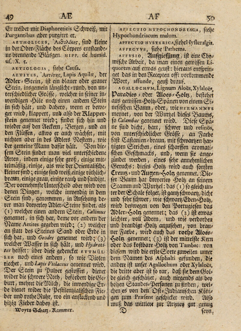 & treibet mit Diaphoreticis SdjWeif, ttlit Purgantibus aber purgitet er. AETHOLICES, AlQokMiS , flUÖ f iCttlC in ber Oberfläche bes CorperS entflanbc# ne brennenbc SMaSgen. hipp, de humid, ui’. X. f. f ' aetiologia , itei)C Caufa. aetites, ’Αβτ/TJji, Lapis Aquils, bet 2fbfei·# eteiit, ift ein blauet ober grauer Stein, insgemein iang!id)t#rüftb, pon um terfd)iebitd)et ©reffe, meiner in feiner ttt# wenbtgett ff)o!e nod) einen anbern Stein in ftd) halt, unb t>al>ero, wenn er bewe# get wirb, fiappert, unb aifobet Klapper» fleiit genennet wirb; finbet ftd) l)in unb wieber auf ben Siechem, «Sergen, unb an ben Slüjfen, allwo er aud) wäd)fet, mit ntd)ten aber in beS Slblets SReftern, wie ber gemeine ‘üDtann bafttt halt. 95 on bie# fern Stein finbet man Ptel unterfd)iebene Sitten, inbetn einige fel>r grofi, einige mit# telmafiig, einige, als wie berOrientalifd)e, {(einer ftnb; einige ftnb weifi,einige rotbltd)# braun, einige grau, einige raufe unb fanbigt. S)eruornel)mjteUnterfd)cib aber wttb non benen Singen, welche ittwenbig in bem Stein ftnb, genommen, in Sinfefeung be# rer man bteperlep 2lbler#Steine finbet, als (0 meiefeer einen anbern Stein, Cdtimus genennet, in fid) feat, beme pot anbern ber 9?ame Aetites gegeben mirb; (2) weki)er an ftatt bes Steines Sanb ober ©rbe in fiel) feat, unb Geodes genennet rotrb; (3) welcher itBaffer m ftd) halt, unb Hydroti¬ tes feeiffet: über biefe gebenefet E T T M Ü L- I le K nod) eines anbern, fo wie Stolen rieefeet, unb Lapis Violaceus genennet wirb. Ser Stein ju pulpet geftoffert, bienet wibet bie fd)wete9?otl), befördert bte©e# burt , mehret bieStilcfe, bie tnwenbtge©iv be bienet reib er bie dVfnletvfgaiifiebcn fvic# ber unb rotfecDiubr, wo ein anjtecbenb unb l)i|ig Sieber babep ift. XPoyto öd?« 15 = Kammer, AFFECTIO HYPOCHONDRIACA, fifffe Hypochondriacum malum. affectio hystericA^teheHyfteraigia. affectvs, ftefee Pathema. a f f v s 1 ο, Siufgtefiimg, i|t eine €fep# mtfd)e Arbeit, ba man einen gemtffeu Li¬ quorem auf etwas gettft: hieraus enifprtm get bas in ben 9tecepten offt porfommenbe CtBort, affunde, geu§ braut. a g al l 0 c h v m, Lignum Aloes, Xylaloes, Pörabtes # ober ΟΙΙοψ^οΙ#, befielet aus gemiffen JgolkSpänen oon einem Sk oeftfd)cn aöaum, ober, wieherman*ivs mepnet, pon ber 9Bur|el btcfeS SBaurns, fo Caiambac genennet wirb. Sicfe Spa« ne ftnb btd)t, hart, fdjwet unb refinös, pon untetfd)icbiid)er ©roffe, an gatbe faft Cajtanien # braun, mit fefewarben fear« pigten Strichen, eines fefearffen aromatk feben ©cfcfemacts, unb, wenn fte ange# jtinbet werben, eines fefer annehmlichen @erud)S: btefeS Jgolh wirb aud) fonjten Crate »unb 2iugen«4oi<3 genennet. Sie# fer 53aum bat breperiep ^Dofe an feinem Stamm unb 9Burfee(: bas (1) fo gictd? um ter ber Scbaie folget, i|tganfyfcbwarh, bid)t unb febrfd)wer, wie fd)warb©bem>ipoib, wirb beSwegen pon ben ^ortugiefen bas 21Mcv#^ole genennet; baS (2) ift etwas leid)ter, ooll 5lbern, unb wie perborben unb branbigt φοί| anjufeben, pon brau# net $atbe, wirb α«φ buS νοφε 2iloea# ^»ole genennet ; (3) ift ber mittelfte 3vetn ober bas foftbare dbolfe Pon Tambac: pott Liefern wirb bie erjteSorte juwetlen unter bem tarnen bes Afphalti gefunben, bie anbere ift unfer Agailochum ober Xylalocs, bie britte aber ift fo rar, ba§ fte bem<3ok begieid^gefebafeet, aud) nirgenbs als bep feofeen StanbeS#^>erfonen jufnben, wel# d)en es pon ben Oft#3inbtanifd)en JRciit# gen ?um Prsfent gefd)tcbet wirb. Sllfo muf bas mittlere jur Sirimeg gut genug S fepn {