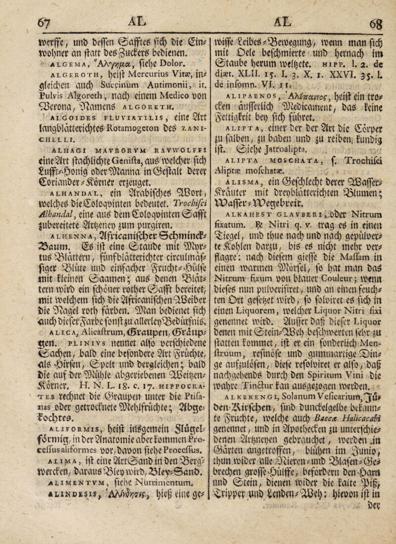 67 68 mrffe, unb beffen ©ajfteg ftd) bie Sin# spolper an jlaft beg guckerg bebienen. jtiGiMA, Αλγ^μα, ftei)e Dolor. algeroth, helft Mercurius Vitae, tlV gfdd)cn and) Succinum Antimonii, ir. Pulvis Algoreth , nad) CilU’IH Medico POtl BBetona, 5Rameng algoreth. AI.GOIDES FLUVIATILIS, iitlS δίϊί langblättetidjteg Rotamogeton bes %A n I- CHEILI. ALHAGI MAVRORVM RAVWOLFFI «tneSlrt jtadjlidjte Genifta, aug midier ftd) SufjVfjonig efberlütanna in ©eftalt berev €ortanber#i\orner erzeuget. ALHANDAL, eilt 5tVClbifd)CÖ ‘XßOPt , toelcheg bteColoqotnten bebeutet. Trockfei Mandat, eine aug bent €oloqpinten ©afft juberetfete Slr|enep pm purgiten. a l h e n n a , Slfttcanifdjer θφιπίη<ί# 23amn. ®g tffc eine ©taube mit ‘rSfttp tug flattern, funfbiatterid)ter circulmaf# ftger 3Müte unb einfacher §tud)t#f)üffe mit kleinen ©aameti; aug benen SSiät# tetn wirb ein fchoner votier ©afft bereitet, mit Welchem fiel) bieSlfrieanifdien^Beiber bie üftagel roti) färben, tötan bebienet fiel) <tud) bteferSarbc fonft p alleriei)33ebütfnig. alica, Alicaftrum,(BÜrßUpen,(B'fdttpi gen. plinivs nennet alfo perfd)tcbene ©aeben, baib eine befonbere 2lrt $rüd)te, «lg f)irfen, ©pclt unb begleichen; balb bie auf ber ‘SMhle abgeriebenen 9iBeii?en# Jtorncr, H. N. L. is. c. 17. HIPPOCRA¬ TES ted)net bie ©raupen unter bie Ptifa- mas ober getrocknete 9M)lfrücl)fe; 3lbt$c> fochten. ALiFORMis, heifk inggemein Slüseb fotnng, in ber Anatomie aber kommen Pro- ceffusaliformes P0r,baP0n fiel)C Proceffus. απμα, jft eine5lrt©anbinben33erg# iperefen, baraug Q3lep wirb, 2Mey*eanb. alimentvm, fiepe Nutrimentum. AHNDEsis, ’AMvSwts, l)te^ eine ge# AL wiffe Beibeg#Bewegung, wenn man fiel; mit Öde befd)mierte unb hernach im ©taube l>erum weidete. hipp. 1.2. de dist. XLII. 15. I. 2. X. X. XXVI. 35. I. de infomn. VI. 1 r. A L I P A E N O S , ' ÄhiltCUVO? , ί)0ί|! Citt tt'lV eben dujferlid) iOtebicament, bag feine gettigfett bei) fiel) führet. alipta, einer ber ber $irt bie Sorpet pfalben, p haben unb p reiben) funbig ift. ©iel)C Jatroaiipta. alipta mosch ata , f. Trochifci Aliptie mofehat*. alisma, ein@efd)led)tberer '^Baffer# trauter mit brepblatteridjten Blumen; Waffer s Wegebreit. ALKAHEST GLAVBERI , Ober Nitrum fixatum. Fk Nitri q. v. trag eg in einen Siegel, unb tl)ue nach unb nad) gepüloev# te .fühlen bargt, big eö nicht mehr per# flagre': nad) btefem gteffe bie Madam in einen warmen 9)?6rfel, fo bat man bag Nitrum fixum POtt blauet Couleur; mntl biefeg nuu pulperiftret, unb an einen feud)# ten Ort gefegt wirb, fo folpiret eg ftd) in einen Liquorem, weld)er Liquor Nitri fixi genennet wirb, bluffet ba§ btefer Liquor benen mit ©ieitt#3Beh befd)werten fel)t p ftatten kommet, ift er ein fonberlid) Men- ilruum, reftnofe unb gummartige S)tn# ge aufpiofen, biefe refoloiret er alfo, baf nad)gebenbg burd) ben Spiritum Vini bie wahre Tinäur kan auggepgen werben, alkekengi, Solanum Veficarium,^JIU öm-Ättfc|>ett, finb bunckelgelbe beiattn# te fruchte, vpcld)e auch Baec* kaUcacaU genennet, unb in 2ipoti)ecken p unterfchte# benen Slvfenepen gebrauchet, werben .in ©arten angetroffen, blühen im 3unio, t!)un wtber alle aJltercn#unb Olafen#@e# bred)en groffe 'öülffe, befördern benfiam unb ©tetn, bienen wtber bie kalte Tripper wnh tenben^el); hitoon ifl in