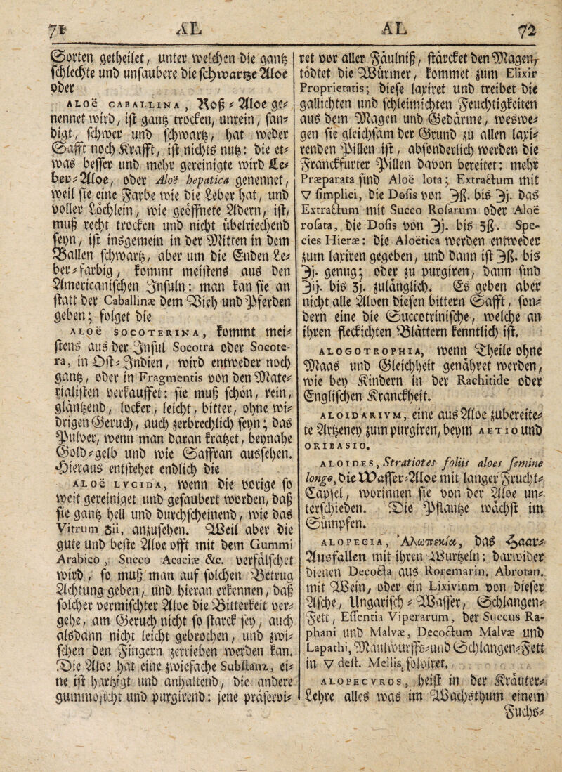 7 ι- Α L ©orten geil>eiiet, unter weidfen bie ganfj fchledjte uni) unfaubere bie fdjrranje 21loe ober ALOS CABALLINA, Hof? « 2Πθί gC* nennet wirb, ift gan| ttotfen, unrein, fam bigt, fchwet unb fchwarß, l)at Weber ©afft noch ^rafft, tjt ntd)ts nufjs.: bte et* wae bejfer unb mehr gereinigte wirb ß.e« beu*2iloe, ober Aloe hepatica genennet, weil fte eine ^arbe wie bie Seber hat, unb ooller Söchlein, wie geöffnete Bibern, tjt, mufj recht trocfen unb nicht ttbelrtechenb (eon , tfl insgemein in ber SEUitten in bem ^Sailen fchwarfj, aber um bte Snben Se* ber* farbig, fommt meiftcnö aus ben Slmertcanifchen {Jnfuln: man fan fte an ftatt ber Cabaliin® bem Q3ie!) unb ^frrben geben; folget bte ALoe socoterina, fommt tuet* fte ns aus ber 3>oful Socotra ober Socote- ra, in Oft^nbien, wirb entweber nod) gan|, ober in Fragmentis pon ben SERate* rialijtcn perf auffet: fte mujj fd)6n, rein, glänijertb, locfer, leicht, bitter, ohne wt* beigen ©eruch, auch jerbtechltd) fepn; bas ^uloet, wenn man baran fraget, beinahe ©olb*gelb unb wie ©ajftan ausfehen. hieraus ent|tel)et enbltct) bte ALoe lvcida, wenn bte porige fo weit geretniget unb gefaubert worben, bafj fte ganfe heil unb burchfd>einenb, wie bas Vitrum δ», anutfcben. SSBeil aber bie gute unb beftc 21 (oe offt mit bem Gummi Arabico , Succo Acaci® &c. Petfälfd)et wirb, fo mujj man auf folchen betrug 21d)tunggeben, unb hieran erlernten, baf fold)er oetmifchtet Slloe bie iöitterfeit per* gehe, am ©etud) nicht fo ftareb fei), aud) alsbatm nidtt leicht gebrod)en, unb jwi* fd)en ben Ringern jerrteben werben fan. Sie 2(loe t>at eine jwiefache Subitam, et# ne ift t>arfeigst unb anbaltenb, bie anbere gummojtd)t unb purgtrenb; jene ptäjetPt* n ret oor aller Säulntjj, ftärcfet ben ‘EOtageiv tobtet bie ‘dBitrmer, fommet jum Eüxir Proprietatis; biefe lapiret unb treibet bte gallichten unb fd)ieimid)ten $eud)tigfeiten aus bem SOI eigen unb ©ebätme, weswe* gen fte gletchfam ber @runb tu allen lapi* renben ffMIlen ift, abfonberltd) werben bte Atancffurter Rillen baoon bereitet: mehr Prsparata ftnb Aloe lota; Extractum mit V fimplici, bie Dofis pon 3ß· bis 3j. baS Extraäum mit Succo Rofarum ober Aloe rofata, bte Dofis pon 3j. biS 5ß. Spe¬ cies Hier®: bte Aloetica werben entweber ium lavtren gegeben, unb bann ift 3ß. bis 3j. genug; ober ju purgtren, bann ftnb 3g. bis 3j. julängltd). @S geben aber nicht alle 2lloen btefen bittern ©afft, fon* bem eine bie ©uccotrtnifche, welche an ihren flecfichten blättern fenntlid) ift. alogotrophia, wenn ^hdie of>nc SDtaaS unb ©leichbett genähret werben, wie bet) Äinbern in ber Rachitide ober Snglifchen iivtanefbeit, aloidarivm, eine aus2l(oc subereite* te 2lrBenet) jum purgtren, bepm a e t i o unb ORIBASIO. a l ο i d e s, Stratiotes foliis aloes femine longe, bie ϊ£>α jfer*2f loe mit langer Frucht# Sapjel, worinnen fte pon ber 2!ioe um terfchieben. Sie ^ftanfee wächfi im ©{impfen. alopecia, 'Αλωτπκία, baS -ZyAdVi Siusföllett mit ihren '-ib'urfjeln; barwtber bienen Decoöa aUS Roremarin. Abrotan. mit iBcin, ober ein Lixivium pon biefer 2lfd)e, Ungarifcl) # affet, ©d)langen# gett, Eii'entia Viperarum, bet Succus Ra¬ phani unb Malv®, Decoitum Malv® uttb Lapathi, ‘hJtaulwurffs^uiib ©d)langcn^ett in vdeft. Mellis, foiPtret. alopecvros, in ber ^räuteri Sehre alles was im cIi3ad)Sti)um einem ^$ud)S#