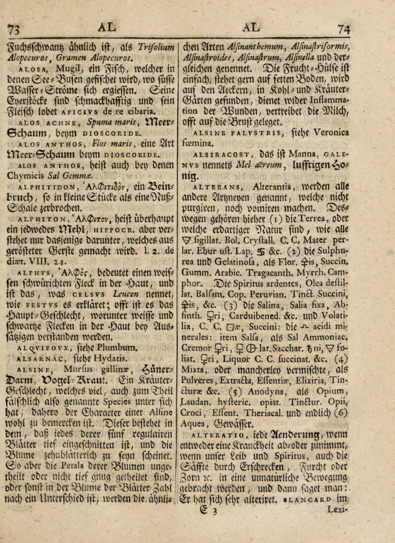 §Ud)Sfd)Watth ά(>η1ίφ ift, a(S Trifolium Alopecuros, Gramen Alopecuros. alosa, Mugil, ein §ifdj, weiter in Werten ©ec # 35ufert geftfd)et wirb, wo füffe QI3affer«©tr0me fiel) ergieffen. ©eine Soerftocfe finb fd)maett)affttg unb fein gleifd) lobet a p i c i v s de re cibaria. ai. os achne, Spuma maris, XXlttv* θφαιιιη, bepm dioscoride. alos anthos, Flor maris, eine Qll’t 5Π7οει·:Θφαιιηι bet)m dioscoride. alos anthos, fjeift txucl> bet) öenen Chymicis Sal Gemma. ALFHITIDON, ’Αλ®(Τίδ3ν, CM 23eitV bi-ιιφ, fo in f(eine ©titele als eine 9luf# ©d)ale ^erbrochen. alphiton,Αλφιτον, helft Überhaupt ein jebwebes iTTebl, hippocr. aber oers fielet nur baSjentge barunter, welches aus gerojleter ©erfle gemacht wirb. L 2. de dm. VIII. 24. alphvs, 'Ακφος, bebeutet einen weif* fen fd)wurid)ten glecf in ber Jjaut, unb tfl bas, was celsvs Leucen nennet, rote festvs es erkläret; offt tfl es bas T>aupt*@efd)led)t, worunter wetffe unb fdtwartje Slecfen fu ber T)aut bet) 2luS> fähigen öerflanben werben. al^vifovx, fteS)C Plumbutn. alsarnac, ftebe Hydatis. Ί alsine, Morfus gallina?, -t^uner# tDavm, Xbogel-Äinui, Sin Kräuter# @efd)led)t, welches oiel, auch jum^beil falfd)ltd) alfo genannte Spedes unter ftd) hat, bahero ber Sbaracter einer Al fine wol)l ju bemerefen tfi. tiefer beftehet in bem, bah iebeS- berer fünf regulairen glätter tief eingefchnitten tfl, unb bte ißlmne jehr,blätterte!) ju fet)n fcheinet. ©0 aber bte Petala berer QMumen unge« theilt ober nicht tief gttug gctbeilet finb, ober fonft in ber iSluroe ber Blatter gahl nach ein Unterfchieb ift, werben bie ähnli*, chett Wirten Alßnanthemum, Alfmafiriformis, Alßnaftroides, Alfinaßrum, Alßnella unb ber# g(eid)en genennet. ©te Srud)t * Tntlfe tfl einfach, freitet gern auf fetten Q3oben,c wirb auf ben $1 eefern, in Äol)l # unb trauter# ©arten gefunben, bienet wiber Inflamma¬ tion ber ‘ißunben, oertreibet bie dPuld), offt auf bte Sßrufl geieget. alsine palvstris, fiet)C Veronica feemina. alsiracost, baS tfl Manna, gale- n v s nennets Mel aereum, lufftigen^o# ntg. alterans. Alterantia, werben alle anbere Slrfenepen genannt, welche nid)t purgtren, noch oomtren machen. SeS# wegen gehören hieher (1) bte Terrea, ober welche erbartiger 5Ratur finb, wie alle V ßgillat. Bol. Cryflall. C. C. Mater per¬ iar. Ebur ufl. Lap. & &c. (2) bte Sulphu¬ rea unb Gelatinofa, atS Flor, £is, Succin. Gumm. Arabic. Tragacanth. Myrrh. Cam- phor. X)te Spiritus ardentes, Olea deftil- lat. Balfam. Cop. Peruvian, Tinct. Succini, ^is, &c. (3) bte Salina, Salia fixa, Ab- finth. Cri, Carduibened. &c. unb Volati¬ lia, C. C, □*, Succini: bte ■n- acidi mi¬ nerales: item Salfa, alS Sal Ammoniac. Cremor (Jri, g ©· lat.Sacchar, % ni, V f°* liar. gri, Liquor C. C. iuccinat. &c. (4) Mixta, ober mancherlei) oermifdjte, als Pulveres, Extrafla, Effentia?, Elixiria, Tin- flurae &c. (5) Anodyna, alS Opium, Laudan. hyfteric. opiat. TinSur. Opii, Croci, Effent. Theriacal. unb Ctlblicl) (6) Aquea, ©ewäffer. Alteratio, tebe2ienber iwg, wenn entweber eineÄrancfl)eit abwber junimmt, wenn unfer Selb unb Spiritus, auch bie ©affte burd) Srfchreclen , ^urcf)t ober Sorn ic. tn eine unnatürliche Bewegung gebracht werben, unb bann fagei man:. Sr hat ί<Φfei)t alteriret. »lancard im S 3 Lexi-
