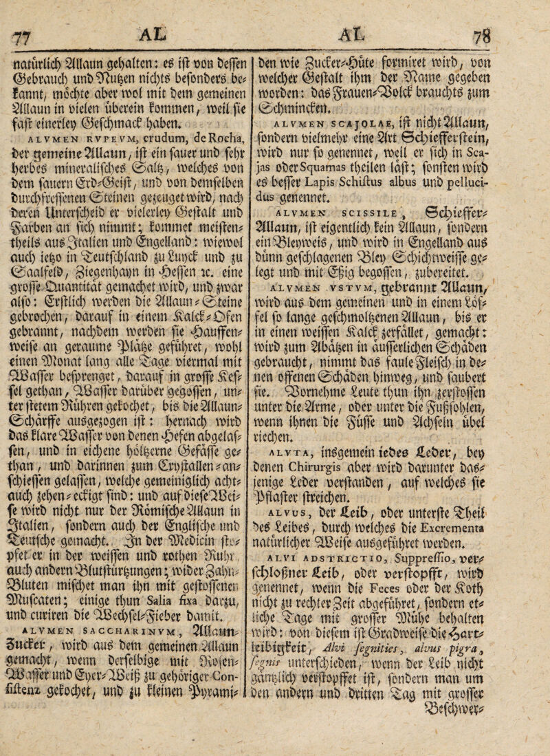 naturtief) Slllaun gehalten: es ifi oon beffen I Den wie guc?er#4i)üte formtret wirb, oon @ebrauch unb fRu^en ntd)ts befonbers be> wefd)er ©eSalt it>m Der SRame gegeben fannt, mochte aber wol mit bem gemeinen worben: Das 5rauen#gSolci; brauchte jttm Sillaun in oteien überein fornmen, weil fte ©djmincfert, faft ctitcriet) ©efchmac? hüben. alvmen scajolλe, ift ηίφίSillaun, alvmeh rvpevm, crudum, deRocha, J fonbern oieimehr eine Slrt ©ctSefferftein, ber gemeine SiUötm, ifi einfauerunb fefjr wirb nur fo genennet, weil er fiel) in Sca- herbes mtneraltfches @aft, weiches non I jas ober Squamas theilen laji; fonfien wirb bem faucrn@rb#@ciS, unb oon bemfelben es feeffer Lapis Schiftus albus unb pelluci- butchfrcflenen ©teinen genüget wirb, nach dus genennet. bereu iinterfcheib er bieieriet) ©efiait unb alvmen scissile , ©d)ieffet·# garben an ftd) nimmt; fommet meiflen# Warn, tfi eigentiid) fein SJilaun, fonbern theils aus Statten unb Sngettanb: wtewol ein i'SleoweiS, unb wirb in Sngeöanb aus auch ie|o in cSeutfd)ianb ju Sut)ch unb $u bünn gefchiagenen 23!et) ©d)id)twetffe ge? ©aalfelb, gtegenhatm in Reffen tc. eine (egt unb mit @§ig begoffen, ^bereitet, grojfe Omantitat gemachet wirb, unb jwar alvmen vstvm, gebrannt Qlüarn, alfo: Srjitid) werben bie 2lilaun#©teine wirb aus bem gemeinen unb in einem tof# gebrod)en, barauf in einem Äalef# Öfen I fei fo lange gefchmothenen Slilaun, bis er gebrannt, nad)bem werben fte puffern in einen weijfen ftalcf verfallet, gemacht: weife an geraume fjMähe geführet, wohl wirb jurn ?(ba|eti in etufferiiehen ©chaben einen iOionat lang alle L£age rtermal mit gebraucht, nimmt bas faule$leifd) in be# ^Baffer befprenget, barauf in groffe &φ nett offenen ©cbäben hinweg, unb faubert fei gethan, *3B affer barüber gegofjen, um fte. fSomehme Eeute tijun ihn gevfioffm ter fiefem Stühren gefodjet, bis bie SiUaun# unter bie Stritte, ober unter bie $ufjfol)len, ©d)ärffe ausgewogen ifi: hernach wirb wenn ihnen bie §ülTc unb §ld)fein übel bas fiare SBaffer oon Denen *£)efen abgelaf# riechen. fen, unb in eidjene hofeerne ©efaffe ge^ alvta, insgemein iebea i.cber, bet) than, unb Darinnen jurn €rt)iiallen#am benen Chirurgis aber wirb barunter bas# fchteffen gelaffen, welche gemeiniglich acht# fettige teber uerftanben, auf welches fte auch ^hen# eeftgt ftnb: unb auf biefeTiBet# (Weichen, fe wirb nid)t nur ber SwmifcheSlHaun in ' alvus, ber Seih, ober unterfte Staiten, fonbern attd) ber Sngiifche unb beS £eibeS, burd) welches bie Excrementa ^eutfehe gemacht, 3n ber “Siebtem (lo# natürlicher ilBeife auSgeführet werben, pfet er in ber wetjfen unb rotltcn Stuhr,, I alvi adstrictio, Suppreffio,uer# auchanbem«iut)iürhungen;wibergahtv fdjiofinei· £eib, ober »erftopfft, wirb bluten mifd)et man ihn mit gesoffenen genennet, wenn Die Feces ober ber £otl) OJtufcaten; einige tl)un Salia fixa barju, nicht wu rechter geit abgeführet, fonbern et# unb curtren bie OBechfet^ieber Damit. liehe ^age mit grojfer “Stühe behalten alvmen saccharinvm, Sillawn# wirb*, oott biefemtS©rabweifeDie^art# SucEev, wirb aus bem gemeinen Sitlaun leibtgFeit, Alvi jegnities 5 alvus pigra y g^mad)t f i^enn Dcrfeibjge mit Oiojetv yßg^ untetfd^-teben/ wmn bet Selb nid)t Raffer unb <5ΐ)ερ#:ϊ0ΐ’ί§ ju gehöriger Con- gdnhiid) »erjlopffei iS, fonbern man um «itenx gefochet, unb (u fleinen ^t>ramt# 1 ben anbern unb Dritten ^lag mit groS« 33efd)wei#