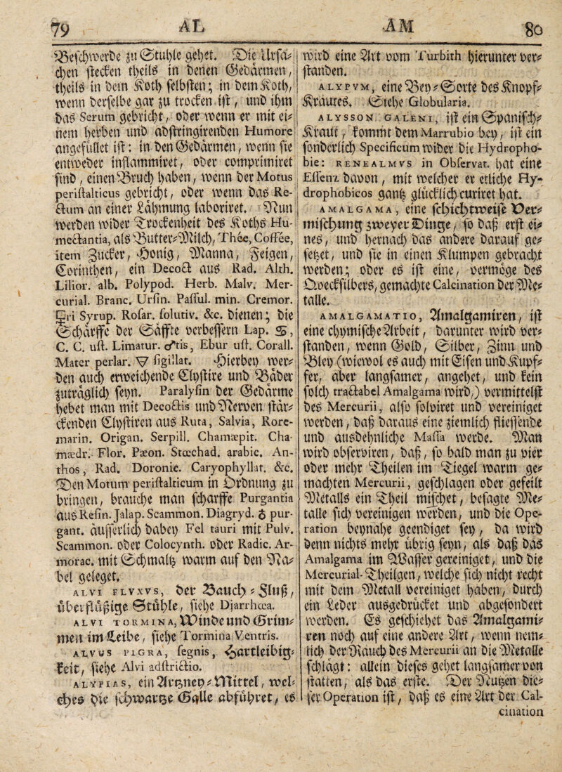 SBefdjwerbe in @tul)le gebet. 5>te ürfd* d)en stechen tbetis in benen ©ebarmen, tibiis in Dem £otl) feibften; in bemft’otb, wenn berfelbe gar j« troefen tft, uni) ihm bas Serum gebricht, ober wenn er mit ei* nein herben uni) abftrmgirenben Humore angefüflet tft: in ben ©ebärmen, wenn fte entweber inflammiret, ober comprimiret finb, einenfßutä) haben, wenn berMotus periftakicus gebricht, ober wenn bas Re¬ ihum an einer Zähmung (aboriret. 35ttn werben wiber5:roe?enl).eit beS 5vot!)S Hu- meäantia, alS 53utfet*2)itld); Thee, Coffee, item Sucher, -Öonig, 23tanna, feigen, Cerinthen, ein Decoä aus Rad. Alth. Lilior. alb. Polypod. Herb. Malv. Mer- curial. Branc. Uriin. Pafful. min. Cremor, □ri Syrup. Rofar. folutiv. &c. bienen bie ©d)dtffe ber ©äffte oetbeffetn Lap. s, C. C. uft. Limatur. o*tis, Ebur ull. Corall. Mater periar. V figillat. hierbei) Wer* ben aud) erweichenbe Clpfiire unb 55 ab er jutragltd) fepn. Paralyfin ber ©ebärrne hebet man mit Decoöis unb Btcrpen ffär* Cfenben CipfHreit aUS Ruta, Salvia, Rore- marin. Origan. Serpill. Chamtepit. Cha- mtedr. Flor. Paeon. Stcechad. arabic. An- thos, Rad. Doronic. Caryophyllat. &c. ©en Motum' periftalticum in Otbnung fit bringen, brauche man fd>arffe Purgantia (lUgRefin.Jalap.Scammon.Diagryd. <$ pur¬ gant. duffetlid) habet) Fel tauri mit Pulv. Scammon. ober Colocynth. ober Radic. Ar- morac. mit ©cbmaih warm auf ben 55a* bei geieget» alvi flvxvs, ber 23uud> * Slujj, iibaftu^ige ©tuhle, flehe Djarrhoca. alvi T os mina, XUjl)be Uttb (Sl'tlJI* mm im S,eibe, fiel)« Tormina Ventris. alvus pigra, fegnis, hartleibig; heit, flehe Alvi adftriffio. AtYnts, ein21etjner>*iHtttel, web bie fd>werße <Bg>üe cbfuhret, cs *rn· .. 1 111 wirb eine 21 vt pom Turbith hierunter Per* jtanben. a l y p v m eine 55et) * © orte beS Änopf* Sraute». <S5tel)C Globularia. jttssoN gueni, iir ein©pantfi)* Ävaut, fommtbemMarrubio her), iftein fonberitch Specificum wiber bie Hydropho¬ bie: renealmvs in Obfervat. l)Ut eine Ellenz baoon, mit welcher er etliche Hy- drophobicos gan| gfüctlicl) cuvirct hat. AMALGAMA, CtΠ6 fcl)icf)tweife T>ec* imfcfjung jweyeriDmge, fo bah erft ei* nes, unb hernach bas anbere barauf ge* fehet, unb fte in einen klumpen gebracht werben; ober cs ijt eine, permöge bes Cmecffiibcrs, gemad)te Caicination ber iOie* falle. AMALGAMATIO , 2itnalgarmren, i|t eine cl)t)mifche2lrbeit, barunter wirb Per* ftanben, wenn@olb, ©über, ginn unb 55(et) (wiewol es auch mitCifen unbStupf* fer, aber (angfamer, angehet, unb fein fold) traöabcl Amalgama Wirb,) Permittelfi beS Mercurii, aifo folpiret unb pereiniget werben, bah baraus eine jiemltd) fltcffenbe unb ausbehnliehe Mafia werbe, tffian wirb obferPiren, bah / fo halb man $u Pier ober mehr 5d)etlen im lieget warm ge* mad)ten Mercurii, gcfd)lagen ober gefeift letalis ein 5:1)eil mifebet, befagte 2)1 e* talle ftd) pereinigen werben, unb bie Ope¬ ration bepnabe geenbiget fei) , ba wirb benn nichts mel)r übrig fep, als bah &a$ Amalgama im ^Baffer geteiniget, unb bie Mercurial- 5H)eiigen, welche ftd) nid)t recht mit bem 23letail pereiniget haben, burch ein hebet auSgebtücfet unb abgefonbert werben. Cs gefä)iel)et bas 2lnißlgatm* ren noch auf eine anbere 2ltt, wenn uem* iid) ber DvauchbeS Mercurii an bie2)ietalle fd)lagt: allein btefcS gehet langfamer pon ftatten, als bas erste. S)er Dcutsctt btc* (er Operation ift, baf cS eine 2lrt ber Cal- ciaatioa