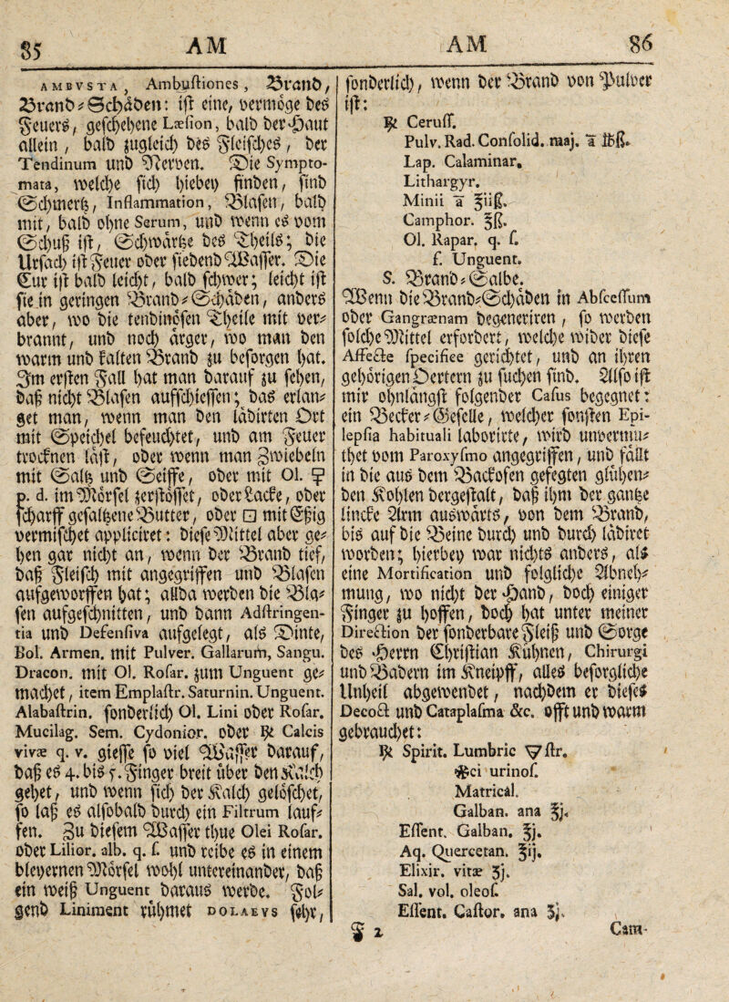 AMBVSTA Ambuftiones , 23t'viItC>, 23v«mt> # Sd)döen: tft eine, vermöge i>eg geuevg, gefcf)ebcne Laefion, halb bet'öaut allein , balb jugleid) i»g g(cifd)eg, bet Tendinum Uni) ^RetVett. S5te Sympto¬ mata, welche fiel) hiebei) ftnben, ftnb @d)merh, Inflammation, Olafen, halb mit, halb ot>ne Serum, unb wenn eg vom ©d)u|5 ifl, ©dftvdvfce beg •Spetlg; bie Utfad) tft gettet ober fiebenb ffBaffer. SDie €ur tft halb leidjt, halb fd)wer; leid)t tft fiein getingen Sötanb # ©d)dben, anberg aber, tvo bie tenbinofen -ipctle mit vet# brannt, unb noch dtgev, voo man ben mann unb falten 33tanb ju befolgen l)at. 3m etjfen gail bat man batauf ju fel)en, baf nicht SSlafen auffdfteffen; bag etian# get man, wenn man ben läbivten Ott mit ©peichet befeuchtet, unb am geltet ttoefnen idft, obet wenn man gtviebein mit ©alb unb ©etife, obev mit 01. ^ p. d. im ^iövfel üetjtöffct, obethaefe, obev fd)avffgefabeneButter, obev □ mitSfig vermifd)et appltctvet: biefe Mittel abev ge# ben gav nid)t an, wenn bet iövanb tief, baf gletfd) mit angegriffen unb Olafen aufgeworfen bat; allba werben bie S3ig# fen aufgejehnitten, unb bann Aditringen- tia unb Defenfiva aufgelegt, a(g SDtnte, Bol. Armen, mit Pulver. GallaruiV), Sangu. Dracon, mit Ol. Rofar. jum Unguent ge# machet, item Emplaftr. Saturnin. Unguent. Alabaftrin. fonbeviich Ol. Lini obet Rofar. Mucilag. Sem. Cydonior, obet IJi Calcis vivs q. v. giejfe fo viel 3b'u{]'et batauf, baf eg 4. big f. ginget bveit übet ben sudd) gebet, unb wenn ftd) bev .HaId) geiofdjet, fo laf eg alfobalb buvd) ein Filtrum (auf# fen. gu btefern 38ajfev tl)ue Olei Rofar. obet Lilior. alb. q. f. unb veibe eg in einem blepernen ?Jiovfel woi)l unteveinanbev, ba§ ein weih Unguem bataug werbe. gol# genö Liniment rühmet ο01.Aevs fel)v( fonbevlid), wenn bet fövanb von ^iulvet ift: m CeruiT. Pulv. Rad. Confolid. maj. a Ibß» Lap. Calaminar, Lithargyr. Minii a %\\& Camphor. §ß. Ol. Rapar. q. C f. Unguent, $. ^ranb*©albe. 2Benn Die 35vanb*©d)aben tu Abiceitum Oi)CV Gangrsenam begencritcn , fo VOetbett foid)e Mittel erfordert, wcld)e btefe AfFefte fpeeihee gerichtet, unb CIS1 il)V4en gehörigen pertern ju fue^en ftnb, Sfifo tft mir ofynlangfl foigenber Cafus begegnet : ein 33ec£er^@efcllc, n)eid)er fonjien Eph iepfia habituali laborirte, wirb unoettnV thet 00m Paroxyfmo angegriffen, unb faßt in bie aus bem Q5acfofen gefegten gingen* ben Äolyten bergeftait, ba| ifym bet gan|e iinefe Statt auswärts f oon bem 33ranb, bis auf bie 53eine butd) unb butd) (abiret worben; l>icrbei> mar nid)ts anbers, ai* eine Mortification unb fo!glid)e SfbneV mung, m nid)t bet^anb/ bocf> einiger Ringer in hoffen, bod) bat unter meiner Direftion ber fonbctbavc unb ©orge be^ 'öerrn €l)rijtian Äübnen, Chirurgi unb labern im Äneipff, alle^ beforglid)e Un()et( abgemenbet; nad)Dem er biefel Decoä unb Cataplafma &c8 Ojft UUb marm gebraud)et: Spirit. Lutnbric ^7flre #ci urinof. MatricaL Galban. ana EiTent. Galban. 5j. Aq. Quercetan. §ij. Elixir. vitae 5j* Sal. vol. oleoC Eflent. Caftor· ana ^ x Cam-