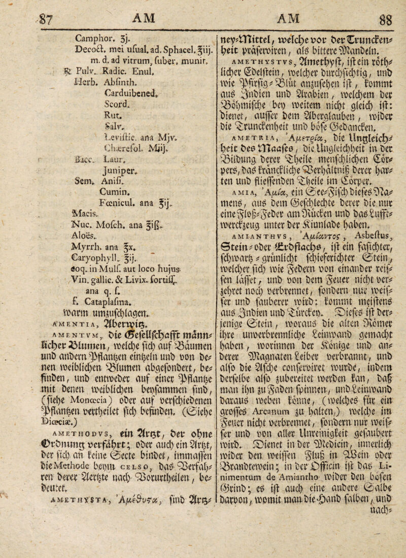 Campfror. 3j· Decoft. mei uiiial. ad. Spfracel. §iij. m. d. ad vitrum, (über. munin Ul Fulv.Radic. En ul* Herb. Abiinth. Carduibenecfr $cord„ Rut. Sal'r, Leviitie. ana Mjr» Ch;erefoL Miij& ihcc, Laur, juniper. Sem., Äniffr Cum in. Fccnicul. ana fij, Macis, Nuc. Mofch. ana jiß> Aloes.. Myrrh. ana Jx. CaryopbylL fij. £oq.inMulf. aut loco hujus ’ . /Vin. gallic. & Livix. fortii£. ana q. f. f. Cataplafma. warm umjufd)(aöcn^ amentia, 2iben^t^> λmentvmj, Die mann* Md)cv Blumen, wld)t fiel) auf Daumen imb anbern ^fiatü^n einiein mb tm bc* neu weibiidjen s33(umen abgefonbert, be* ftnDen, tmö etttvoetw auf einet: ^ftar^e mit Denen meibtid)en beisammen ftnb, (fiei)e Moncccia) obev auf wfd)ieöcnen sJ5flan|m uett!>ei(ct ficl> beftnöem (@iel)e Bicecise.) amethodvs, em Hvt$t, btt ebne vcvfäfytt; ober aud) ein 2ir|f/ Der fid) an feine @ccte burbet, imm affen bieMethode bei)m celso, bab Q3erfa(^ m betet Siebte nad) iBotuabeiien, bc* beutet. AM-£TΉ y ST Ay finb ne?4TUttel, weid)ev>oi· bei* Cvtm eben# heit präfemren, als bittere fÖfanbeln. a m e t h y s t v s, 2imetf>p ft, tfi ein rofl)# iidjet Sbelffein, welcher burd)fichtig, mit) wie ^fnfig#33iiit cingufel)en tft, fommt aus Nubien unb Arabien, welchem ber $3ohmtfd)e bei) weitem nicht gletd) tft: ’bienet, aujfer bem Slbergtauben , wiber Die ^runefenheit unb bofe ©ebanefen. am et Ria, 'Αμιτξία, bie lingleicf)# heit bee CHaafce, bie üng!eid)heit in bec 03tlbung berer ^{)eiie menfdhlichen der# pers, bas franctüdie Q3eri)ditni§ berer hur# ; ten unb ftieffentben ^hcile kn eforper, amia, ’Αμία, ein See#5ifchbtefesfy?a# mens, aus Dem@efcbled)te berer bie.nur cme^iejjijebev amÖvucfen unb basSufft# werefjeug unter bcr&iunlabe haben. a m i a n t h v s , ’ Auiuvtos , Asbeftus, 0tem#ober ICvbffacbw, tft ein fafid)ter, fd>warh # grüulidit fd)ieferid)ter (Stein, we(d)er fid) wie gebern non eitianber reif# fen iaffet, unb »on bem Jener nid)t »er# jel)ret nod) perbrennet, fbnbern nur weif# fer unb fauberer wirb; fommt metflenS aus 3nbien unb C£urcfe». S)tcfes iff ber# (entge Stein, woraus bie alten Monier ihre unoerbrennlid)e Seinwanb gemad)t haben , worinnen ber Könige unb an# berer Magnaten Seiber oerbrannt, unb aifo bie 2lfd)e conferöiret würbe, inbem berfeibe aifo jubereitet werben fan, ba§ man ii)tt lu^aben fpinnen, unb£einwanb baraus weben forme, (weidjeS für ein grojfeS Arcanum ju haften,) weld)e im (Veuer nicht perbrennet, fbnbern nur weif# fer unb püu aller Unreinigfeit gefaubert wirb. SMenct in ber fötebicin, innerlich wtber ben weiflen §luß in aßein ober Q5ranbtewein; in ber Ojfian ijf bas Li¬ nimentum de Ämiantho wiber ben bofcit ölrinb; cs i|f aud) eine anbere Salbe barbon, womit man bieddanb falben, unb «ach#