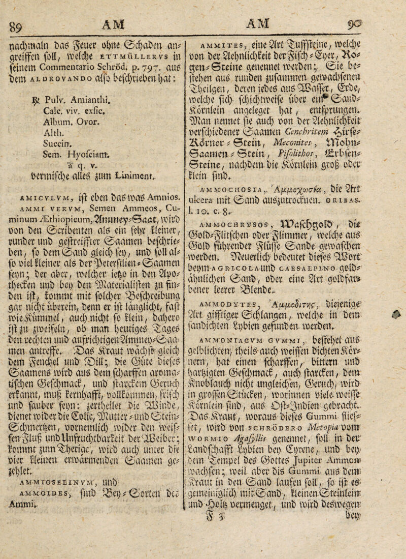 89 ηαφηιαίη bas geuee ohne ©chobett an# Steiffett feit, welche ettmüllervs in feinem Commentario Sehröd. p. 797. auS bem a l d r ovando alfo bcfc^vtd?en hat; j^i Pul'v. Amianthi, Calc. viv. exfie. Album. Ovor. A'.tli. . Sticcin. Sem. Hyoiciatrr, ä q. V. bermifdje alleg jn-m Liniment, AwicvLvm, i|l eben basmagAmnios. AMMi vervm, Semen Ammeos, Cu¬ minum Aethiopicum, 3imiT)ey#©na£/ wirb oon ben ©cribenten als ein fel)t Eieinet, sunbec unb gejEreijfter ©aamen befd)rie# ben, fo bem ©anb gieici) fei), unb feilal# fo siel Eieiner als bet Jkferftlten«©aamen fep; bet aber, voelckv tefeo in ben Sipo# theefen unb bei) ben ^SaterialijEen pfui# ben ifi, fomnti mit feieret* 33efchreibung gar ηίφί tibetein, benn et ijt fänglicbt, faß rote Kümmel, αηφηίφΐ fo Hein, bai>eto ijE p poetfeln, ob man heutiges chagcs ben ο«φίοη unb aufrid)ngen2immei)#©aa= men antteffe. Sas Äraut Φάφφ gleich bem §end)el unb Shtll; bie <33ute biefeS ©aamenS toitb aus bem fd)atffen atoma# tifeijen @efei)mach, unb (laschem @etud) cvEannt, mufj Eetnbafft, oollEommen, ftifd) unb faubee fep: prthäfet bie ^Binbe, bienet wtbet bie €oiie, hattet # unb ©tein# ©^methen, ootnemlid) wiber ben weif# fenglufj unbllttfrudgibarheit betreibet; lommt pm^herige, wirb αηφ unter bie oier Eieinen erwarmenben ©aamen ge# Sel)let. AMM IG S E Ü IN V M', AMMoxuESy finb iSety#©orten bei Amtnn a μ m i t e s, eine Sitt ^ujffteine, weidye oon bet 2iel)nlid)Eeit bet gifd) # Spet, Ko# gen# ©teilte genennet werben '7 ©ie be# )iel)en aus runben pfammen gewadifenen '^beilgen, beten jebeS aus ^Baffer., Svbe, wetd)e ftd) fd)id)tweife übet eitf“©anb# Äotnletn angeleget hat, entfprungen. SJlan nennet fte and) oon bet SlehniichEeir ocrfd)iebenet ©aamen Cmcbritem <£trfe# Ädtncv # ©fein, Meconites·, iTiohit# ©aatiten # ©teilt, Pifelithor, *J»tfc>fen# ©reine, nadtöembie Äiotnlein gvef ober Eictn finb,. a m Mo c u o s τα s, Άμμοχωσίχ r bie 2h’t ufcera mit ©anb auspttoefnen, »r«**· 1. 10. c. 8. ammochrysos-, iPajcf>golb , bie @oib#$iiifd)en ober glimmet , weid)e aus (Selb fühtenber glüjfe ©anbe gcwafdxn werben. SReuetiid) bebeutet biefeS 3Bovi bei)m-A GRIGOIlAUnb CAESAI.PI.no golb# ähnlichen ©anb, ober eine Sltt golbfat# bettet leeret 53tenbe- ammodytes, ryf,- bietenige·’ 21tt gtffriger ©chlangen,. welche in Sero föttbtehien hgbien gefimben werben. A Μ ΜΌ N TA C V M G VMM I beftei)Cf OUS geiblidjten} theils aud) weiffen btd)ten &ev# new, l>at einen fdpvffen ,■ bittetn unb barfeigten ©efdmtacf, αηφ fiatefen, bem Änoblaud) nicht ungleid)en, @etuch, wirb in gtofien ©tücEen, wotinneu oiele wclffe Äornlesn finb, aus ÖSl#3nbien gebtad)L· 'Das iitaut, woraus biefeS Gummi fiief# fet, Wit'b Oon Schröder 0 Metopa vom woRMio dgafyllis genennet, feil tu bei- £anbfd)afft £i)bien bet) Sgrene, unb ben bem Tempel beS @0ttes Jupiter Ammon» :wad)fen; weil aber bis Gummi aus beut ji?raut in ben ©anb laufen feil, fo tjt Φ gemeiniglid) mit.@anb, Eieinen ©teinleirc ; unb ^oiij oevmenget, unb wirb beswegew S $ ben?