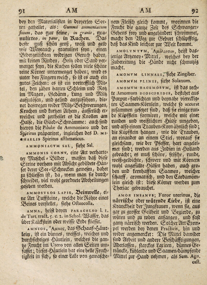 bet) ben ‘üKaterialtften in bteperlep ©or* tCU C^CtbCÜCt, die ♦ Gummi ammoniacum finum, gal* feine, in granis ? qtra^ nultvtea, in pane, in Z\ud>eu. ©aS beite muf fcl)on grof, weif unb gelb wie Jüepratid), granuliert fepn , einen )8ibergetitd)ten wtbrtgen ©erud) haben, mit feinen Sctnben, djofe ober ©anb Per# menget fepn, bte fvud)en follen bieie fct>one reine ferner untermenget i>aben; wirb es unter ben Jingern wetcb, fo tft es aud) ein gutes geid)en: es tft ein oortreffltcb 'iOJtt# tel, ben jähen barten ©d)(ctut unb 3iof) im Klagen, ©ebärth, £ung unb 'rOfiib aufju! ofen, unbgeiinb auSjufiti)cen, bte# net beswegen wiber ‘3)ltih#S5ef$metungen, beuchen unb furzen 2ltl)em, äufferltd) er# weid)et unb jertljeiiet es? bte Knollen am djalfe, bie ©iteb#©d)wümme: aud)ftnb bteoon bte Pilul« de Ammoniaco unb t>cr Spiritus präpariert, ingletd)en best D. MI¬ CHAELIS Spiritus aiihmaticus. ammoniacvm sal, ftelje Sal. AMMONIS CORNVj CitU’ 2lCt ter 9)1ujd)el * Silber, maffen baf; biefe @teine oorbero mit 2lbftd)t gebilbete φαιι# fer berer ©ee#©d)necfen geroefen, baber ju fd)liejfen iff, ba, tpenn man fte burd)# fd)netbet, otel wol>l georbnete 5lbtl)dlungeti gefeben werben. ammosteos lapis, löetnweUe , eh ne 2lrt ^ujffteine, welche bteOwbre eine? SßeineS oorfiellet, ftefe Oifeocolla. AMNA, beijlbepm paracelso 1. i. de Tart. traft. 5·. C. 2. inSchoS.ftßaffer, baS übet.italcfItetn ober weife Srbe flieifet. AMNios, Αμνίος, baS0ct)cmf <0ßtlt# lein, tft ein bünneS, weiffeS, weiches unb burd)ftd)ttges ^äutletn, welches bte gaw ije jruebt im Utero pon allen ©eiten um* faflfet; btcfeS ^äutletn bat eine belle Jeud)# ttgfeii tn fiel), fo einer Safe pon gewafd)e# 92 netn Sicifd) gleich fommt, wortnnen bie $rud>t bte gaufee gett bet? ©d)wanger# ©ebens frei) unb ungebtnbert fd)wtmmet, macht ben ftßeg tut ©eburt fd)lüpffrig, baf baS ixtttb letd)ter jur JIM fommt.; amglyntym, ΆμόΚυντον, betjf ba»# jentge 2lrl$enep * Mittel, welches bei) ber Zubereitung bie ddänbe nicht fd)ntu(jig macht. Α Μ Ο Μ V M LINNAEI, ftCt)e Zitlgiber. amomvm plinii, fiel)C Solanum. AMOMVM RACEMOSVM, tjf baS Wd)* te Amomum oioscoridis, beftobetauS fj>urpur#farbtd)ten unb bepnafe oiereeftg* ten ©aamen^'ornletn, welcfee fo accurat jufatmnen gefehet ftnb, baf fte einige tun» be ftopffetn formiren, welche mit einer runben unb wetfltchten dpülfe umgeben, unb alfo einem'iraubetvÄorn ähnlich ftnb; bte Äopffetn bangen, wie bie Trauben, an etnanber an einem ©fiel, worauf fte gletd)fam, wie ber Pfeffer, hart angelet# met ftnb; werben aus Jnbien in «föollanb gebrad)t; es ntuf fd)one, frtfehe, runbe, weif#gelbtchcte, fernere unb mit Äornetn wol)l angefüllte ^hülfen haben, auch gro# ben unb fernhafften ©aameti, welcher fefarff, aromatifd), unb ben Sarbamom# lein gleid) tft: biefe Äornet werben jum «theriac gebrauchet. amor insanvs; Furor uterinus, bte närrtfcl)e ober wurenbe Ätebe, tft eine Ärancfbett ber Jungfrauen, wenn fte, aus gar ju groffer ©eilbett unb ^Segierbe, jtt wüten unb ju toben anfangen, unb faft gatiti närrtfeh werben. ©oldxrSlrtSpem* pel werben bet) benen Prafticis, bin unb wiber angemerefet: ©te Mittel bawiber ftnb Slrbcit unb anbere 33efd)äffttgungen, Slbcrlaffen, fiarcfeS Satiren, bünnes@e# tränef e, ;fül)lenbe unb ©aamembämpfenbe Mittel jtir -panb nehmen, als Sem. Agn.