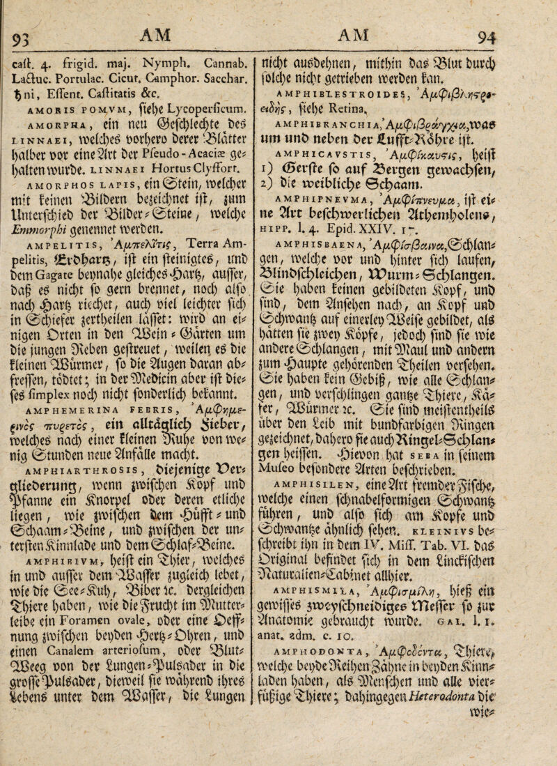 93 cait. 4. frigid, maj. Nymph. Cannab. Lactuc. Portulae. Cicut, Camphor. Sacchar. $ ni, Effent. Caftitatis &e. amoris pomvm, ftel)e Lycoperficura. amorpha, ein neu @ejchled)te tbeS l Inn AE?, weiches oorbero berer Blatter falber por eine 2itt bet Pfeudo- Acacfe ge« galten würbe, linnaei Hortus Clyffort. amorphos lapis, ein (Stein, weicher mit feinen Silbern bezeichnet tff, jmn llnterfchieb ber 33über#©tetne, weiche Emmorphi genennet werben. ampelitis, ’ AuttMtic, Terra Am- pelitis, t£vbi;«n5, ift ein fieintgtes, unb bem Gagate bepnahe gleichet -£)arf$, auffer, bafj es nicht fo gern brennet, noch alfo nad) φαφ riechet , auch biel ieichter fiel) in (Schiefer jertheilen lajfet: wirb an ei# ntgen Orten in ben flBein#©arten um bie jungen Dieben geftreuet, weiten, es bie f leinen DBuvmer, fo bie Diugen baran ab# freffen, tobtet; in bereichtem aber ift bie# fes fimplex noch uid)t fonberlid) befannt. amphemerina febris, ' Αμφνμι- ξίνος πυξίτίς, eilt aUcdgltd) lieber, welches ηαφ einet fietnen 3\ube non we# nig ©tunten neue Unfälle macht. amphiarthrosis, bxejentge Oer« gltcöerung, wenn jwifchen .topf unb Pfanne ein Knorpel ober beren etliche liegen, wie jwifchen bem grifft # unb @d)aam#S5etne, unb jwtfchen ber un# terffen&inniaDe unb bem ©d)jaf#^et'ne. AMPHiRivM, hoiff ein ^hter, welches in unb auffer bem flBajfer zugleich lebet, wie bie ©ce#£ul), Q3ibene. begleichen Qffere hüben, wie bie feucht im Butter# letbe ein Foramen ovale, ober eine Oeff# nung swifd)en bepben dycr|# Ohren r unb einen Canalem arterioium, ober 53lut# fjßeeg pon ber Sungen^ulsaber in bie grojfefjMSaber, bieweil fte wahrenb ihres Gebens unter bem ^Baffer, bie Zungen ■ _ 1 nicht ausbehnen, mithin baSiBlutburch folche nid)t getrieben werben fan. amphiblestroides, Άμφιβϊ.γ,τζί- etürii, flehe Retina, amfhibranchi Α,Άμφιβξ»Ύ&*,νΰα8 um unb neben ber Äufft#Aol>t e ift. AMPHICAVST1S, ’Αμφίχανςι;, Ijetff 1) <0erffe fo auf Sergen gewaebfen, 2) bie rpctblidje θφααηι. amphipnevma, ’ Αμφίπνινμχ, tff ei# ne ?fvc befcbwerlidpen 2lct)embolcne, hipp. I.4. Epid.XXIV. 17. AMPHISBAENA, ’A/I<p(V/3«iV«,@d)ian# gen, welche oor unb hinter ftd) laufen, S!tnbfd)leid)en, Wurm# ©erlangen, ©ie hüben feinen gebiibeten Sopf, unb ftnb, bem Slnfehen nach, an Äcpf unb ©d)wan| auf einerlep'IBeife gebilbet, als hatten fte zwei) Äopfe, feboch finb fte wie anbere©d)langen, mitDdiaul unb anbem Zum Raupte gehorenben '^heilen perfehen. @ie haben fein ©ebtj?, wie alle ©d)lan# gen, unb pevfd)!ingen ganfee ^hb’t'e, Äct# fer, <3Burmer tc. ©ie ftnb meijicntheils über ben £ctb mit buntfarbigen Dangen gezeichnet, bahero fte audj23tngel«©cf)lan* gen hetjfen. -fdieron hat s e b a in feinem Mufeo befonbere Slrten befdfteben. AMPHisiLEN, etne2(rt frembifcgtfd}e> weld)e einen fd)nabelformtgen (Schwan! fuhren, unb alfo fiel) am Ä’opfe unb ©d)wani;e ähnlich feS)cn. κleixivs be# fchretbi ihn in bem iv. Miff. Tab. vi. bas Original befmbet ftd) in bem fincfifchett Duitucaiietiiviabhtet alllfer. amphismila, ’Αμφισμίλν, l)te§ eilt gewijfeS 3tPoyfd)neiöigee tTIeffer fo zur ’dnatomie gebraucht würbe, gal. 1.1, anat. zäm. c. io. amphodonta, Άμφοδίντα, • roetc^e bßi>i)e9vßti)cngat)ne in bepbenJvinn^ iaDcn l)aben , ate 9)icnfd)en unb alle mer* fufige· ^^ieve; bai)inae3en Haero^onu btr