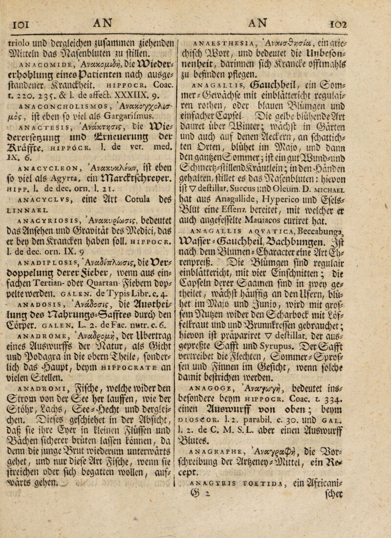 ΙΟΙ triolo unb Dergleichen jufammcn jie^enbert ^titeln Dag 9?afcnbluten ,iu jltilen. ANACOMIDE, ’AVCMCßlOiij, DiC IDlC&Cl'i erbcfehmg etnee Patienten ηαφ auege» ftanbener Svrancfl)eit. hippocr. Coac. t. 220. 23 t. & 1. de affeft. XXXIIX. 9. ÄNACONCHOLISMOS, ’ AvCLXOyXüKi<?- μος, ift eben fö inet atS Gargarifmus. anactesis, ’Ανάχτγσις, bie XX)ic* fceveifestntg unb Erneuerung t>er 2\rdffte. hippöcr. J. de ver. med. IX. 6. anacycleon, ’ΑνακνκΚεων, tfl eben fo piet als Agyrta, ein tTCarddfdjrcper. hipp. 1. de dec. orn. 1. 21. anacyclvs, eine 2ivt Comla beS L I N N A E I. anacyriosis, *Ανακυρίω7ΐς> bebeufet bas 21nfei)cn unb ©raoitdt beS lebtet, bas er bet) ben^ranefen hüben foll. hippocr. 1. de dec. orn. IX. 9 ANADIPLOSIS, * Αναΰίπλωσις, bte X)tV* Doppelung Derer Sieber, wenn aus ein* faci)enTertian- ober Quartan-fiebern Dop* pette werben* GALEN, de Typis Libr. 0,4. ANADOSis, 'ΑνάΙοσις, TiüetfyzL· iung Des Habvung0*0öftee burd) ben ©orper. galen. L. 2. deFac. iiHtr.c.6. anadrome, ’Ανατομή,bevÜbertrag eines 2luSwutffS ber sJiatur, als @id>t imb ^obagra in bie obern L£i)eiie, fonber* Ιίφ bas ^aupt, bepm hippocratb an nieten ©teilen. anadkomIj ^5tfd)ef welche wiberben (Strom non ber (See t>er laufen, wie ber ©tol)r / £ad)S, (See*-f)ed)t unbbergid* eben. ®iefes gefebiebet in ber 2lbfid):t, bafl fte ihre ©per in Eieinen Stufen unb Q3dd}en fieberet brüten iafen tonnen, ba benn bie junge 95rut wiebertim unterwärts get)et? unb nur biefe 2trt Stfd>e, wenn fte | jtreicben ober fid) begatten wollen, auf*! wdrts geben» i anaesthesia, ’ Ανοασ^ν,σία, ein avie* ebifeb Cffio«, unb bAeutct bie Unbcfon* neu beit, Darinnen fid) Ärancfe oftmals ju beflnben pflegen. AN AG ALL IS, .{BCUd^tH / tUl ©Ottt* mer*@emdd)fe mit einbldtteriebt rcguiatV ren rotten, ober blauen Samtigen unb einfacher ©apfel. ®ie gelbe biüi)enbe2ftt Dauret über Ißinter; wddjf in ©arten unb attd) auf Denen 2iecfern, an fd)atttci>* ten Orten ,Jb(öbet im SSRajo, unb bann ben ganben©ommer ; tjl ein gutClBunb*unb @d)merb*flillenb^rdutiein; in ben Rauben gehalten, flillet es basSRafeftbfoten: Ijkvm tfl V deftillar. Succus unb Oleum. D. Michael l>at auS Anagallide, Hyperico unb ©fetS* 33(ut eine EiTenx bereitet, mit weicher er auch angefefeite Maniacos curitet bat. anagallis a(^vatica,Beccabunga VPaflet « (Baudjfyäl, 23«d)btmgen. 3|ϊ nad) betn Blumen»Sbaraetereine 2toei># renpreiß. Sie Slümgen finb regulate einbiatteridjt, mit Pier Sinfd)ni£ien; Die Capfein Derer ©amtiert ftnD in pet> ge# tfteüet, w<r<$ft l)cutfng an Den Ufern, Diu» l>et im Cüaie unb gunio, wirb mit grof» fein ^Hiifeen miber Den @d)attocf mit £of# felfraut unb unb i^runnfreffen gebraud)et; I)tePon ijl pvapartret V d^ftillat. Der aug» gepreßte ©afft unb Syrupus. ©errafft Pertveibet bie $|(ed)ien, ©ommer#@prof# fen unb ginnen im @efid)t, menn feiefee Damit befktdjen werben. anagoge, ’Avcvyuyij, bebeutet tttg# befpnbere bepm hippocr. Coac. t. 334. einen 2lwew«vff υοη eben; bepm DioseoR. 1.2. parabil. c. 30. imb gal. l. 2. de c. m. s. L. aber einen Üuswurff ißiuteg. anagraphe, ’Av«7 ξαφγ, Die Q3or« fdjretbung Der 5irfeenei)#t))itttcl, einT\t* cept. , anagvris ioetida, ein Africani# Qj ~ fd)ec