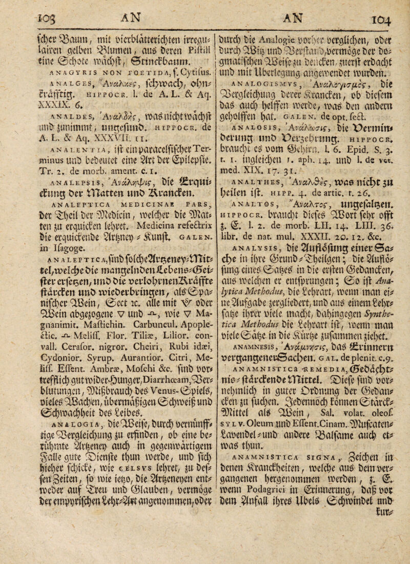 104 id)ct SBaum, mit t*ietbliittetid)ten imgu« iatten gelben iBimnen, aus beten PiftiH tine @ci»te vüdd)fl, Stfnct’bcmm. ANÄGYKIS NON Γ 0 E T I D A, f. CytifttS. AN ALGES, AmhxsS, fd/VOaCt), Ol?!V fräffttg. hippocr. 1. de A. L. & Aq. ■XXXIX. analdes, Άναλ^ς, »asntd)t»dcbft «nfrjunimmt.; tmgefimt>. hippocr. de A. L. & Aq. XXXVII, t r. λ n a 1. entia, ift ein baracelftfcbet τer- minus unb bebeuiet eine vlrt bet Sptlepfie. Tr. 2. de morb. ament, c. i. an ale ps i s, ’Ανάλ^ψΐζ, bte (£rqm efttng i?eu tTIötten uni? ÄvancEert. AN ALEFTICA MEDICINAE PARS, Ser ^t)cil ber ‘Siebtem, wieder bte W^au ten JXt erquicken lel)t‘£u Medicina refeftrix Ile erquicfenbe 5Crfenev> * Äunft galen. in Ifagoge. anale P t i c A^lttb foki)e2itt$eney*tYlit* $el,weld?e bte mangelnden £cbene;(Bel· fUv erfegen, und bte t>erIo^ntenÄraffte ftörcEen und ixnederbrtngen f afe©^ ntfd)ce 9lBetn, ©ect k. alle mit Ψ ober StBem abgewogene v unb wie v Ma- gnanttnit. Maitichin. Carbuncul. Apople¬ xie. -n- Meliff. Flor. Tilia?, Lilior. con- vail. Cerafor. nigror. Cheiri, Rubi ida“i, Gydonior. Syrup. Aurantior. Citri, Me- liif. EiFent. Ambra?, Mofchi &c. finb 00r* frefflίφgntmtbeφungev/Diarrhccam,Φet^ Mutungen, ‘Stijjbrauty be£ Venus- ©ptete, meles: äBa^en, ubeemd^igen@cl)met^ unb ©φη?αφΙ)δίϋ be£ Seiber anal og i a bte QBetfe, but-φ bernünff* tige ^ergieii^ung ju erjmben, ob eine be* türmte Slt^enet) αηφ in gegenwärtigem galle gute SDtenfre tl)un werbe/ unb [ίφ fei ei) er fd^efe, wie celsvs tei>vet> ju bef? feu Seiten, fo wie tefeo, bie Strienepen ent^ weöer auf ^rett unb @lauben , permöge ber ernppr^en angenommen/ober  11 ---*11* .i.iriifc, τη.., i butd) bie Analogie i)0i1)ci· t>ergitd)en, ober burci) '■IBlö unb sSetjitttibybetmöge btt bo# gnratsfd)etriiBcife in beliefen, juet(l cvbadif unb mit Überlegung ange»enbet »utbeti. analogismvSj 'Aΐ'Άλοψσμίς, bte <23etg(ctd)ung_bctet Standen, ob btefem baö aud) l>etffen »erbe, »as ben anbettt geholfen bat. galen. deopt.fe£l. ANALosis, ’aνάΚωσίς, bte X^ennttt* devung unb üer^bning. hippocr, btaud)t cs vom @M)mt, l. 6. Epid. s. 3. t. 1. ingietdjeu u »ph. 14. unb 1. de VCt» med. XIX. 17. 3 r. analtheSj Άναλ&βς, VUÖ6 md)t$.tl feilen ifh hipp. 4. deartic. t. 26. analtos, ’ΆνοϊΚτσς, ungefölgetn hippocr. Ιηνηιφι btefem ^Bortfebr offt W* S. I· 2. de morb. LH* 14. LIII. 36* libr. de nat. mul. XXXII. 20.12. &c. analysis, bie 2i«fld{itng einer θα^ e^e in it>re ©runb^^^eitgen; bte Stuflö^ fung etneb @afee^ tnbie crjden ©ebanefen^ auö weiten er entfprungen; ©0 ijl Arm- lytica Methodus, bte Serrari/ wenn man etV tteStufgabe lergiiebert; unb auö einem £ei>r^ fafee il)ter mk ιηαφΐ/ bal)tngegen Symhe- tica Methodus bte Sel)ravt tjl, voetin man Ptcie ©di^e in bte Äuröe jufammen jiel)et anamnesis, Άνάμνησις, ba^ ^tvinmvn υergangener0aφen. gal. deplenit, c.y3 ANAMNISTICa fvEMEDIA, 0?εί?αφ£ί nis t ftdrcfenöe tXlitul SDtefe finb botv ne[)tnlid) in guter Otbnung bet @eban# den ju fud)en. Stbennod) Eonnen ©tärd# Mittel a(S Uli'Ctn t Sal. volat, oleoi s y l v. Oleum unb Eirenr.Cinam. Aliufcaten# tauenbeUunb anbete l^alfame auch Φ toas tbun. ANAMNISTICA SIGNA,. ^’ίίΐΗϋ jit benen Ätancfbeiten, u'ck()c aus bemuet# gangenen betgenommen »erben, j. »enn Podagrici in (grtitnetutig, ba§ not bem Unfall ibtes Übels 0d)TOtnbet ttnö iuti·