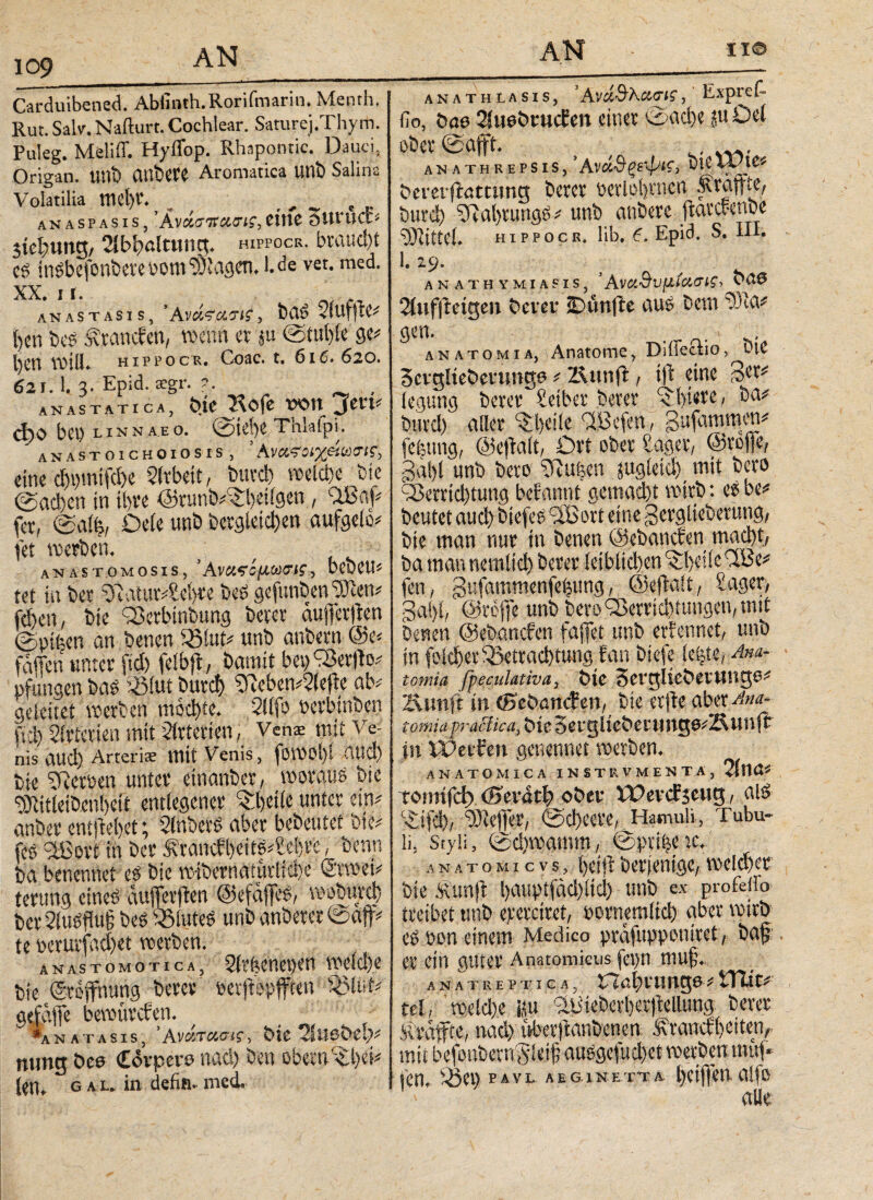 109 Carduibened. Abfinth.Rorifmarin. Menth. Rut. Salv. Nafturt. Cochlear. Saturej.Thym. Puleg. Meliff. Hyffop. Rhapontic. Dauci, Origan. U!lt) anbei« Aromatica unb Saliria Volatilia mel)t. , . , _ anaspasis j 'Ανάσπασίζ,titlC SuniCc* 3tel?ung, 2lbi>altung. hippock. braucht cg inSbefonbetePomiiJiagen, l.de vet. med. χχ. 11. anastasis, ‘Ανάςα.7ΐς, bas SlUffte# hen bes branden, wenn er μ @tul)le ge# hen will. hippock. Coac. t. 616. 620. 621.1. 3. Epid. ffigr. 5. , anastatica, b*ie no(e wn Jen# φο bei) linn aeo. @te!)e Thiatpi. ' anastoichoiosis , ’Ανα,ςοιχάωσκ, eine d)t)inifd)e Arbeit, buvd) welche bte (Sachen in ihre <35runb#^l)eilgen, (2Baf# fer, ©alfe, De(e unb begleichen aufgelo# fei werben. anastomosis, ’Aviifcpw, bcbeti* tet in ber 9uttuv*£et>fce bc£ gefunben ^3ietv fciycn, bie ^erbinbung betet aujTaften @pt|en an benen Q3lut# unb anbern @e# fallen unter fid) feibft, basnit bei)93et|b# pfüngen bas i£>lut burd) 9reben#2lefie ab# geleitet werben mochte. 2l(fo Perbinben fiel) Wrtetten mit Arterien, Vcme mit Ve- nis aucl) Arteriae mit Venis, f0W0l)l and) bie ^Retben unter etnanber, woraus bie ^itleibenbeit entlegener ?.l)eüe unter ein# anbet ent jlel)et; SlnberS aber bebautet bie# fcs 9lßovt in ber Ärancfl)ettf#£ef)re, beim ba benennet es bie w-tbernafufltcbe S'twet# terung eines aufferfien @efa(feS, woburct) ber Slusflufj bes ißluteS unb anbererfeaff# te perurfaci)et werben. ANASTOMOTICA, 2irfeenei)en wwfyt bfe Hoffnung berer berftopfften $Mut* gtfdffe bemürefen- ^an atasis, Άνάτασις, bie ΊίίΙβ&φ? mmg t>ee (Loxptve naci) ben obern^l)#* g au in defin- med. ANATHLASis, *Ανά$λασις, Expref- Eo, Döö Qiuebmdcn einet ©ad)e juDei ober ©afft ., »» AN ATHREPSIS, *ξεψ&ί ^ bereifftammg berer oerioboien Ätaffte, burd) ^Rafyrung^ unb anbere ffarefenbe titiet hi ppocr. lib. 6. Epid. S. III. 1. 29. anathymiasis, ’ AvadviAiciPiZ? ba0 2iufjtetgen bevor 2)tm(le au£ bem a^ gen. t an atomia, 'Anatome, Diiiectio, tiC Scvgitebevunge *. Zxunff , iff eine 3e^ legüng berer Seiber berer Obtere, ba* burd) aller 3:l)ciie ttßefen, gufammen* fefcung, ©ejtait, Ort ober Säger, ©reffe, gal)l unb bero ?Ru|en jttgieieff mit bero c35errtd)tung betannt gemad)t wirb: es be* beutet aud>biefeö ^Bort eine gergliebmmg, bie man nur in benen ©ebanefen mad)t, ba mannemtid) berer ieibitd)en<5:l)eiie(5Be^ fen, gufammenfe^ung, ©eftalt, Säger, gai)£, ©roffe unb bero1Verrichtungen, mit benen ©ebanefen ffaffet unb ernennet, unb in feid)er Betrachtung fan biefe feilte, Ana- tomia fpeculativa, bie 3cvgiicbevunge* 2\unft in (Befanden, bie erffe nM Ana¬ tomie praci ica, öteSei-glict>enmg0#Äun(i in XPeifen genennet werben. ANATOMICA INSTRVMENTA, 2{nö# tomtfd) (Btvatfy ober· XPevcfseug, als Keffer, 0d)eeve, Hamuli, Tubu¬ li, Sryii, @c!)watnm, @prifeetc. λ n a t ο m i c v s, l)et|l berjentge, weiter bie Äunft 1)αηρί(αφ1ίφ unb ex profedo treibet unb eperciret, oornemlid) aber wirb es oon einem Medico prafuppeniret, ba(j. er ein guter Anatomicus fepti mu§. ana rkeptic a. nQ6# tritt# tel, weld)e iiu 'äUiebevljetjiellung berer iirafte, nad) übetitaubcncn Ärauctbeiteu, mit befonbern'5'leif; ausgelitd)et werben mü|> [«Π, '-ÖeP P A V1. AEG1NETTA hfiftCtl Ulifi alle