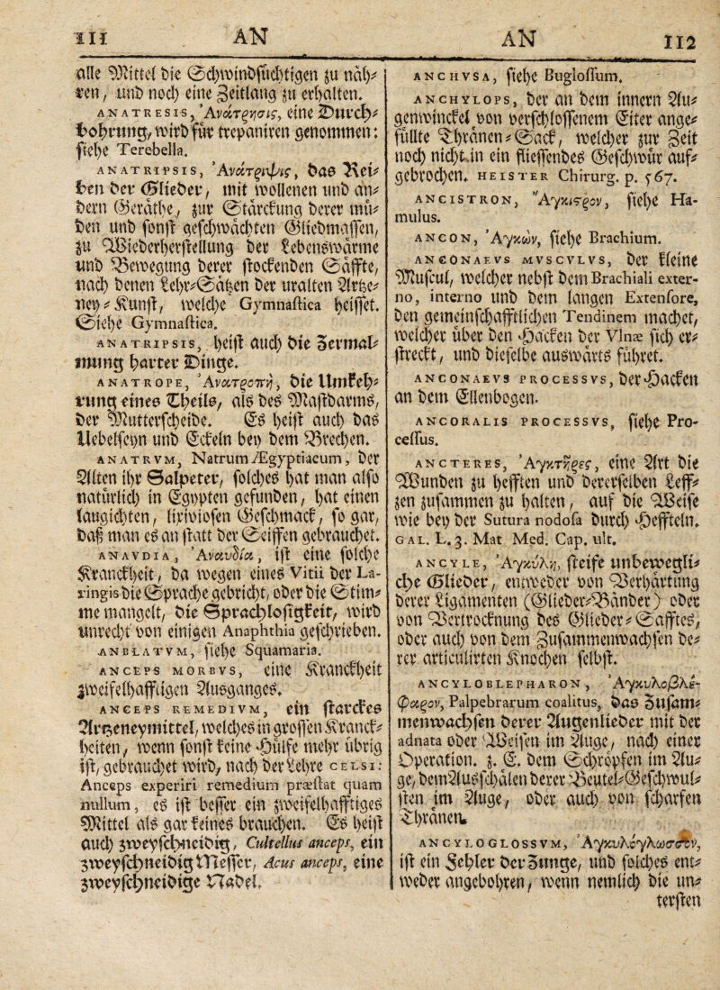 in ΑΝ & AN 112 alle Mittel bie ©d)winbfud)tigen ju näly sen, unb necl) eine geitlang ^erhalten. an atbesis, Άνάτξνισι?, eitle iDuvcf)* toln-ung, wirb füt1 trepaniren genommen: ftel)e Terebella. ANATMfsis, Άνάτςιψις, t»ö@ 7\eU freu her (Bdiebev, mit wollenen unb atv bern ©eräthe., 5110 ©tärefung berer mtV ben unb fonft gefd)wad)ten ©Itebmaflen, üu 5lBieberl)etffellung bei' tebenswärme wnb Bewegung betet ftoefenben ©äffte, tiad) benen Sel)tv@ct|en bet uralten 2!rfee* net) ^ .fünft, weld)e Gymnaftica heiffet. ©tcl)e Gymnaftica. ana trip sis, l)cift and) bte Scnnali mutig gattet iDiitge. anatrope, ’Ανα,τξοvrj, bieUmfeld i*tmg eines Cltetla, als beS ?Jui|tbarnis, ber uRutterfd)eibe. @s helft aud) bas llebeifepn unb ©dein bet) bem 33red)en. anatrvm, Natrum/Egyptiacum, ber Sitten ihr Salpeter, foldtcs l>at man alfo natürlich in Sgppten gefunben, bat einen iaugtdtten, lirwiofen ©efd)macf, fo gar, baf man es an flatt ber ©eiffen gebrauchet. ANAVDiA, ’Ανανΰία, ili eine fo!d)e Sdrandbeit, ba wegen eines vitü ber La- l ingis bie ©ρναφο gebricht, ober bie ©tim* me mangelt, bie SpradgtoftgFctt, wirb unrecht oon einigen Anaphthia gefcheteben. anblatvm, ftet)e Squamaria. anceps morbvs, eine fdanefh^ü jweifelbafftigen Slusganges. _ _ ANCEPS REMEDIVM, eilt ftötCfC6 Slrtjeneyntittel, welches in groflen .frandv freiten, wenn fonft feine «öttlfe mel)r übrig iji,gebrauchet wirb; nach berSefrre celsi.· Anceps experiri remedium prasftat quam nullum, eS iji bejfer ein äwcifelfraffiigeS Mittel als gar feines brauchen, ©s freijt aud) jweyfc^ttcibig, Cultellus anceps, ei» jweyfcbneibigtTleffet;, Acus anceps, eine jweyjcljneibige Habel ■» ..«—I. .«.n.mmm - . Wawr — ...» ■„ ANCHVSA, ftd)C Bugioffum. an chylo ps, ber an bem tnnctn 2iu* gemxMncfet^on oc^lojfenem ©ter ange* füllte ^fyrdnen * @acf, mltya jur Seit ηοφ ηίφϋη ein fUeffenbe^ ©efcfywur auf* gcbtwtyem heister Chirurg, p. 5^67. ancistron, 'Άγ^ΐξον, fiefye Ha¬ mulus. ancon, ftel)e Brachium. ANCONA E VS MVSCVLVS, ÖCV Ikittt ^ufcul/ Wekl)er nebft bem Brachiali exter¬ no, interno unb bem langen Extenfore, ben gemet η^φafftltφen Tendinem maφct, vocicfyer über ben T)a'c?en bcr vinae [ίφ er* precfty unb btcfelbe aufwärts führet ANCONAEV3 P R O C E S S VS , ber an bem Sllenbogen. ANCORALIS PROCESSVS, ftebe PrO- ceffus. ancte res, *A7 κτνιξες, eine 2irt bie Sfßunben ju l>efften unb bererfeiben Leff* jen jufammen ju galten, auf bie 9lBeife wie bei) bcr Sutura nodofa btt xd) däejfteitT gal. L.3. Mat Med. Cap. ult. ancyle, ’AyxvXih fteife unbetuegit* d)t ©liebet*/ enevoeber bon Q3erl)drtung berer Ligamenten (©(tebetv^dnber) ober fcon ^ertroefnung bc^ @5iteber*@a|ftc^/ ober ααφ Don bem Sufammenwaφfen be* rer articulirten ίΐηοφ^ι fetbjl. ANCYLOBLEPHARON, * Α^ΚυΚοβλί- φΰΐξον, Palpebrarum coalitus, Sujötil* mmwact)fm betet 2lugenliebet mit ber adnata ober Reifen im 5iuge, ηαφ einer Operation, j. ß. bem im 2lu* ge> bem2iu^fi)dlenberer ^5 c u t e ί * 03 e fφ u ί ^ ften im 2(uge; ober αιιφ oon Warfen ! il)rdnetv ancyloglossvm, 'A^xvKiyKutrAii, i|f ein 5ehk»-' örr Sunge, unb fold)eS mu Weber angeboljren, wenn nemlid) bie un# terjfen