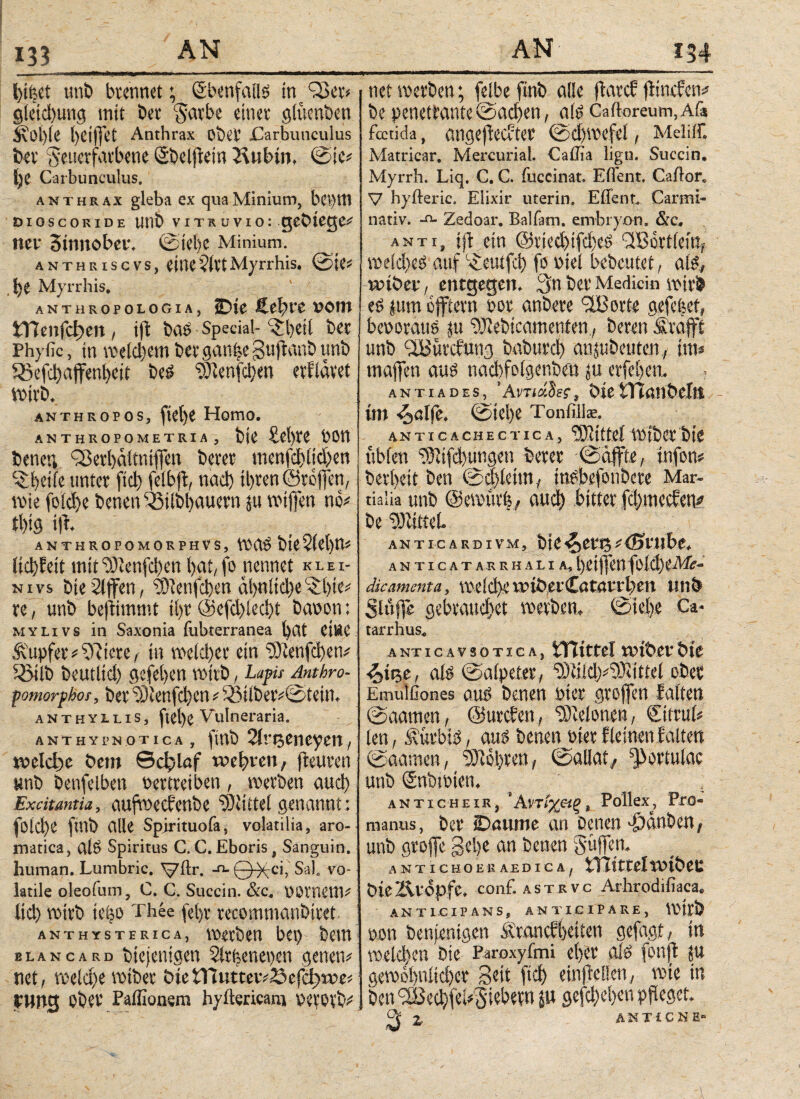 bifset uni» brennet; Ebenfalls in 93er* §letd)ung mit bet Sarbe einer glücnbcn i\l'l)le t)ei(]et Anthrax Ober Carbunculus ber Seuerfarbene Sbcljtein Stibin, @ic* i)e Carbunculus. anthr ax gleba ex qua Minium, be>}W dioscoride unb vitruvio: gebtege# net 3tnnobet. ©iel)e Minium. anthriscvs, etne$lttMyrrhis. ©ie* be Myrrhis, anthropologia, iDte Äebre »ont tTienfd)en, ift bao Special- ^beil ber Phyfic, in welchem ber gan^e gujianb unb S5efcbafenl)eit Des “rSRenfcben erfiävet wirb. anthropos, fiefye Homo. ANTHROPOMETRIA , bte £ct)te POtt bener, 93erl)ältntjfcn betet menfcblicben ^ betfe unter fid) feibft, nad) ihren ©reffen, rote fold)e benen föilbbauern ju voiffen nCv ti)iö ifr. anthropomorphvs, was bteSlebw ltd)ieit mit <2)lenfd)en bat, fo nennet κ l e i- n i vs bierllffen, 93ienfcben al>niid)e ^bie* re, unb befiimmt tl)t @efd)iecbt baoon: mylivs in Saxonia fubterranea bat CtBC Tupfer#fRicre, in weldfer ein 53ienfd)en# Sßilb beutlid) gefeben wirb, Lapis Anthro- pomorphos, ber 53ienfcbcn * 55ilberv©tein, anthvuis, fiel)e Vulneraria. anthyPN otica , ftnb Sirtjeneyen, welche bem Schlaf webten, fieuren unb betreiben Pertreiben , werben aucl; Exdtanm, aufweefenbe ‘SKittel genannt : folcbe ftnb alle Spirituofa, volatilia, aro¬ matica, alS Spiritus C. C. Eboris, Sanguin. human. Lumbric. V^f· -n-0^tci, Sal. vo¬ latile oleofum, C. C. Succin. &c. POmetm Ιίφ wirb teijo Pbee fel)r recommanbiret anthysterica, werben bei) beut elancard btejentgen Slrijenepen genetv net, welche wiber btefnutteivSefcfjwe* tnng Ober Paifionem hylWricant perorV net werben; feibe ftnb alle fiarcf flindrtv be penetrante ©adjen, als Caitoreum, Aiä fcctida, angefiecvter ©djwefel, Meiiir. Matricar. Mercurial. Caffia lign. Succin. Myrrh. Liq. C. C. fuccinat. Ellent. Cailor, V hyfteric. Elixir uterin. Eflenr. Cartni- nativ. -o- Zedoar. Balfam. embryon, &c. αντί, ijt ein ©riecbifcbcc» ÜBortletn, weld)eP auf C^:euifct> fopiel bebeutet, als, wtbet, entgegen. Sn ber Mediän wirb eö jum offtern por anbere 9Borte gefefeet, beporaus ju ©lebtcamenten, beren Sr afft unb SBürcfung baburcl) anjubeuten, im* maffeti aus tiacbfolgenbeu φ erfeben. · antiades, 'ΑντίάΙες, btetTtötlbellt im ^alfe. »Siebe Tonfilhe. A N TI C A C H E C T IC A , Mittel WlbCt btC üblen rßlifcbimgen berer ©affte, infon* berbeit ben ©cblcttn, insbefotibere Mar¬ tialia unb ©ewurfe, αιιφ bitter fd>mecfen* be Glittet. ANTICARDIVM, btC S^CVto C (St'ltbC. ANTICAT AR RH ALI A, t) t ί ff ΡΠ fol Φ tiV/iT- dic.amenta, w e 1 d>c u? tb et Cα tαer b m unb Slufle gebrauchet werben, ©iet)e Ca* tarrhus« ANTICAVSOTIC Λ, mittel wibet bte <oti5e, als ©aipefer, 9)li!d)#9)ltttel ober Emulfiones aus benen Pier groffen falten ©aamen, ©urebett, Pleionen, ©trul* len, Sürbis, aus benen Pier f leinen falten ©aamen, lobten, ©allat, portulae unb SnbtPten. _ ' . αν τι che iR, ' Αντίχ&ξ , Pollex, Pra- manus, ber iDaitme an Denen ajdnben, unb groffe gebe an betten Süffen, ANTICHOE E AE DIC tTIttteiwtbeu öicZvtopfe. conf. ASTRvc Arhrodifiaca. ANTICIPANS, ANTICIPARE, wirb pon Denjenigen Ärancbbetien gefagt, in weld)en Die Paroxyfmi eher als fonfl ja gew0S)nitd)er Seit (ίφ einjiellen, wie in ben SBed)feU(Si5bern jw sefch>eban Pfleget. Q Z ANTiCKE«